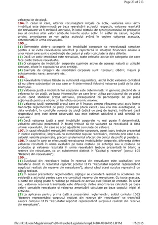 valoarea lor de piaţă.
104. În cazul în care, ulterior recunoaşterii iniţiale ca activ, valoarea unui activ
imobilizat este determinată pe baza reevaluării activului respectiv, valoarea rezultată
din reevaluare va fi atribuită activului, în locul costului de achiziţie/costului de producţie
sau al oricărei altei valori atribuite înainte acelui activ. În astfel de cazuri, regulile
privind amortizarea se vor aplica activului având în vedere valoarea acestuia,
determinată în urma reevaluării.
105. _
(1) Elementele dintr-o categorie de imobilizări corporale se reevaluează simultan
pentru a se evita reevaluarea selectivă şi raportarea în situaţiile financiare anuale a
unor valori care sunt o combinaţie de costuri şi valori calculate la date diferite.
(2) Dacă un activ imobilizat este reevaluat, toate celelalte active din categoria din care
face parte trebuie reevaluate.
(3) O categorie de imobilizări corporale cuprinde active de aceeaşi natură şi utilizări
similare, aflate în exploatarea unei entităţi.
(4) Exemple de categorii de imobilizări corporale sunt: terenuri; clădiri; maşini şi
echipamente; nave; aeronave etc.
106. _
(1) Reevaluările trebuie făcute cu suficientă regularitate, astfel încât valoarea contabilă
să nu difere substanţial de cea care ar fi determinată folosind valoarea justă de la data
bilanţului.
(2) Valoarea justă a imobilizărilor corporale este determinată, în general, plecând de la
valoarea lor de piaţă, pe baza informaţiilor pe care le-ar utiliza participanţii de pe piaţă
atunci când stabilesc preţul activului, presupunând că participanţii de pe piaţă
acţionează pentru a obţine un beneficiu economic maxim.
(3) Valoarea justă reprezintă preţul care ar fi încasat pentru vânzarea unui activ într-o
tranzacţie reglementată pe piaţa principală (dacă există) sau cea mai avantajoasă, la
data evaluării, în condiţiile curente de piaţă (adică un preţ de ieşire), indiferent dacă
respectivul preţ este direct observabil sau este estimat utilizând o altă tehnică de
evaluare.
(4) Dacă valoarea justă a unei imobilizări corporale nu mai poate fi determinată,
valoarea activului prezentată în bilanţ trebuie să fie valoarea sa reevaluată la data
ultimei reevaluări, din care se scad ajustările cumulate de valoare.
107. În cazul efectuării reevaluării imobilizărilor corporale, acest lucru trebuie prezentat
în notele explicative, împreună cu elementele supuse reevaluării, metoda prin care s-au
calculat valorile prezentate, precum şi elementul afectat din contul de profit şi pierdere.
108. În cazul în care se efectuează reevaluarea imobilizărilor corporale, diferenţa dintre
valoarea rezultată în urma evaluării pe baza costului de achiziţie sau a costului de
producţie şi valoarea rezultată în urma reevaluării trebuie prezentată în bilanţ la
rezerva din reevaluare, ca un subelement distinct în "Capital şi rezerve" (contul 105
"Rezerve din reevaluare").
109. _
(1) Surplusul din reevaluare inclus în rezerva din reevaluare este capitalizat prin
transferul direct în rezultatul reportat (contul 1175 "Rezultatul reportat reprezentând
surplusul realizat din rezerve din reevaluare"), atunci când acest surplus reprezintă un
câştig realizat.
(2) În sensul prezentelor reglementări, câştigul se consideră realizat la scoaterea din
evidenţă a activului pentru care s-a constituit rezerva din reevaluare. Cu toate acestea,
o parte din câştig poate fi realizat pe măsură ce activul este folosit de entitate. În acest
caz, valoarea rezervei transferate este diferenţa dintre amortizarea calculată pe baza
valorii contabile reevaluate şi valoarea amortizării calculate pe baza costului iniţial al
activului.
(3) La aplicarea pentru prima dată a prezentelor reglementări, soldul contului 1065
"Rezerve reprezentând surplusul realizat din rezerve din reevaluare" se transferă
asupra contului 1175 "Rezultatul reportat reprezentând surplusul realizat din rezerve
din reevaluare".
Page 23 of 213
1/5/2015file:///C:/Users/Magda/sintact%204.0/cache/Legislatie/temp134304/00167851.HTM
 