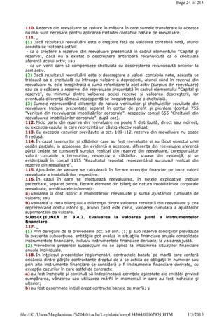 110. Rezerva din reevaluare se reduce în măsura în care sumele transferate la aceasta
nu mai sunt necesare pentru aplicarea metodei contabile bazate pe reevaluare.
111. _
(1) Dacă rezultatul reevaluării este o creştere faţă de valoarea contabilă netă, atunci
aceasta se tratează astfel:
- ca o creştere a rezervei din reevaluare prezentată în cadrul elementului "Capital şi
rezerve", dacă nu a existat o descreştere anterioară recunoscută ca o cheltuială
aferentă acelui activ; sau
- ca un venit care să compenseze cheltuiala cu descreşterea recunoscută anterior la
acel activ.
(2) Dacă rezultatul reevaluării este o descreştere a valorii contabile nete, aceasta se
tratează ca o cheltuială cu întreaga valoare a deprecierii, atunci când în rezerva din
reevaluare nu este înregistrată o sumă referitoare la acel activ (surplus din reevaluare)
sau ca o scădere a rezervei din reevaluare prezentată în cadrul elementului "Capital şi
rezerve", cu minimul dintre valoarea acelei rezerve şi valoarea descreşterii, iar
eventuala diferenţă rămasă neacoperită se înregistrează ca o cheltuială.
(3) Sumele reprezentând diferenţe de natura veniturilor şi cheltuielilor rezultate din
reevaluare trebuie prezentate separat în contul de profit şi pierdere (contul 755
"Venituri din reevaluarea imobilizărilor corporale", respectiv contul 655 "Cheltuieli din
reevaluarea imobilizărilor corporale", după caz).
112. Nicio parte din rezerva din reevaluare nu poate fi distribuită, direct sau indirect,
cu excepţia cazului în care reprezintă un câştig efectiv realizat.
113. Cu excepţia cazurilor prevăzute la pct. 109-112, rezerva din reevaluare nu poate
fi redusă.
114. În cazul terenurilor şi clădirilor care au fost reevaluate şi au făcut obiectul unei
cedări parţiale, la scoaterea din evidenţă a acestora, diferenţa din reevaluare aferentă
părţii cedate se consideră surplus realizat din rezerve din reevaluare, corespunzător
valorii contabile a terenurilor, respectiv a clădirilor, scoase din evidenţă, şi se
evidenţiază în contul 1175 "Rezultatul reportat reprezentând surplusul realizat din
rezerve din reevaluare".
115. Ajustările de valoare se calculează în fiecare exerciţiu financiar pe baza valorii
reevaluate a imobilizărilor respective.
116. În cazul în care se efectuează reevaluarea, în notele explicative trebuie
prezentate, separat pentru fiecare element din bilanţ de natura imobilizărilor corporale
reevaluate, următoarele informaţii:
a) valoarea la cost istoric a imobilizărilor reevaluate şi suma ajustărilor cumulate de
valoare; sau
b) valoarea la data bilanţului a diferenţei dintre valoarea rezultată din reevaluare şi cea
reprezentând costul istoric şi, atunci când este cazul, valoarea cumulată a ajustărilor
suplimentare de valoare.
SUBSECŢIUNEA 2: 3.4.2. Evaluarea la valoarea justă a instrumentelor
financiare
117. _
(1) Prin derogare de la prevederile pct. 58 alin. (1) şi sub rezerva condiţiilor prevăzute
la prezenta subsecţiune, entităţile pot evalua în situaţiile financiare anuale consolidate
instrumentele financiare, inclusiv instrumentele financiare derivate, la valoarea justă.
(2) Prevederile prezentei subsecţiuni nu se aplică la întocmirea situaţiilor financiare
anuale individuale.
118. În înţelesul prezentelor reglementări, contractele bazate pe marfă care conferă
oricăreia dintre părţile contractante dreptul de a se achita de obligaţii în numerar sau
prin alte instrumente financiare se consideră a fi instrumente financiare derivate, cu
excepţia cazurilor în care astfel de contracte:
a) au fost încheiate şi continuă să îndeplinească cerinţele aşteptate ale entităţii privind
cumpărarea, vânzarea sau utilizarea mărfii în momentul în care au fost încheiate şi
ulterior;
b) au fost desemnate iniţial drept contracte bazate pe marfă; şi
Page 24 of 213
1/5/2015file:///C:/Users/Magda/sintact%204.0/cache/Legislatie/temp134304/00167851.HTM
 
