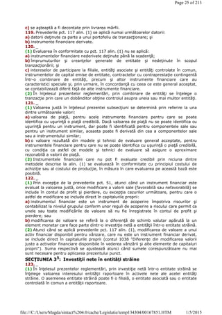 c) se aşteaptă a fi decontate prin livrarea mărfii.
119. Prevederile pct. 117 alin. (1) se aplică numai următoarelor datorii:
a) datorii deţinute ca parte a unui portofoliu de tranzacţionare; şi
b) instrumente financiare derivate.
120. _
(1) Evaluarea în conformitate cu pct. 117 alin. (1) nu se aplică:
a) instrumentelor financiare nederivate deţinute până la scadenţă;
b) împrumuturilor şi creanţelor generate de entitate şi nedeţinute în scopul
tranzacţionării; şi
c) intereselor de participare la filiale, entităţi asociate şi entităţi controlate în comun,
instrumentelor de capital emise de entitate, contractelor cu contraprestaţie contingentă
într-o combinare de entităţi, precum şi altor instrumente financiare care au
caracteristici speciale şi, prin urmare, în concordanţă cu ceea ce este general acceptat,
se contabilizează diferit faţă de alte instrumente financiare.
(2) În înţelesul prezentelor reglementări, prin combinare de entităţi se înţelege o
tranzacţie prin care un dobânditor obţine controlul asupra uneia sau mai multor entităţi.
121. _
(1) Valoarea justă în înţelesul prezentei subsecţiuni se determină prin referire la una
dintre următoarele valori:
a) valoarea de piaţă, pentru acele instrumente financiare pentru care se poate
identifica cu uşurinţă o piaţă credibilă. Dacă valoarea de piaţă nu se poate identifica cu
uşurinţă pentru un instrument, dar poate fi identificată pentru componentele sale sau
pentru un instrument similar, aceasta poate fi derivată din cea a componentelor sale
sau a instrumentului similar;
b) o valoare rezultată din modele şi tehnici de evaluare general acceptate, pentru
instrumentele financiare pentru care nu se poate identifica cu uşurinţă o piaţă credibilă,
cu condiţia ca astfel de modele şi tehnici de evaluare să asigure o aproximare
rezonabilă a valorii de piaţă.
(2) Instrumentele financiare care nu pot fi evaluate credibil prin niciuna dintre
metodele descrise la alin. (1) se evaluează în conformitate cu principiul costului de
achiziţie sau al costului de producţie, în măsura în care evaluarea pe această bază este
posibilă.
122. _
(1) Prin excepţie de la prevederile pct. 51, atunci când un instrument financiar este
evaluat la valoarea justă, orice modificare a valorii sale (favorabilă sau nefavorabilă) se
include în contul de profit şi pierdere, cu excepţia cazurilor următoare, pentru care o
astfel de modificare se include direct în capitalurile proprii:
a) instrumentul financiar este un instrument de acoperire împotriva riscurilor şi
contabilizat la nivelul grupului conform unor reguli de acoperire a riscului care permit ca
unele sau toate modificările de valoare să nu fie înregistrate în contul de profit şi
pierdere; sau
b) modificarea de valoare se referă la o diferenţă de schimb valutar apărută la un
element monetar care face parte dintr-o investiţie netă a entităţii într-o entitate străină.
(2) Atunci când se aplică prevederile pct. 117 alin. (1), modificarea de valoare a unui
activ financiar disponibil pentru vânzare, care nu este un instrument financiar derivat,
se include direct în capitalurile proprii (contul 1038 "Diferenţe din modificarea valorii
juste a activelor financiare disponibile în vederea vânzării şi alte elemente de capitaluri
proprii"). Suma respectivă se ajustează atunci când sumele corespunzătoare nu mai
sunt necesare pentru aplicarea prezentului punct.
SECŢIUNEA 35
: Investiţii nete în entităţi străine
123. _
(1) În înţelesul prezentelor reglementări, prin investiţie netă într-o entitate străină se
înţelege valoarea interesului entităţii raportoare în activele nete ale acelei entităţi
străine. O asemenea entitate străină poate fi o filială, o entitate asociată sau o entitate
controlată în comun a entităţii raportoare.
Page 25 of 213
1/5/2015file:///C:/Users/Magda/sintact%204.0/cache/Legislatie/temp134304/00167851.HTM
 
