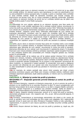 (2) O entitate poate avea un element monetar ce urmează a fi primit de la sau plătit
unei entităţi străine. Un element pentru care decontarea nu este nici planificată şi nici
nu este probabilă în viitorul apropiat este, în esenţă, o parte a investiţiei nete a entităţii
în acea entitate străină. Astfel de elemente monetare pot include creanţe sau
împrumuturi pe termen lung. Ele nu includ creanţele şi datoriile comerciale. Entitatea
care deţine un element monetar de primit de la o entitate străină sau de plătit unei
entităţi străine poate fi orice filială a grupului.
124. _
(1) Diferenţele de curs valutar apărute la un element monetar care face parte din
investiţia netă a unei entităţi raportoare într-o entitate străină trebuie recunoscute în
contul de profit sau pierdere al entităţii raportoare (contul 7652 "Diferenţe favorabile de
curs valutar din evaluarea elementelor monetare care fac parte din investiţia netă într-o
entitate străină", respectiv contul 6652 "Diferenţe nefavorabile de curs valutar din
evaluarea elementelor monetare care fac parte din investiţia netă într-o entitate
străină"). În situaţiile financiare anuale consolidate care includ acea filială străină, astfel
de diferenţe de schimb trebuie recunoscute iniţial în capitalurile proprii (contul 1033
"Diferenţe de curs valutar în relaţie cu investiţia netă într-o entitate străină"), şi
reclasificate din capitaluri proprii în contul de profit sau pierdere la cedarea investiţiei
nete.
(2) Astfel, atunci când un element monetar face parte din investiţia netă a unei entităţi
raportoare într-o entitate străină, în situaţiile financiare anuale individuale ale entităţii
raportoare apar diferenţe de curs valutar, recunoscute în contul de profit şi pierdere.
Asemenea diferenţe de curs valutar sunt recunoscute în capitalurile proprii, în situaţiile
financiare care includ entitatea străină şi entitatea raportoare (adică situaţiile financiare
în care entitatea străină este consolidată prin metoda integrării globale sau metoda
punerii în echivalenţă).
125. O entitate poate să îşi cedeze sau să îşi cedeze parţial interesul într-o entitate
străină prin vânzare, lichidare, rambursarea capitalului social sau abandonarea întregii
entităţi ori a unei părţi din aceasta. Reducerea valorii contabile a entităţii străine, fie ca
urmare a propriilor pierderi înregistrate, fie ca urmare a unei deprecieri recunoscute de
către investitor, nu reprezintă o cedare parţială. În consecinţă, nicio parte a câştigului
sau pierderii din diferenţe de curs valutar care este recunoscută în capitalurile proprii
nu este reclasificată în contul de profit sau pierdere în momentul unei reduceri a valorii
contabile.
126. Un exemplu de cedare parţială este atunci când aceasta are drept urmare
pierderea controlului asupra unei filiale care include o entitate străină, indiferent dacă
entitatea raportoare păstrează, după cedarea parţială, un interes care nu controlează în
fosta filială.
CAPITOLUL 4: Bilanţul şi contul de profit şi pierdere
SECŢIUNEA 41
: Dispoziţii generale privind bilanţul şi contul de profit şi
pierdere
127. Formatul bilanţului, respectiv al bilanţului prescurtat, şi cel al contului de profit şi
pierdere nu se modifică de la un exerciţiu financiar la altul. În cazuri excepţionale sunt
permise totuşi abateri de la acest principiu pentru a se oferi o imagine fidelă a activelor,
datoriilor, poziţiei financiare şi a profitului sau pierderii entităţii. Astfel de abateri şi
justificările corespunzătoare se prezintă în notele explicative la situaţiile financiare.
128. În bilanţ, respectiv bilanţul prescurtat, precum şi în contul de profit şi pierdere,
elementele prevăzute la pct. 132, respectiv pct. 451, şi pct. 428 se prezintă separat, în
ordinea indicată.
129. Formatul, nomenclatura şi terminologia elementelor din bilanţ şi din contul de
profit şi pierdere care sunt precedate de cifre arabe sunt adaptate, prin reglementări
speciale emise în acest sens de către Ministerul Finanţelor Publice şi alte autorităţi de
reglementare, în cazurile în care natura specifică a activităţii anumitor entităţi justifică
acest lucru.
130. Pentru fiecare element de bilanţ, de cont de profit şi pierdere şi, după caz, din
Page 26 of 213
1/5/2015file:///C:/Users/Magda/sintact%204.0/cache/Legislatie/temp134304/00167851.HTM
 