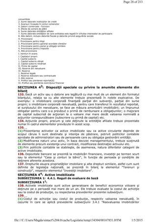 SECŢIUNEA 43
: Dispoziţii speciale cu privire la anumite elemente din
bilanţ
133. Dacă un activ sau o datorie are legătură cu mai mult de un element din formatul
bilanţului, relaţia sa cu alte elemente trebuie prezentată în notele explicative. De
exemplu: o imobilizare corporală finanţată parţial din subvenţii, parţial din surse
proprii; o imobilizare corporală reevaluată, pentru care transferul în rezultatul reportat,
al surplusului din reevaluare, se face pe măsura amortizării imobilizării; un împrumut
obligatar pentru care s-a prevăzut o primă de rambursare a obligaţiunilor; o majorare
de capital subscrisă de acţionari la o valoare mai mare decât valoarea nominală a
acţiunilor corespunzătoare (subscriere cu primă de capital) etc.
134. Acţiunile proprii, precum şi cele deţinute la entităţile afiliate trebuie prezentate
numai în cadrul elementelor prevăzute în acest scop.
135. _
(1) Prezentarea activelor ca active imobilizate sau ca active circulante depinde de
scopul căruia îi sunt destinate şi intenţia de păstrare, potrivit politicilor contabile
aprobate de administratori sau de persoanele care au obligaţia gestionării entităţii.
(2) Modificarea naturii unui activ, în baza deciziei managementului, trebuie susţinută
de elemente precum existenţa unui contract, modificarea destinaţiei activului etc.
(3) Prin politicile contabile se stabileşte, de asemenea, natura diferitelor categorii de
active imobilizate.
136. Depozitele bancare se prezintă la imobilizări financiare, investiţii pe termen scurt
sau la elementul "Casa şi conturi la bănci", în funcţie de perioada şi condiţiile de
deţinere aferente acestora.
137. Drepturile asupra proprietăţilor imobiliare şi alte drepturi similare, astfel cum sunt
definite de legislaţia naţională, se prezintă în bilanţ la elementul "Terenuri şi
construcţii", respectiv elementul "Investiţii imobiliare".
SECŢIUNEA 44
: Active imobilizate
SUBSECŢIUNEA 1: 4.4.1. Reguli de evaluare de bază
SUBSECŢIUNEA 11
:
138. Activele imobilizate sunt active generatoare de beneficii economice viitoare şi
deţinute pe o perioadă mai mare de un an. Ele trebuie evaluate la costul de achiziţie
sau la costul de producţie, cu respectarea prevederilor prezentei subsecţiuni.
139. _
(1) Costul de achiziţie sau costul de producţie, respectiv valoarea reevaluată, în
cazurile în care se aplică prevederile subsecţiunii 3.4.1 "Reevaluarea imobilizărilor
convertibile
2. Sume datorate instituţiilor de credit
3. Avansuri încasate în contul comenzilor
4. Datorii comerciale - furnizori
5. Efecte de comerţ de plătit
6. Sume datorate entităţilor afiliate
7. Sume datorate entităţilor de care entitatea este legată în virtutea intereselor de participare
8. Alte datorii, inclusiv datoriile fiscale şi datoriile privind asigurările sociale
H. Provizioane
I. Provizioane pentru litigii
2. Provizioane pentru garanţii acordate clienţilor
3. Provizioane pentru pensii şi obligaţii similare
4. Provizioane pentru impozite
5. Alte provizioane
I. Venituri în avans
J. Capitaluri proprii
I. Capital subscris
1. Capital subscris vărsat
2. Capital subscris nevărsat
II. Prime de capital
III. Rezerve din reevaluare
IV. Rezerve
1. Rezerve legale
2. Rezerve statutare sau contractuale
3. Alte rezerve
V. Profitul sau pierderea reportat(ă)
VI. Profitul sau pierderea exerciţiului financiar
Page 28 of 213
1/5/2015file:///C:/Users/Magda/sintact%204.0/cache/Legislatie/temp134304/00167851.HTM
 