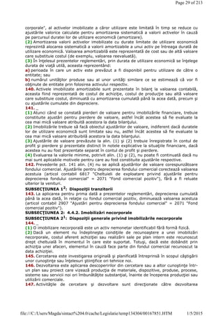 corporale", al activelor imobilizate a căror utilizare este limitată în timp se reduce cu
ajustările valorice calculate pentru amortizarea sistematică a valorii activelor în cauză
pe parcursul duratei lor de utilizare economică (amortizare).
(2) Amortizarea valorii activelor imobilizate cu durate limitate de utilizare economică
reprezintă alocarea sistematică a valorii amortizabile a unui activ pe întreaga durată de
utilizare economică. Valoarea amortizabilă este reprezentată de cost sau de altă valoare
care substituie costul (de exemplu, valoarea reevaluată).
(3) În înţelesul prezentelor reglementări, prin durata de utilizare economică se înţelege
durata de viaţă utilă, aceasta reprezentând:
a) perioada în care un activ este prevăzut a fi disponibil pentru utilizare de către o
entitate; sau
b) numărul unităţilor produse sau al unor unităţi similare ce se estimează că vor fi
obţinute de entitate prin folosirea activului respectiv.
140. Activele imobilizate amortizabile sunt prezentate în bilanţ la valoarea contabilă,
aceasta fiind reprezentată de costul de achiziţie, costul de producţie sau altă valoare
care substituie costul, diminuată cu amortizarea cumulată până la acea dată, precum şi
cu ajustările cumulate din depreciere.
141. _
(1) Atunci când se constată pierderi de valoare pentru imobilizările financiare, trebuie
constituite ajustări pentru pierdere de valoare, astfel încât acestea să fie evaluate la
cea mai mică valoare atribuită acestora la data bilanţului.
(2) Imobilizările trebuie să facă obiectul ajustărilor de valoare, indiferent dacă duratele
lor de utilizare economică sunt limitate sau nu, astfel încât acestea să fie evaluate la
cea mai mică valoare atribuibilă acestora la data bilanţului.
(3) Ajustările de valoare prevăzute la alin. (1) şi (2) trebuie înregistrate în contul de
profit şi pierdere şi prezentate distinct în notele explicative la situaţiile financiare, dacă
acestea nu au fost prezentate separat în contul de profit şi pierdere.
(4) Evaluarea la valorile minime, potrivit alin. (1) şi (2), nu poate fi continuată dacă nu
mai sunt aplicabile motivele pentru care au fost constituite ajustările respective.
142. Prevederile pct. 141 alin. (4) nu se aplică ajustărilor de valoare corespunzătoare
fondului comercial. Ajustările pentru deprecierea fondului comercial corectează valoarea
acestuia (articol contabil 6817 "Cheltuieli de exploatare privind ajustările pentru
deprecierea fondului comercial" = 2071 "Fond comercial pozitiv"), fără a fi reluate
ulterior la venituri.
SUBSECŢIUNEA 12
: Dispoziţii tranzitorii
143. La aplicarea pentru prima dată a prezentelor reglementări, deprecierea cumulată
până la acea dată, în relaţie cu fondul comercial pozitiv, diminuează valoarea acestuia
(articol contabil 2907 "Ajustări pentru deprecierea fondului comercial" = 2071 "Fond
comercial pozitiv").
SUBSECŢIUNEA 2: 4.4.2. Imobilizări necorporale
SUBSECŢIUNEA 21
: Dispoziţii generale privind imobilizările necorporale
144. _
(1) O imobilizare necorporală este un activ nemonetar identificabil fără formă fizică.
(2) Dacă un element nu îndeplineşte condiţiile de recunoaştere a unei imobilizări
necorporale, costul aferent achiziţiei sau realizării sale pe plan intern este recunoscut
drept cheltuială în momentul în care este suportat. Totuşi, dacă este dobândit prin
achiziţia unei afaceri, elementul în cauză face parte din fondul comercial recunoscut la
data achiziţiei.
145. Cercetarea este investigarea originală şi planificată întreprinsă în scopul câştigării
unor cunoştinţe sau înţelesuri ştiinţifice ori tehnice noi.
146. Dezvoltarea este aplicarea descoperirilor din cercetare sau a altor cunoştinţe într-
un plan sau proiect care vizează producţia de materiale, dispozitive, produse, procese,
sisteme sau servicii noi ori îmbunătăţite substanţial, înainte de începerea producţiei sau
utilizării comerciale.
147. Activităţile de cercetare şi dezvoltare sunt direcţionate către dezvoltarea
Page 29 of 213
1/5/2015file:///C:/Users/Magda/sintact%204.0/cache/Legislatie/temp134304/00167851.HTM
 