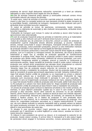 prestarea de servicii după deducerea reducerilor comerciale şi a taxei pe valoarea
adăugată şi a altor impozite direct legate de cifra de afaceri;
(6) cost de achiziţie înseamnă preţul datorat şi eventualele cheltuieli conexe minus
eventualele reduceri ale costului de achiziţie.
În acest sens, costul de achiziţie al bunurilor cuprinde preţul de cumpărare, taxele de
import şi alte taxe (cu excepţia acelora pe care persoana juridică le poate recupera de
la autorităţile fiscale), cheltuielile de transport, manipulare şi alte cheltuieli care pot fi
atribuibile direct achiziţiei bunurilor respective.
În costul de achiziţie se includ, de asemenea, comisioanele, taxele notariale,
cheltuielile cu obţinerea de autorizaţii şi alte cheltuieli nerecuperabile, atribuibile direct
bunurilor respective.
Cheltuielile de transport sunt incluse în costul de achiziţie şi atunci când funcţia de
aprovizionare este externalizată;
(7) cost de producţie înseamnă preţul de achiziţie al materiilor prime şi al materialelor
consumabile şi alte cheltuieli care pot fi atribuite direct bunului în cauză.
Costul de producţie sau de prelucrare al stocurilor, precum şi costul de producţie al
imobilizărilor cuprind cheltuielile directe aferente producţiei, şi anume: materiale
directe, energie consumată în scopuri tehnologice, manoperă directă şi alte cheltuieli
directe de producţie, costul proiectării produselor, precum şi cota cheltuielilor indirecte
de producţie alocată în mod raţional ca fiind legată de fabricaţia acestora.
Costurile de conversie (prelucrare) a stocurilor includ costurile direct legate de unităţile
produse, cum ar fi costurile cu manopera directă. De asemenea, ele includ şi alocarea
sistematică a regiei fixe şi variabile de producţie generată de transformarea
materialelor în produse finite. Regia fixă de producţie constă în acele costuri indirecte
de producţie care rămân relativ constante, indiferent de volumul producţiei, cum sunt:
amortizarea, întreţinerea secţiilor şi utilajelor, precum şi costurile cu conducerea şi
administrarea secţiilor. Regia variabilă de producţie constă în acele costuri indirecte de
producţie care variază direct proporţional sau aproape direct proporţional cu volumul
producţiei, cum sunt materialele indirecte şi forţa de muncă indirectă.
Alocarea regiei fixe de producţie asupra costurilor de conversie se face pe baza
capacităţii normale a instalaţiilor de producţie. Nivelul real de producţie poate fi folosit
dacă se consideră că acesta aproximează capacitatea normală. Valoarea cheltuielilor cu
regia fixă alocate fiecărei unităţi de producţie nu se majorează ca urmare a obţinerii
unei producţii scăzute sau a neutilizării unor echipamente. Cheltuielile de regie
nealocate sunt recunoscute drept cheltuială în perioada în care sunt suportate. În
perioadele în care se înregistrează o producţie neobişnuit de mare, valoarea cheltuielilor
cu regia fixă alocate fiecărei unităţi de producţie este diminuată, astfel încât stocurile să
nu fie evaluate la o valoare mai mare decât costul lor. Regia variabilă de producţie este
alocată fiecărei unităţi de producţie pe baza folosirii reale a instalaţiilor de producţie.
Un proces de producţie poate conduce la obţinerea simultană a mai multor produse, de
exemplu, în cazul obţinerii produselor cuplate sau în cazul în care există un produs
principal şi altul secundar. Atunci când costurile de conversie nu se pot identifica
distinct, pentru fiecare produs în parte, acestea se alocă pe baza unei metode raţionale,
aplicate cu consecvenţă. Alocarea se poate baza, de exemplu, pe valoarea de vânzare
relativă a fiecărui produs, fie în stadiul de producţie în care produsele devin
identificabile în mod distinct, fie în momentul finalizării procesului de producţie. Prin
natura lor, majoritatea produselor secundare au o valoare nesemnificativă. În acest
caz, ele sunt adesea evaluate la valoarea realizabilă netă şi această valoare se deduce
din costul produsului principal. Ca urmare, valoarea contabilă a produsului principal nu
diferă în mod semnificativ de costul său.
În situaţia în care anumite costuri (regii) generale sau costuri de proiectare a
produselor pot fi identificate ca având legătură cu unele stocuri, acestea se includ în
costul stocurilor respective.
În măsura în care prestatorii de servicii au stocuri, ei le evaluează la costurile lor de
producţie. Aceste costuri constau, în primul rând, în manoperă şi în alte costuri legate
de personalul direct angajat în furnizarea serviciilor, inclusiv personalul însărcinat cu
Page 3 of 213
1/5/2015file:///C:/Users/Magda/sintact%204.0/cache/Legislatie/temp134304/00167851.HTM
 