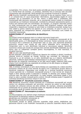 cunoştinţelor. Prin urmare, chiar dacă aceste activităţi pot avea ca rezultat o imobilizare
cu o formă fizică (de exemplu, un prototip), elementul fizic al activului este secundar
componentei sale necorporale, adică pachetul de cunoştinţe încorporat în aceasta.
148. Anumite imobilizări necorporale pot fi conţinute în sau pe suporturi fizice, cum ar
fi un compact-disc (în cazul programelor informatice), documentaţia legală (în cazul
licenţelor sau al brevetelor) ori pe film. Pentru a stabili dacă o imobilizare care
încorporează atât elemente corporale, cât şi necorporale trebuie tratată ca imobilizare
corporală sau ca imobilizare necorporală, o entitate îşi utilizează raţionamentul pentru a
evalua care element este mai semnificativ. De exemplu, un program informatic pentru
un utilaj computerizat care nu poate funcţiona fără programul respectiv este parte
integrantă a respectivului hardware şi este tratat ca imobilizare corporală. Acelaşi lucru
este valabil şi pentru sistemul de operare al unui computer. În cazul în care nu fac
parte integrantă din echipamentul aferent, programele informatice sunt tratate ca
imobilizări necorporale.
SUBSECŢIUNEA 22
: Caracteristica de identificare
149. _
(1) Fondul comercial generat intern nu trebuie recunoscut drept activ.
(2) Definiţia unei imobilizări necorporale prevede ca imobilizarea necorporală să fie
identificabilă pentru a fi diferenţiată de fondul comercial. Fondul comercial care este
recunoscut într-o combinare de întreprinderi este un activ care reprezintă beneficiile
economice viitoare care rezultă din alte active dobândite într-o combinare de
întreprinderi care nu sunt identificate individual şi recunoscute separat. Beneficiile
economice viitoare pot rezulta din sinergia între activele identificabile dobândite sau din
active care nu îndeplinesc condiţiile pentru recunoaşterea, în mod individual, în
situaţiile financiare.
150. Un activ este identificabil dacă:
a) este separabil, adică poate fi separat sau desprins din entitate şi vândut, transferat,
cesionat printr-un contract de licenţă, închiriat sau schimbat, fie individual, fie
împreună cu un alt contract, cu un activ identificabil sau cu o datorie identificabilă
aferent(ă), indiferent dacă entitatea intenţionează ori nu să facă acest lucru; sau
b) decurge din drepturile contractuale ori de altă natură legală, indiferent dacă acele
drepturi sunt transferabile sau separabile de entitate ori de alte drepturi şi obligaţii.
SUBSECŢIUNEA 23: Controlul
151. O entitate controlează un activ dacă entitatea are capacitatea de a obţine beneficii
economice viitoare de pe urma resursei de bază şi de a restricţiona accesul altora la
beneficiile respective. Capacitatea unei entităţi de a controla beneficiile economice
viitoare generate de o imobilizare necorporală provine în mod normal din drepturile
legale a căror aplicare poate fi susţinută în instanţă. În absenţa unor drepturi legale,
controlul este mai dificil de demonstrat. Cu toate acestea, exercitarea legală a unui
drept nu este o condiţie necesară pentru control, întrucât entitatea poate fi capabilă să
controleze beneficiile economice viitoare în alt mod.
SUBSECŢIUNEA 24
: Beneficiile economice viitoare
152. Beneficiile economice viitoare generate de o imobilizare necorporală pot include
venituri din vânzarea produselor sau serviciilor, economii de costuri ori alte beneficii
rezultate din utilizarea activului de către entitate. De exemplu, utilizarea proprietăţii
intelectuale într-un proces de producţie poate mai degrabă să reducă costurile viitoare
de producţie decât să crească veniturile viitoare.
SUBSECŢIUNEA 25: Recunoaştere şi evaluare
153. _
(1) Recunoaşterea unui element drept imobilizare necorporală prevede ca entitatea să
demonstreze că elementul respectiv îndeplineşte:
a) definiţia unei imobilizări necorporale; şi
b) criteriile generale de recunoaştere.
(2) Această cerinţă se aplică costurilor suportate iniţial pentru dobândirea sau
generarea internă a unei imobilizări necorporale şi costurilor suportate ulterior pentru
Page 30 of 213
1/5/2015file:///C:/Users/Magda/sintact%204.0/cache/Legislatie/temp134304/00167851.HTM
 