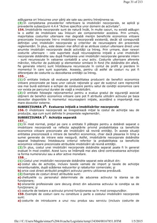 adăugarea ori înlocuirea unor părţi ale sale sau pentru întreţinerea sa.
(3) În completarea prevederilor referitoare la imobilizări necorporale, se aplică şi
prevederile subsecţiunii 4.4.4 "Active specifice unor domenii de activitate".
154. Imobilizările necorporale sunt de natură încât, în multe cazuri, nu există adăugiri
la o astfel de imobilizare sau înlocuiri ale componentelor acesteia. Prin urmare,
majoritatea costurilor ulterioare mai degrabă menţin beneficiile economice viitoare
preconizate încorporate într-o imobilizare necorporală existentă, decât să corespundă
definiţiei unei imobilizări necorporale şi criteriilor de recunoaştere din prezentele
reglementări. În plus, este deseori mai dificil să se atribuie costuri ulterioare direct unei
anumite imobilizări necorporale decât activităţii ca întreg. Prin urmare, doar rareori
costurile ulterioare - cele suportate după recunoaşterea iniţială a unei imobilizări
necorporale dobândite sau după finalizarea unei imobilizări necorporale generate intern
- sunt recunoscute în valoarea contabilă a unui activ. Costurile ulterioare aferente
mărcilor, titlurilor de publicaţii şi elementelor similare în fond (fie dobândite din afară,
fie generate intern) sunt întotdeauna recunoscute în contul de profit şi pierdere în
momentul în care sunt suportate. Aceasta, pentru că astfel de costuri nu pot fi
diferenţiate de costurile cu dezvoltarea entităţii ca întreg.
155. _
(1) O entitate trebuie să evalueze probabilitatea producerii de beneficii economice
viitoare preconizate pe baza unor calcule raţionale şi uşor de susţinut care reprezintă
cea mai bună estimare a echipei de conducere pentru setul de condiţii economice care
vor exista pe parcursul duratei de viaţă a imobilizării.
(2) O entitate foloseşte raţionamentul pentru a evalua gradul de siguranţă asociat
obţinerii de beneficii economice viitoare care pot fi atribuite utilizării activului pe baza
dovezilor disponibile în momentul recunoaşterii iniţiale, acordând o importanţă mai
mare dovezilor externe.
SUBSECŢIUNEA 26
: Evaluarea iniţială a imobilizărilor necorporale
156. O imobilizare necorporală se înregistrează iniţial la costul de achiziţie sau de
producţie, aşa cum sunt definite în prezentele reglementări.
SUBSECŢIUNEA 27: Achiziţia separată
157. _
(1) În mod normal, preţul pe care o entitate îl plăteşte pentru a dobândi separat o
imobilizare necorporală va reflecta aşteptările privind probabilitatea ca beneficiile
economice viitoare preconizate ale imobilizării să revină entităţii. În aceste situaţii
entitatea preconizează o intrare de beneficii economice, chiar dacă plasarea în timp a
sumei generate de intrare este nesigură. Astfel, imobilizările necorporale dobândite
separat îndeplinesc întotdeauna criteriul referitor la probabilitatea ca beneficiile
economice viitoare preconizate atribuibile imobilizării să revină entităţii.
(2) În plus, costul unei imobilizări necorporale dobândite separat poate fi în general
evaluat în mod credibil. Acest lucru se întâmplă mai ales când contravaloarea achiziţiei
ia forma numerarului sau a altor active monetare.
158. _
(1) Costul unei imobilizări necorporale dobândite separat este alcătuit din:
a) costul său de achiziţie, inclusiv taxele vamale de import şi taxele de achiziţie
nerambursabile, după scăderea reducerilor şi rabaturilor comerciale; şi
b) orice cost direct atribuibil pregătirii activului pentru utilizarea prevăzută.
(2) Exemple de costuri direct atribuibile sunt:
a) cheltuielile cu personalul determinate de aducerea activului la starea sa de
funcţionare;
b) onorariile profesionale care decurg direct din aducerea activului la condiţia sa de
funcţionare; şi
c) costurile de testare a activului privind funcţionarea sa în mod corespunzător.
159. Exemple de costuri care nu constituie o parte a costului imobilizării necorporale
sunt:
a) costurile de introducere a unui nou produs sau serviciu (inclusiv costurile de
Page 31 of 213
1/5/2015file:///C:/Users/Magda/sintact%204.0/cache/Legislatie/temp134304/00167851.HTM
 