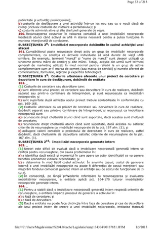 publicitate şi activităţi promoţionale);
b) costurile de desfăşurare a unei activităţi într-un loc nou sau cu o nouă clasă de
clienţi (inclusiv costurile de instruire a personalului); şi
c) costurile administrative şi alte cheltuieli generale de regie.
160. Recunoaşterea costurilor în valoarea contabilă a unei imobilizări necorporale
încetează atunci când activul se află în starea necesară pentru a putea funcţiona în
maniera intenţionată de conducere.
SUBSECŢIUNEA 28
: Imobilizări necorporale dobândite în cadrul achiziţiei unei
afaceri
161. Cumpărătorul poate recunoaşte drept activ un grup de imobilizări necorporale
complementare, cu condiţia ca activele individuale să aibă durate de viaţă utilă
similare. De exemplu, termenii "marcă" şi "nume de marcă" sunt deseori utilizaţi ca
sinonime pentru mărci de comerţ şi alte mărci. Totuşi, aceştia din urmă sunt termeni
generali de marketing utilizaţi în mod normal pentru referiri la un grup de active
complementare cum ar fi marca de comerţ (sau marca de servicii) şi numele aferent de
comercializare, formulele, reţetele şi expertiza tehnologică.
SUBSECŢIUNEA 29: Costurile ulterioare aferente unui proiect de cercetare şi
dezvoltare în curs de desfăşurare, dobândit de entitate
162. _
(1) Costurile de cercetare sau dezvoltare care:
a) sunt aferente unui proiect de cercetare sau dezvoltare în curs de realizare, dobândit
separat sau printr-o combinare de întreprinderi, şi sunt recunoscute ca imobilizări
necorporale; şi
b) sunt suportate după achiziţia acelui proiect trebuie contabilizate în conformitate cu
pct. 165-168.
(2) Costurile ulterioare cu un proiect de cercetare sau dezvoltare în curs de realizare,
dobândit separat sau printr-o combinare de întreprinderi, şi recunoscut ca imobilizare
necorporală sunt:
a) recunoscute drept cheltuială atunci când sunt suportate, dacă acestea sunt cheltuieli
de cercetare;
b) recunoscute drept cheltuială atunci când sunt suportate, dacă acestea nu satisfac
criteriile de recunoaştere ca imobilizări necorporale de la pct. 167 alin. (1); şi
c) adăugate valorii contabile a proiectului de dezvoltare în curs de realizare, astfel
dobândit, dacă cheltuielile de dezvoltare satisfac criteriile de recunoaştere de la pct.
167 alin. (1).
SUBSECŢIUNEA 210
: Imobilizări necorporale generate intern
163. _
(1) Uneori este dificil de evaluat dacă o imobilizare necorporală generată intern se
califică pentru recunoaştere, din cauza problemelor în:
a) a identifica dacă există şi momentul în care apare un activ identificabil ce va genera
beneficii economice viitoare preconizate; şi
b) a determina în mod fiabil costul activului. În anumite cazuri, costul de generare
internă a unei imobilizări necorporale nu poate fi diferenţiat de costul menţinerii sau
majorării fondului comercial generat intern al entităţii sau de costul de funcţionare de zi
cu zi.
(2) În consecinţă, pe lângă pr%vederile referitoare la recunoaşterea şi evaluarea
imobilizărilor necorporale, o entitate aplică pct. 164-170 tuturor imobilizărilor
necorporale generate intern.
164. _
(1) Pentru a stabili dacă o imobilizare necorporală generată intern respectă criteriile de
recunoaştere, o entitate împarte procesul de generare a activului în:
a) o fază de cercetare; şi
b) o fază de dezvoltare.
(2) Dacă o entitate nu poate face distincţia între faza de cercetare şi cea de dezvoltare
ale unui proiect intern de creare a unei imobilizări necorporale, entitatea tratează
Page 32 of 213
1/5/2015file:///C:/Users/Magda/sintact%204.0/cache/Legislatie/temp134304/00167851.HTM
 