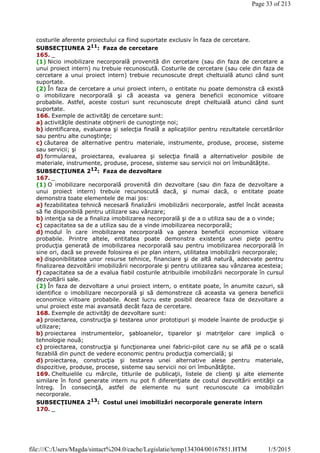 costurile aferente proiectului ca fiind suportate exclusiv în faza de cercetare.
SUBSECŢIUNEA 211
: Faza de cercetare
165. _
(1) Nicio imobilizare necorporală provenită din cercetare (sau din faza de cercetare a
unui proiect intern) nu trebuie recunoscută. Costurile de cercetare (sau cele din faza de
cercetare a unui proiect intern) trebuie recunoscute drept cheltuială atunci când sunt
suportate.
(2) În faza de cercetare a unui proiect intern, o entitate nu poate demonstra că există
o imobilizare necorporală şi că aceasta va genera beneficii economice viitoare
probabile. Astfel, aceste costuri sunt recunoscute drept cheltuială atunci când sunt
suportate.
166. Exemple de activităţi de cercetare sunt:
a) activităţile destinate obţinerii de cunoştinţe noi;
b) identificarea, evaluarea şi selecţia finală a aplicaţiilor pentru rezultatele cercetărilor
sau pentru alte cunoştinţe;
c) căutarea de alternative pentru materiale, instrumente, produse, procese, sisteme
sau servicii; şi
d) formularea, proiectarea, evaluarea şi selecţia finală a alternativelor posibile de
materiale, instrumente, produse, procese, sisteme sau servicii noi ori îmbunătăţite.
SUBSECŢIUNEA 212
: Faza de dezvoltare
167. _
(1) O imobilizare necorporală provenită din dezvoltare (sau din faza de dezvoltare a
unui proiect intern) trebuie recunoscută dacă, şi numai dacă, o entitate poate
demonstra toate elementele de mai jos:
a) fezabilitatea tehnică necesară finalizării imobilizării necorporale, astfel încât aceasta
să fie disponibilă pentru utilizare sau vânzare;
b) intenţia sa de a finaliza imobilizarea necorporală şi de a o utiliza sau de a o vinde;
c) capacitatea sa de a utiliza sau de a vinde imobilizarea necorporală;
d) modul în care imobilizarea necorporală va genera beneficii economice viitoare
probabile. Printre altele, entitatea poate demonstra existenţa unei pieţe pentru
producţia generată de imobilizarea necorporală sau pentru imobilizarea necorporală în
sine ori, dacă se prevede folosirea ei pe plan intern, utilitatea imobilizării necorporale;
e) disponibilitatea unor resurse tehnice, financiare şi de altă natură, adecvate pentru
finalizarea dezvoltării imobilizării necorporale şi pentru utilizarea sau vânzarea acesteia;
f) capacitatea sa de a evalua fiabil costurile atribuibile imobilizării necorporale în cursul
dezvoltării sale.
(2) În faza de dezvoltare a unui proiect intern, o entitate poate, în anumite cazuri, să
identifice o imobilizare necorporală şi să demonstreze că aceasta va genera beneficii
economice viitoare probabile. Acest lucru este posibil deoarece faza de dezvoltare a
unui proiect este mai avansată decât faza de cercetare.
168. Exemple de activităţi de dezvoltare sunt:
a) proiectarea, construcţia şi testarea unor prototipuri şi modele înainte de producţie şi
utilizare;
b) proiectarea instrumentelor, şabloanelor, tiparelor şi matriţelor care implică o
tehnologie nouă;
c) proiectarea, construcţia şi funcţionarea unei fabrici-pilot care nu se află pe o scală
fezabilă din punct de vedere economic pentru producţia comercială; şi
d) proiectarea, construcţia şi testarea unei alternative alese pentru materiale,
dispozitive, produse, procese, sisteme sau servicii noi ori îmbunătăţite.
169. Cheltuielile cu mărcile, titlurile de publicaţii, listele de clienţi şi alte elemente
similare în fond generate intern nu pot fi diferenţiate de costul dezvoltării entităţii ca
întreg. În consecinţă, astfel de elemente nu sunt recunoscute ca imobilizări
necorporale.
SUBSECŢIUNEA 213
: Costul unei imobilizări necorporale generate intern
170. _
Page 33 of 213
1/5/2015file:///C:/Users/Magda/sintact%204.0/cache/Legislatie/temp134304/00167851.HTM
 