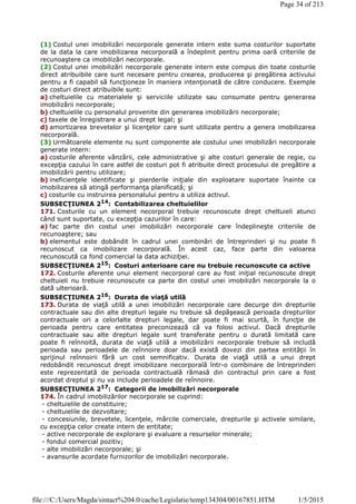 (1) Costul unei imobilizări necorporale generate intern este suma costurilor suportate
de la data la care imobilizarea necorporală a îndeplinit pentru prima oară criteriile de
recunoaştere ca imobilizări necorporale.
(2) Costul unei imobilizări necorporale generate intern este compus din toate costurile
direct atribuibile care sunt necesare pentru crearea, producerea şi pregătirea activului
pentru a fi capabil să funcţioneze în maniera intenţionată de către conducere. Exemple
de costuri direct atribuibile sunt:
a) cheltuielile cu materialele şi serviciile utilizate sau consumate pentru generarea
imobilizării necorporale;
b) cheltuielile cu personalul provenite din generarea imobilizării necorporale;
c) taxele de înregistrare a unui drept legal; şi
d) amortizarea brevetelor şi licenţelor care sunt utilizate pentru a genera imobilizarea
necorporală.
(3) Următoarele elemente nu sunt componente ale costului unei imobilizări necorporale
generate intern:
a) costurile aferente vânzării, cele administrative şi alte costuri generale de regie, cu
excepţia cazului în care astfel de costuri pot fi atribuite direct procesului de pregătire a
imobilizării pentru utilizare;
b) ineficienţele identificate şi pierderile iniţiale din exploatare suportate înainte ca
imobilizarea să atingă performanţa planificată; şi
c) costurile cu instruirea personalului pentru a utiliza activul.
SUBSECŢIUNEA 214: Contabilizarea cheltuielilor
171. Costurile cu un element necorporal trebuie recunoscute drept cheltuieli atunci
când sunt suportate, cu excepţia cazurilor în care:
a) fac parte din costul unei imobilizări necorporale care îndeplineşte criteriile de
recunoaştere; sau
b) elementul este dobândit în cadrul unei combinări de întreprinderi şi nu poate fi
recunoscut ca imobilizare necorporală. În acest caz, face parte din valoarea
recunoscută ca fond comercial la data achiziţiei.
SUBSECŢIUNEA 215: Costuri anterioare care nu trebuie recunoscute ca active
172. Costurile aferente unui element necorporal care au fost iniţial recunoscute drept
cheltuieli nu trebuie recunoscute ca parte din costul unei imobilizări necorporale la o
dată ulterioară.
SUBSECŢIUNEA 216: Durata de viaţă utilă
173. Durata de viaţă utilă a unei imobilizări necorporale care decurge din drepturile
contractuale sau din alte drepturi legale nu trebuie să depăşească perioada drepturilor
contractuale ori a celorlalte drepturi legale, dar poate fi mai scurtă, în funcţie de
perioada pentru care entitatea preconizează că va folosi activul. Dacă drepturile
contractuale sau alte drepturi legale sunt transferate pentru o durată limitată care
poate fi reînnoită, durata de viaţă utilă a imobilizării necorporale trebuie să includă
perioada sau perioadele de reînnoire doar dacă există dovezi din partea entităţii în
sprijinul reînnoirii fără un cost semnificativ. Durata de viaţă utilă a unui drept
redobândit recunoscut drept imobilizare necorporală într-o combinare de întreprinderi
este reprezentată de perioada contractuală rămasă din contractul prin care a fost
acordat dreptul şi nu va include perioadele de reînnoire.
SUBSECŢIUNEA 217
: Categorii de imobilizări necorporale
174. În cadrul imobilizărilor necorporale se cuprind:
- cheltuielile de constituire;
- cheltuielile de dezvoltare;
- concesiunile, brevetele, licenţele, mărcile comerciale, drepturile şi activele similare,
cu excepţia celor create intern de entitate;
- active necorporale de explorare şi evaluare a resurselor minerale;
- fondul comercial pozitiv;
- alte imobilizări necorporale; şi
- avansurile acordate furnizorilor de imobilizări necorporale.
Page 34 of 213
1/5/2015file:///C:/Users/Magda/sintact%204.0/cache/Legislatie/temp134304/00167851.HTM
 