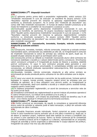 SUBSECŢIUNEA 218: Dispoziţii tranzitorii
175. _
(1) La aplicarea pentru prima dată a prezentelor reglementări, soldul contului 233
"Imobilizări necorporale în curs de execuţie" se transferă fie asupra contului 1176
"Rezultatul reportat provenit din trecerea la aplicarea reglementărilor contabile
conforme cu directivele europene", fie în contul 203 "Cheltuieli de dezvoltare" sau
contul 208 "Alte imobilizări necorporale", în funcţie de stadiul realizării proiectului şi de
modul de îndeplinire a condiţiilor de recunoaştere a acestuia ca activ.
(2) Eventualele ajustări pentru deprecierea imobilizărilor necorporale în curs de
execuţie se transferă, de asemenea, fie asupra rezultatului reportat (articol contabil
2933 "Ajustări pentru deprecierea imobilizărilor necorporale în curs de execuţie = 1176
"Rezultatul reportat provenit din trecerea la aplicarea reglementărilor contabile
conforme cu directivele europene"), fie asupra contului 2903 "Ajustări pentru
deprecierea cheltuielilor de dezvoltare" sau contului 2908 "Ajustări pentru deprecierea
altor imobilizări necorporale".
SUBSECŢIUNEA 219: Concesiunile, brevetele, licenţele, mărcile comerciale,
drepturile şi activele similare
176. _
(1) Concesiunile, brevetele, licenţele, mărcile comerciale, drepturile şi activele similare
reprezentând aport, achiziţionate sau dobândite pe alte căi, se înregistrează în conturile
de imobilizări necorporale la costul de achiziţie sau valoarea de aport, după caz. În
această situaţie valoarea de aport se asimilează valorii juste.
(2) Concesiunile primite se reflectă ca imobilizări necorporale atunci când contractul de
concesiune stabileşte o durată şi o valoare determinate pentru concesiune. Amortizarea
valorii concesiunii urmează a fi înregistrată pe durata de folosire a acesteia, stabilită
potrivit contractului. În cazul în care contractul prevede plata periodică a unei
redevenţe/chirii, şi nu o valoare amortizabilă, în contabilitatea entităţii care primeşte
concesiunea, se reflectă cheltuiala reprezentând redevenţa/chiria, fără recunoaşterea
unei imobilizări necorporale.
(3) Brevetele, licenţele, mărcile comerciale, drepturile şi alte active similare se
amortizează pe durata prevăzută pentru utilizarea lor de către entitatea care le deţine.
177. _
(1) În cazul unui acord de concesiune a serviciilor de tip public-privat, încheiat potrivit
legislaţiei în vigoare, licenţa primită, respectiv dreptul primit de entitatea care are
calitatea de operator, de a taxa utilizatorii unui serviciu public, se înregistrează la
imobilizări necorporale, dacă sunt stabilite o durată şi o valoare pentru această licenţă,
respectiv pentru acest drept.
(2) În înţelesul prezentelor reglementări, un acord de concesiune a serviciilor este de
tip public-privat dacă:
a) concedentul controlează sau reglementează ce servicii trebuie să presteze operatorul
în cadrul infrastructurii, cui trebuie să le presteze şi la ce preţ; şi
b) concedentul controlează - prin dreptul de proprietate, dreptul de beneficiu sau în alt
mod - orice interes rezidual în infrastructură la terminarea acordului.
SUBSECŢIUNEA 220
: Fondul comercial
178. Fondul comercial se recunoaşte, de regulă, la consolidare şi reprezintă diferenţa
dintre costul de achiziţie şi valoarea justă la data tranzacţiei, a părţii din activele nete
achiziţionate de către o entitate.
179. _
(1) În situaţiile financiare anuale individuale, fondul comercial se poate recunoaşte
numai în cazul transferului tuturor activelor sau al unei părţi a acestora şi, după caz, şi
de datorii şi capitaluri proprii, indiferent dacă este realizat ca urmare a cumpărării sau
ca urmare a unor operaţiuni de fuziune. Pentru ca fondul comercial să fie contabilizat
distinct, transferul trebuie să fie în legătură cu o afacere, reprezentată de un ansamblu
integrat de activităţi şi active organizate şi administrate în scopul obţinerii de profituri,
înregistrării de costuri mai mici sau alte beneficii.
Page 35 of 213
1/5/2015file:///C:/Users/Magda/sintact%204.0/cache/Legislatie/temp134304/00167851.HTM
 