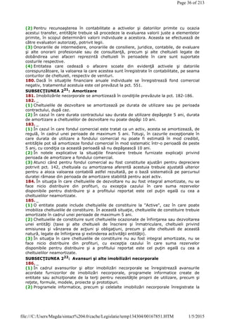 (2) Pentru recunoaşterea în contabilitate a activelor şi datoriilor primite cu ocazia
acestui transfer, entităţile trebuie să procedeze la evaluarea valorii juste a elementelor
primite, în scopul determinării valorii individuale a acestora. Aceasta se efectuează de
către evaluatori autorizaţi, potrivit legii.
(3) Onorariile de intermediere, onorariile de consiliere, juridice, contabile, de evaluare
şi alte onorarii profesionale sau de consultanţă, precum şi alte cheltuieli legate de
dobândirea unei afaceri reprezintă cheltuieli în perioadele în care sunt suportate
costurile respective.
(4) Entitatea care cedează o afacere scoate din evidenţă activele şi datoriile
corespunzătoare, la valoarea la care acestea sunt înregistrate în contabilitate, pe seama
conturilor de cheltuieli, respectiv de venituri.
180. Dacă în situaţiile financiare anuale individuale se înregistrează fond comercial
negativ, tratamentul acestuia este cel prevăzut la pct. 551.
SUBSECŢIUNEA 221
: Amortizare
181. Imobilizările necorporale se amortizează în condiţiile prevăzute la pct. 182-186.
182. _
(1) Cheltuielile de dezvoltare se amortizează pe durata de utilizare sau pe perioada
contractului, după caz.
(2) În cazul în care durata contractului sau durata de utilizare depăşeşte 5 ani, durata
de amortizare a cheltuielilor de dezvoltare nu poate depăşi 10 ani.
183. _
(1) În cazul în care fondul comercial este tratat ca un activ, acesta se amortizează, de
regulă, în cadrul unei perioade de maximum 5 ani. Totuşi, în cazurile excepţionale în
care durata de utilizare a fondului comercial nu poate fi estimată în mod credibil,
entităţile pot să amortizeze fondul comercial în mod sistematic într-o perioadă de peste
5 ani, cu condiţia ca această perioadă să nu depăşească 10 ani.
(2) În notele explicative la situaţiile financiare trebuie furnizate explicaţii privind
perioada de amortizare a fondului comercial.
(3) Atunci când pentru fondul comercial au fost constituite ajustări pentru depreciere
potrivit pct. 142, cheltuiala cu amortizarea aferentă acestuia trebuie ajustată ulterior
pentru a aloca valoarea contabilă astfel rezultată, pe o bază sistematică pe parcursul
duratei rămase din perioada de amortizare stabilită pentru acel activ.
184. În situaţia în care cheltuielile de dezvoltare nu au fost integral amortizate, nu se
face nicio distribuire din profituri, cu excepţia cazului în care suma rezervelor
disponibile pentru distribuire şi a profitului reportat este cel puţin egală cu cea a
cheltuielilor neamortizate.
185. _
(1) O entitate poate include cheltuielile de constituire la "Active", caz în care poate
imobiliza cheltuielile de constituire. În această situaţie, cheltuielile de constituire trebuie
amortizate în cadrul unei perioade de maximum 5 ani.
(2) Cheltuielile de constituire sunt cheltuielile ocazionate de înfiinţarea sau dezvoltarea
unei entităţi (taxe şi alte cheltuieli de înscriere şi înmatriculare, cheltuieli privind
emisiunea şi vânzarea de acţiuni şi obligaţiuni, precum şi alte cheltuieli de această
natură, legate de înfiinţarea şi extinderea activităţii entităţii).
(3) În situaţia în care cheltuielile de constituire nu au fost integral amortizate, nu se
face nicio distribuire din profituri, cu excepţia cazului în care suma rezervelor
disponibile pentru distribuire şi a profitului reportat este cel puţin egală cu cea a
cheltuielilor neamortizate.
SUBSECŢIUNEA 222: Avansuri şi alte imobilizări necorporale
186. _
(1) În cadrul avansurilor şi altor imobilizări necorporale se înregistrează avansurile
acordate furnizorilor de imobilizări necorporale, programele informatice create de
entitate sau achiziţionate de la terţi pentru necesităţile proprii de utilizare, precum şi
reţete, formule, modele, proiecte şi prototipuri.
(2) Programele informatice, precum şi celelalte imobilizări necorporale înregistrate la
Page 36 of 213
1/5/2015file:///C:/Users/Magda/sintact%204.0/cache/Legislatie/temp134304/00167851.HTM
 