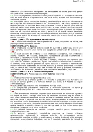 elementul "Alte imobilizări necorporale" se amortizează pe durata prevăzută pentru
utilizarea lor de către entitatea care le deţine.
(3) În cazul programelor informatice achiziţionate împreună cu licenţele de utilizare,
dacă se poate efectua o separare între cele două active, acestea sunt contabilizate şi
amortizate separat.
(4) Preţul plătit pentru contractele de clienţi transferate între entităţi cu titlu oneros se
recunoaşte la "Alte imobilizări necorporale", în condiţiile în care clienţii respectivi vor
continua relaţiile cu entitatea. Pentru recunoaşterea ca activ a preţului plătit (cost de
achiziţie) aferent contractelor astfel achiziţionate, acestea trebuie identificate (număr
contract, denumire client, durată contract), iar entitatea trebuie să dispună de mijloace
prin care să controleze relaţiile cu clienţii, astfel încât să poată controla beneficiile
economice viitoare preconizate, care rezultă din relaţia cu acei clienţi. Activul imobilizat
reprezentând costul de achiziţie al contractelor respective se amortizează pe durata
acestor contracte.
SUBSECŢIUNEA 223
: Evaluarea la data bilanţului
187. O imobilizare necorporală trebuie prezentată în bilanţ la valoarea de intrare, mai
puţin ajustările cumulate de valoare.
SUBSECŢIUNEA 224
: Cedarea
188. O imobilizare necorporală trebuie scoasă din evidenţă la cedare sau atunci când
niciun beneficiu economic viitor nu mai este aşteptat din utilizarea ori din cedarea sa.
189. _
(1) În cazul scoaterii din evidenţă a unei imobilizări necorporale, sunt evidenţiate
distinct veniturile din vânzare, cheltuielile reprezentând valoarea neamortizată a
imobilizării şi alte cheltuieli legate de cedarea acesteia.
(2) În scopul prezentării în contul de profit şi pierdere, câştigurile sau pierderile care
apar odată cu încetarea utilizării sau ieşirea unei imobilizări necorporale se determină
ca diferenţă între veniturile generate de ieşirea activului şi valoarea sa neamortizată,
inclusiv cheltuielile ocazionate de cedarea acestuia, şi trebuie prezentate ca valoare
netă, ca venituri sau cheltuieli, după caz, în contul de profit şi pierdere, la elementul
"Alte venituri din exploatare", respectiv "Alte cheltuieli de exploatare", după caz.
SUBSECŢIUNEA 3: 4.4.3. Imobilizări corporale
SUBSECŢIUNEA 31
: Recunoaşterea imobilizărilor corporale
190. _
(1) Imobilizările corporale reprezintă active care:
a) sunt deţinute de o entitate pentru a fi utilizate în producerea sau furnizarea de
bunuri ori servicii, pentru a fi închiriate terţilor sau pentru a fi folosite în scopuri
administrative; şi
b) sunt utilizate pe parcursul unei perioade mai mari de un an.
(2) În completarea prevederilor referitoare la imobilizări corporale, se aplică şi
prevederile subsecţiunii 4.4.4. "Active specifice unor domenii de activitate".
191. _
(1) Unele elemente de imobilizări corporale pot fi achiziţionate din motive de siguranţă
sau legate de mediu. Achiziţia unor astfel de imobilizări corporale, deşi nu creşte în
mod direct beneficiile economice viitoare ale vreunui element existent de imobilizări
corporale, poate fi necesară unei entităţi pentru a obţine beneficii economice viitoare
din alte active. Astfel de elemente de imobilizări corporale îndeplinesc condiţiile pentru
a fi recunoscute ca active, deoarece dau posibilitatea unei entităţi să obţină din activele
conexe beneficii economice viitoare în plus faţă de ceea ce s-ar putea obţine dacă
elementele respective nu ar fi fost dobândite.
(2) Prin politicile contabile se stabilesc condiţiile specifice pentru recunoaşterea
imobilizărilor corporale.
(3) În vederea recunoaşterii imobilizărilor corporale se impune utilizarea
raţionamentului profesional la aplicarea criteriilor de recunoaştere pentru
circumstanţele specifice entităţii. În unele cazuri, ar putea fi adecvat să fie agregate
elementele nesemnificative individual, cum ar fi matriţele, aparatele de măsură şi
Page 37 of 213
1/5/2015file:///C:/Users/Magda/sintact%204.0/cache/Legislatie/temp134304/00167851.HTM
 