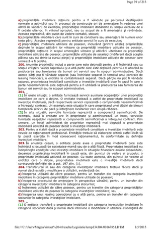 a) proprietăţile imobiliare deţinute pentru a fi vândute pe parcursul desfăşurării
normale a activităţii sau în procesul de construcţie ori de amenajare în vederea unei
astfel de vânzări, de exemplu, proprietăţile imobiliare dobândite cu scopul exclusiv de a
fi cedate ulterior, în viitorul apropiat, sau cu scopul de a fi amenajate şi revândute.
Acestea reprezintă, din punct de vedere contabil, stocuri;
b) proprietăţile imobiliare care sunt în curs de construire sau amenajare în numele unor
terţe părţi. Acestea reprezintă pentru entitate servicii în curs de execuţie;
c) proprietăţile imobiliare utilizate de posesor, incluzând (printre altele) proprietăţile
deţinute în scopul utilizării lor viitoare ca proprietăţi imobiliare utilizate de posesor,
proprietăţile deţinute în scopul amenajării viitoare şi utilizării ulterioare ca proprietăţi
imobiliare utilizate de posesor, proprietăţile utilizate de salariaţi (indiferent dacă aceştia
plătesc sau nu chirie la cursul pieţei) şi proprietăţile imobiliare utilizate de posesor care
urmează a fi cedate.
200. Anumite proprietăţi includ o parte care este deţinută pentru a fi închiriată sau cu
scopul creşterii valorii capitalului şi o altă parte care este deţinută pentru a fi utilizată la
producerea sau furnizarea de bunuri ori servicii sau în scopuri administrative. Dacă
aceste părţi pot fi vândute separat (sau închiriate separat în temeiul unui contract de
leasing financiar), o entitate le contabilizează separat. Dacă părţile nu pot fi vândute
separat, proprietatea imobiliară constituie o investiţie imobiliară doar în cazul în care o
parte nesemnificativă este deţinută pentru a fi utilizată la producerea sau furnizarea de
bunuri ori servicii sau în scopuri administrative.
201. _
(1) În unele situaţii, o entitate furnizează servicii auxiliare ocupanţilor unei proprietăţi
imobiliare pe care o deţine. O entitate tratează o astfel de proprietate imobiliară ca
investiţie imobiliară, dacă respectivele servicii reprezintă o componentă nesemnificativă
a întregului contract. Un exemplu este situaţia în care proprietarul unei clădiri de birouri
furnizează servicii de pază şi întreţinere locatarilor care ocupă clădirea.
(2) În alte situaţii, serviciile furnizate reprezintă o componentă semnificativă. De
exemplu, dacă o entitate are în proprietate şi administrează un hotel, serviciile
furnizate oaspeţilor reprezintă o componentă semnificativă a întregului contract. Prin
urmare, un hotel administrat de proprietar reprezintă mai degrabă o proprietate
imobiliară utilizată de posesor decât o investiţie imobiliară.
202. Pentru a stabili dacă o proprietate imobiliară constituie o investiţie imobiliară este
nevoie de raţionament profesional. Entităţile trebuie să elaboreze criterii astfel încât să
îşi poată exercita în mod consecvent raţionamentul, în conformitate cu definiţia
investiţiei imobiliare.
203. În anumite cazuri, o entitate poate avea o proprietate imobiliară care este
închiriată şi ocupată de societatea-mamă sau de o altă filială. Proprietatea imobiliară nu
îndeplineşte condiţiile unei investiţii imobiliare în situaţiile financiare anuale consolidate,
deoarece proprietatea imobiliară în cauză este, din punctul de vedere al grupului, o
proprietate imobiliară utilizată de posesor. Cu toate acestea, din punctul de vedere al
entităţii care o deţine, proprietatea imobiliară este o investiţie imobiliară dacă
corespunde definiţiei de la pct. 197 alin. (1).
204. Transferurile în sau din categoria investiţiilor imobiliare trebuie făcute dacă şi
numai dacă există o modificare a utilizării, evidenţiată de:
a) începerea utilizării de către posesor, pentru un transfer din categoria investiţiilor
imobiliare în categoria proprietăţilor imobiliare utilizate de posesor;
b) începerea procesului de amenajare în perspectiva vânzării, pentru un transfer din
categoria investiţiilor imobiliare în categoria stocurilor;
c) încheierea utilizării de către posesor, pentru un transfer din categoria proprietăţilor
imobiliare utilizate de posesor în categoria investiţiilor imobiliare; sau
d) începerea unui leasing operaţional cu o altă parte, pentru un transfer din categoria
stocurilor în categoria investiţiilor imobiliare.
205. _
(1) O entitate transferă o proprietate imobiliară din categoria investiţiilor imobiliare în
categoria stocurilor dacă şi numai dacă intervine o modificare în utilizare evidenţiată de
Page 39 of 213
1/5/2015file:///C:/Users/Magda/sintact%204.0/cache/Legislatie/temp134304/00167851.HTM
 