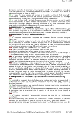 demararea lucrărilor de amenajare, în perspectiva vânzării. Pe perioada de amenajare
sunt adăugate costurile, iar la recepţia finală se procedează la transferul de la stocuri la
investiţii imobiliare, în vederea cedării.
(2) În cazul în care decide să cedeze o investiţie imobiliară fără amenajări
suplimentare, entitatea continuă să trateze proprietatea imobiliară ca investiţie
imobiliară până în momentul în care aceasta este scoasă din evidenţă.
(3) În mod similar, dacă o entitate începe procesul de reamenajare a unei investiţii
imobiliare existente, în scopul utilizării viitoare continue ca investiţie imobiliară, atunci
proprietatea imobiliară rămâne investiţie imobiliară şi nu este reclasificată drept
proprietate imobiliară utilizată de posesor în cursul reamenajării.
SUBSECŢIUNEA 33: Dispoziţii tranzitorii
206. La aplicarea pentru prima dată a prezentelor reglementări, entităţile stabilesc, pe
baza politicilor contabile şi a raţionamentului profesional, care dintre proprietăţile
imobiliare deţinute îndeplinesc condiţiile pentru a fi încadrate la investiţii imobiliare.
SUBSECŢIUNEA 34
: Active biologice productive
207. _
(1) În categoria imobilizărilor corporale se urmăresc distinct activele biologice
productive.
(2) Activele biologice productive sunt orice active, altele decât activele biologice de
natura stocurilor; de exemplu, animalele de lapte, viţa-de-vie, pomii fructiferi şi copacii
din care se obţine lemn de foc, dar care nu sunt tăiaţi. Activele biologice productive nu
sunt produse agricole ci, mai degrabă, sunt active autoregeneratoare.
208. Un activ biologic este un animal viu sau o plantă vie.
209. O entitate recunoaşte un activ biologic dacă şi numai dacă:
a) entitatea controlează activul ca rezultat al evenimentelor trecute;
b) este probabil ca beneficiile economice viitoare asociate activului să revină entităţii; şi
c) valoarea justă sau costul activului poate fi evaluat(ă) în mod credibil.
210. În activitatea agricolă, controlul poate fi evidenţiat, de exemplu, prin dreptul de
proprietate asupra vitelor sau prin însemnarea ori marcarea vitelor în alt mod în
momentul achiziţiei, naşterii sau înţărcării. Beneficiile viitoare sunt estimate, în mod
normal, prin evaluarea caracteristicilor fizice semnificative aferente acestora.
211. Activele biologice sunt adesea ataşate fizic de terenul pe care se află (de exemplu,
copacii dintr-o plantaţie forestieră). Este posibil ca pentru activele biologice care sunt
ataşate de teren să nu existe o piaţă separată, dar să existe o piaţă activă pentru
activele combinate, adică pentru activele biologice, terenul viran şi amenajările
acestuia, considerate ca un întreg. O entitate poate să utilizeze informaţii referitoare la
activele combinate pentru a evalua valoarea justă a activelor biologice. De exemplu,
valoarea justă a terenului viran şi a amenajărilor acestuia poate fi dedusă din valoarea
justă a activelor combinate pentru a stabili valoarea justă a activelor biologice.
SUBSECŢIUNEA 35
: Imobilizări deţinute în baza unui contract de leasing
212. _
(1) Imobilizările corporale deţinute în baza unui contract de leasing se evidenţiază în
contabilitate în funcţie de prevederile contractelor încheiate între părţi, precum şi
legislaţia în vigoare.
(2) Clasificarea contractelor de leasing în leasing financiar sau leasing operaţional se
efectuează la începutul contractului.
(3) Contabilizarea contractelor de leasing se efectuează ţinând cont de fondul economic
al tranzacţiei sau al angajamentului în cauză, şi nu numai de forma juridică a
contractelor.
213. _
(1) În înţelesul prezentelor reglementări, termenii de mai jos au următoarele
semnificaţii:
a) contract de leasing este un acord prin care locatorul cedează locatarului, în schimbul
unei plăţi sau serii de plăţi, dreptul de a utiliza un bun pentru o perioadă stabilită;
b) leasing financiar este operaţiunea de leasing care transferă cea mai mare parte din
Page 40 of 213
1/5/2015file:///C:/Users/Magda/sintact%204.0/cache/Legislatie/temp134304/00167851.HTM
 