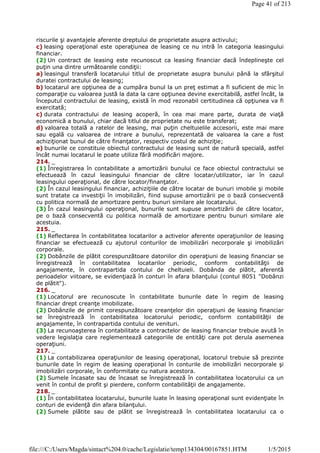 riscurile şi avantajele aferente dreptului de proprietate asupra activului;
c) leasing operaţional este operaţiunea de leasing ce nu intră în categoria leasingului
financiar.
(2) Un contract de leasing este recunoscut ca leasing financiar dacă îndeplineşte cel
puţin una dintre următoarele condiţii:
a) leasingul transferă locatarului titlul de proprietate asupra bunului până la sfârşitul
duratei contractului de leasing;
b) locatarul are opţiunea de a cumpăra bunul la un preţ estimat a fi suficient de mic în
comparaţie cu valoarea justă la data la care opţiunea devine exercitabilă, astfel încât, la
începutul contractului de leasing, există în mod rezonabil certitudinea că opţiunea va fi
exercitată;
c) durata contractului de leasing acoperă, în cea mai mare parte, durata de viaţă
economică a bunului, chiar dacă titlul de proprietate nu este transferat;
d) valoarea totală a ratelor de leasing, mai puţin cheltuielile accesorii, este mai mare
sau egală cu valoarea de intrare a bunului, reprezentată de valoarea la care a fost
achiziţionat bunul de către finanţator, respectiv costul de achiziţie;
e) bunurile ce constituie obiectul contractului de leasing sunt de natură specială, astfel
încât numai locatarul le poate utiliza fără modificări majore.
214. _
(1) Înregistrarea în contabilitate a amortizării bunului ce face obiectul contractului se
efectuează în cazul leasingului financiar de către locatar/utilizator, iar în cazul
leasingului operaţional, de către locator/finanţator.
(2) În cazul leasingului financiar, achiziţiile de către locatar de bunuri imobile şi mobile
sunt tratate ca investiţii în imobilizări, fiind supuse amortizării pe o bază consecventă
cu politica normală de amortizare pentru bunuri similare ale locatarului.
(3) În cazul leasingului operaţional, bunurile sunt supuse amortizării de către locator,
pe o bază consecventă cu politica normală de amortizare pentru bunuri similare ale
acestuia.
215. _
(1) Reflectarea în contabilitatea locatarilor a activelor aferente operaţiunilor de leasing
financiar se efectuează cu ajutorul conturilor de imobilizări necorporale şi imobilizări
corporale.
(2) Dobânzile de plătit corespunzătoare datoriilor din operaţiuni de leasing financiar se
înregistrează în contabilitatea locatarilor periodic, conform contabilităţii de
angajamente, în contrapartida contului de cheltuieli. Dobânda de plătit, aferentă
perioadelor viitoare, se evidenţiază în conturi în afara bilanţului (contul 8051 "Dobânzi
de plătit").
216. _
(1) Locatorul are recunoscute în contabilitate bunurile date în regim de leasing
financiar drept creanţe imobilizate.
(2) Dobânzile de primit corespunzătoare creanţelor din operaţiuni de leasing financiar
se înregistrează în contabilitatea locatorului periodic, conform contabilităţii de
angajamente, în contrapartida contului de venituri.
(3) La recunoaşterea în contabilitate a contractelor de leasing financiar trebuie avută în
vedere legislaţia care reglementează categoriile de entităţi care pot derula asemenea
operaţiuni.
217. _
(1) La contabilizarea operaţiunilor de leasing operaţional, locatorul trebuie să prezinte
bunurile date în regim de leasing operaţional în conturile de imobilizări necorporale şi
imobilizări corporale, în conformitate cu natura acestora.
(2) Sumele încasate sau de încasat se înregistrează în contabilitatea locatorului ca un
venit în contul de profit şi pierdere, conform contabilităţii de angajamente.
218. _
(1) În contabilitatea locatarului, bunurile luate în leasing operaţional sunt evidenţiate în
conturi de evidenţă din afara bilanţului.
(2) Sumele plătite sau de plătit se înregistrează în contabilitatea locatarului ca o
Page 41 of 213
1/5/2015file:///C:/Users/Magda/sintact%204.0/cache/Legislatie/temp134304/00167851.HTM
 