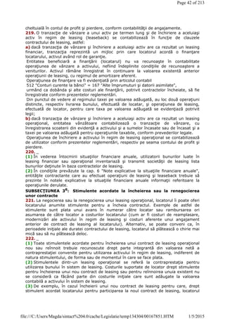 cheltuială în contul de profit şi pierdere, conform contabilităţii de angajamente.
219. O tranzacţie de vânzare a unui activ pe termen lung şi de închiriere a aceluiaşi
activ în regim de leasing (leaseback) se contabilizează în funcţie de clauzele
contractului de leasing, astfel:
a) dacă tranzacţia de vânzare şi închiriere a aceluiaşi activ are ca rezultat un leasing
financiar, tranzacţia reprezintă un mijloc prin care locatorul acordă o finanţare
locatarului, activul având rol de garanţie.
Entitatea beneficiară a finanţării (locatarul) nu va recunoaşte în contabilitate
operaţiunea de vânzare a activului, nefiind îndeplinite condiţiile de recunoaştere a
veniturilor. Activul rămâne înregistrat în continuare la valoarea existentă anterior
operaţiunii de leasing, cu regimul de amortizare aferent.
Operaţiunea de finanţare va fi evidenţiată prin articolul contabil
512 "Conturi curente la bănci" = 167 "Alte împrumuturi şi datorii asimilate",
urmând ca dobânda şi alte costuri ale finanţării, potrivit contractelor încheiate, să fie
înregistrate conform prezentelor reglementări.
Din punctul de vedere al regimului taxei pe valoarea adăugată, au loc două operaţiuni
distincte, respectiv livrarea bunului, efectuată de locatar, şi operaţiunea de leasing,
efectuată de locator, pentru care taxa pe valoarea adăugată se evidenţiază potrivit
legii;
b) dacă tranzacţia de vânzare şi închiriere a aceluiaşi activ are ca rezultat un leasing
operaţional, entitatea vânzătoare contabilizează o tranzacţie de vânzare, cu
înregistrarea scoaterii din evidenţă a activului şi a sumelor încasate sau de încasat şi a
taxei pe valoarea adăugată pentru operaţiunile taxabile, conform prevederilor legale.
Operaţiunea de închiriere a activului în regim de leasing operaţional se contabilizează
de utilizator conform prezentelor reglementări, respectiv pe seama contului de profit şi
pierdere.
220. _
(1) În vederea întocmirii situaţiilor financiare anuale, utilizatorii bunurilor luate în
leasing financiar sau operaţional inventariază şi transmit societăţii de leasing lista
bunurilor deţinute în baza contractelor de leasing.
(2) În condiţiile prevăzute la cap. 6 "Note explicative la situaţiile financiare anuale",
entităţile contractante care au efectuat operaţiuni de leasing şi leaseback trebuie să
prezinte în notele explicative la situaţiile financiare anuale informaţii referitoare la
operaţiunile derulate.
SUBSECŢIUNEA 36
: Stimulente acordate la încheierea sau la renegocierea
unor contracte
221. La negocierea sau la renegocierea unui leasing operaţional, locatorul îi poate oferi
locatarului anumite stimulente pentru a încheia contractul. Exemple de astfel de
stimulente sunt plata unui avans în numerar către locatar sau rambursarea ori
asumarea de către locator a costurilor locatarului (cum ar fi costuri de reamplasare,
modernizări ale activului în regim de leasing şi costuri aferente unui angajament
anterior de contract de leasing al locatarului). Alternativ, se poate conveni ca, în
perioadele iniţiale ale duratei contractului de leasing, locatarul să plătească o chirie mai
mică sau să nu plătească deloc.
222. _
(1) Toate stimulentele acordate pentru încheierea unui contract de leasing operaţional
nou sau reînnoit trebuie recunoscute drept parte integrantă din valoarea netă a
contraprestaţiei convenite pentru utilizarea activului în regim de leasing, indiferent de
natura stimulentului, de forma sau de momentul în care se face plata.
(2) Stimulentele dintr-un leasing operaţional se referă la contraprestaţia pentru
utilizarea bunului în sistem de leasing. Costurile suportate de locator drept stimulente
pentru încheierea unui nou contract de leasing sau pentru reînnoirea unuia existent nu
se consideră ca făcând parte din costurile iniţiale care sunt adăugate la valoarea
contabilă a activului în sistem de leasing.
(3) De exemplu, în cazul încheierii unui nou contract de leasing pentru care, drept
stimulent acordat locatarului pentru participarea la noul contract de leasing, locatorul
Page 42 of 213
1/5/2015file:///C:/Users/Magda/sintact%204.0/cache/Legislatie/temp134304/00167851.HTM
 