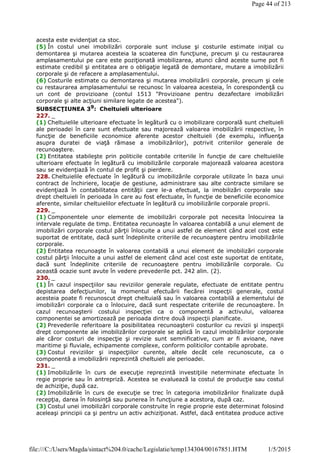 acesta este evidenţiat ca stoc.
(5) În costul unei imobilizări corporale sunt incluse şi costurile estimate iniţial cu
demontarea şi mutarea acesteia la scoaterea din funcţiune, precum şi cu restaurarea
amplasamentului pe care este poziţionată imobilizarea, atunci când aceste sume pot fi
estimate credibil şi entitatea are o obligaţie legată de demontare, mutare a imobilizării
corporale şi de refacere a amplasamentului.
(6) Costurile estimate cu demontarea şi mutarea imobilizării corporale, precum şi cele
cu restaurarea amplasamentului se recunosc în valoarea acesteia, în corespondenţă cu
un cont de provizioane (contul 1513 "Provizioane pentru dezafectare imobilizări
corporale şi alte acţiuni similare legate de acestea").
SUBSECŢIUNEA 39: Cheltuieli ulterioare
227. _
(1) Cheltuielile ulterioare efectuate în legătură cu o imobilizare corporală sunt cheltuieli
ale perioadei în care sunt efectuate sau majorează valoarea imobilizării respective, în
funcţie de beneficiile economice aferente acestor cheltuieli (de exemplu, influenţa
asupra duratei de viaţă rămase a imobilizărilor), potrivit criteriilor generale de
recunoaştere.
(2) Entitatea stabileşte prin politicile contabile criteriile în funcţie de care cheltuielile
ulterioare efectuate în legătură cu imobilizările corporale majorează valoarea acestora
sau se evidenţiază în contul de profit şi pierdere.
228. Cheltuielile efectuate în legătură cu imobilizările corporale utilizate în baza unui
contract de închiriere, locaţie de gestiune, administrare sau alte contracte similare se
evidenţiază în contabilitatea entităţii care le-a efectuat, la imobilizări corporale sau
drept cheltuieli în perioada în care au fost efectuate, în funcţie de beneficiile economice
aferente, similar cheltuielilor efectuate în legătură cu imobilizările corporale proprii.
229. _
(1) Componentele unor elemente de imobilizări corporale pot necesita înlocuirea la
intervale regulate de timp. Entitatea recunoaşte în valoarea contabilă a unui element de
imobilizări corporale costul părţii înlocuite a unui astfel de element când acel cost este
suportat de entitate, dacă sunt îndeplinite criteriile de recunoaştere pentru imobilizările
corporale.
(2) Entitatea recunoaşte în valoarea contabilă a unui element de imobilizări corporale
costul părţii înlocuite a unui astfel de element când acel cost este suportat de entitate,
dacă sunt îndeplinite criteriile de recunoaştere pentru imobilizările corporale. Cu
această ocazie sunt avute în vedere prevederile pct. 242 alin. (2).
230. _
(1) În cazul inspecţiilor sau reviziilor generale regulate, efectuate de entitate pentru
depistarea defecţiunilor, la momentul efectuării fiecărei inspecţii generale, costul
acesteia poate fi recunoscut drept cheltuială sau în valoarea contabilă a elementului de
imobilizări corporale ca o înlocuire, dacă sunt respectate criteriile de recunoaştere. În
cazul recunoaşterii costului inspecţiei ca o componentă a activului, valoarea
componentei se amortizează pe perioada dintre două inspecţii planificate.
(2) Prevederile referitoare la posibilitatea recunoaşterii costurilor cu revizii şi inspecţii
drept componente ale imobilizărilor corporale se aplică în cazul imobilizărilor corporale
ale căror costuri de inspecţie şi revizie sunt semnificative, cum ar fi avioane, nave
maritime şi fluviale, echipamente complexe, conform politicilor contabile aprobate.
(3) Costul reviziilor şi inspecţiilor curente, altele decât cele recunoscute, ca o
componentă a imobilizării reprezintă cheltuieli ale perioadei.
231. _
(1) Imobilizările în curs de execuţie reprezintă investiţiile neterminate efectuate în
regie proprie sau în antrepriză. Acestea se evaluează la costul de producţie sau costul
de achiziţie, după caz.
(2) Imobilizările în curs de execuţie se trec în categoria imobilizărilor finalizate după
recepţia, darea în folosinţă sau punerea în funcţiune a acestora, după caz.
(3) Costul unei imobilizări corporale construite în regie proprie este determinat folosind
aceleaşi principii ca şi pentru un activ achiziţionat. Astfel, dacă entitatea produce active
Page 44 of 213
1/5/2015file:///C:/Users/Magda/sintact%204.0/cache/Legislatie/temp134304/00167851.HTM
 