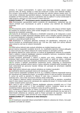 similare, în scopul comercializării, în cadrul unor tranzacţii normale, atunci costul
activului este, de obicei, acelaşi cu costul de construire a acelui activ destinat vânzării.
Prin urmare, orice profituri interne sunt eliminate din calculul costului acestui activ. În
mod similar, cheltuiala reprezentând rebuturi, manopera sau alte resurse peste limitele
acceptate ca fiind normale, precum şi pierderile care au apărut în cursul construcţiei în
regie proprie a activului nu sunt incluse în costul activului.
SUBSECŢIUNEA 310
: Provizioane pentru dezafectare imobilizări corporale
232. Provizioanele reprezentând datorii existente din dezafectare, restaurare sau de
natură similară sunt recunoscute ca parte a costului unui element de imobilizări
corporale.
233. _
(1) Provizioanele pentru dezafectare imobilizări corporale şi alte acţiuni similare legate
de acestea se constituie atunci când există obligaţia de a demola, înlătura şi restaura
elemente de imobilizări corporale.
(2) Costurile de demolare şi înlăturare a imobilizării corporale şi de restaurare a zonei
în care aceasta s-a aflat reprezintă obligaţie pentru care o entitate suportă cheltuieli fie
la momentul dobândirii imobilizării corporale, fie ca o consecinţă a faptului că a utilizat-
o pentru o anumită perioadă de timp.
234. Modificările în evaluarea datoriilor existente din dezafectare, restaurare şi de
natură similară se contabilizează potrivit pct. 235 sau 236, după cum activul aferent
este evaluat la cost sau la valoare reevaluată.
235. _
(1) Dacă activul aferent este evaluat utilizându-se modelul bazat pe cost:
a) sub rezerva respectării condiţiilor de la lit. b), modificările datoriilor trebuie adăugate
la costul activului sau trebuie deduse din costul acestuia în perioada curentă;
b) valoarea dedusă din costul activului nu trebuie să depăşească valoarea sa contabilă.
Dacă o scădere a datoriei depăşeşte valoarea contabilă a activului, excedentul trebuie
recunoscut imediat în profit sau pierdere;
c) dacă ajustarea generează o mărire a costului unui activ, entitatea trebuie să
analizeze dacă activul este supraevaluat. Dacă există un astfel de indiciu, entitatea
trebuie să analizeze dacă este necesară contabilizarea vreunei pierderi din depreciere.
(2) Ca urmare a aplicării prevederilor prezentului punct, cheltuiala cu amortizarea
activului trebuie ajustată ulterior pentru a aloca valoarea contabilă astfel rezultată, pe o
bază sistematică pe parcursul duratei rămase din perioada de amortizare stabilită
pentru acel activ.
236. Dacă activul aferent este evaluat utilizându-se modelul reevaluării:
a) modificările datoriei ajustează rezerva din reevaluare, astfel:
(i)sub rezerva respectării condiţiilor de la lit. b), o scădere a datoriei majorează rezerva
din reevaluare din capitalurile proprii, cu excepţia cazului în care ea trebuie recunoscută
în contul de profit şi pierdere în măsura în care reia o reducere din reevaluarea
aceluiaşi activ, care a fost recunoscut anterior drept cheltuială;
(ii)o creştere a datoriei trebuie recunoscută în contul de profit şi pierdere, exceptând
cazul în care reduce rezerva din reevaluare din capitalurile proprii, în limita oricărui sold
creditor existent pentru acel activ;
b) în cazul în care o scădere a datoriei depăşeşte valoarea contabilă care ar fi fost
recunoscută dacă activul ar fi fost contabilizat conform modelului bazat pe cost,
excedentul trebuie recunoscut imediat în contul de profit şi pierdere;
c) o modificare a datoriei este un indiciu că activul ar putea să necesite o reevaluare
pentru a se asigura faptul că valoarea contabilă nu diferă semnificativ de cea care ar fi
determinată utilizându-se valoarea justă la finalul perioadei de raportare. Dacă este
necesară o reevaluare, toate activele din acea categorie trebuie reevaluate.
SUBSECŢIUNEA 311
: Evaluarea la data bilanţului
237. _
(1) O imobilizare corporală trebuie prezentată în bilanţ la valoarea de intrare, mai puţin
ajustările cumulate de valoare.
Page 45 of 213
1/5/2015file:///C:/Users/Magda/sintact%204.0/cache/Legislatie/temp134304/00167851.HTM
 
