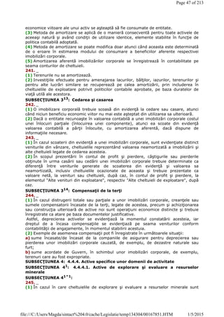 economice viitoare ale unui activ se aşteaptă să fie consumate de entitate.
(3) Metoda de amortizare se aplică de o manieră consecventă pentru toate activele de
aceeaşi natură şi având condiţii de utilizare identice, elemente stabilite în funcţie de
politica contabilă adoptată.
(4) Metoda de amortizare se poate modifica doar atunci când aceasta este determinată
de o eroare în estimarea modului de consumare a beneficiilor aferente respectivei
imobilizări corporale.
(5) Amortizarea aferentă imobilizărilor corporale se înregistrează în contabilitate pe
seama conturilor de cheltuieli.
241. _
(1) Terenurile nu se amortizează.
(2) Investiţiile efectuate pentru amenajarea lacurilor, bălţilor, iazurilor, terenurilor şi
pentru alte lucrări similare se recuperează pe calea amortizării, prin includerea în
cheltuielile de exploatare potrivit politicilor contabile aprobate, pe baza duratelor de
viaţă utilă ale acestora.
SUBSECŢIUNEA 313
: Cedarea şi casarea
242. _
(1) O imobilizare corporală trebuie scoasă din evidenţă la cedare sau casare, atunci
când niciun beneficiu economic viitor nu mai este aşteptat din utilizarea sa ulterioară.
(2) Dacă o entitate recunoaşte în valoarea contabilă a unei imobilizări corporale costul
unei înlocuiri parţiale (înlocuirea unei componente), atunci ea scoate din evidenţă
valoarea contabilă a părţii înlocuite, cu amortizarea aferentă, dacă dispune de
informaţiile necesare.
243. _
(1) În cazul scoaterii din evidenţă a unei imobilizări corporale, sunt evidenţiate distinct
veniturile din vânzare, cheltuielile reprezentând valoarea neamortizată a imobilizării şi
alte cheltuieli legate de cedarea acesteia.
(2) În scopul prezentării în contul de profit şi pierdere, câştigurile sau pierderile
obţinute în urma casării sau cedării unei imobilizări corporale trebuie determinate ca
diferenţă între veniturile generate de scoaterea din evidenţă şi valoarea sa
neamortizată, inclusiv cheltuielile ocazionate de aceasta şi trebuie prezentate ca
valoare netă, la venituri sau cheltuieli, după caz, în contul de profit şi pierdere, la
elementul "Alte venituri din exploatare", respectiv "Alte cheltuieli de exploatare", după
caz.
SUBSECŢIUNEA 314: Compensaţii de la terţi
244. _
(1) În cazul distrugerii totale sau parţiale a unor imobilizări corporale, creanţele sau
sumele compensatorii încasate de la terţi, legate de acestea, precum şi achiziţionarea
sau construcţia ulterioară de active noi sunt operaţiuni economice distincte şi trebuie
înregistrate ca atare pe baza documentelor justificative.
Astfel, deprecierea activelor se evidenţiază la momentul constatării acesteia, iar
dreptul de a încasa compensaţiile se evidenţiază pe seama veniturilor conform
contabilităţii de angajamente, în momentul stabilirii acestuia.
(2) Exemple de asemenea compensaţii pot fi înregistrate în următoarele situaţii:
a) sume încasate/de încasat de la companiile de asigurare pentru deprecierea sau
pierderea unor imobilizări corporale cauzată, de exemplu, de dezastre naturale sau
furt;
b) sume acordate de Guvern, în schimbul unor imobilizări corporale, de exemplu,
terenuri care au fost expropriate.
SUBSECŢIUNEA 4: 4.4.4. Active specifice unor domenii de activitate
SUBSECŢIUNEA 41
: 4.4.4.1. Active de explorare şi evaluare a resurselor
minerale
SUBSECŢIUNEA 41^1
:
245. _
(1) În cazul în care cheltuielile de explorare şi evaluare a resurselor minerale sunt
Page 47 of 213
1/5/2015file:///C:/Users/Magda/sintact%204.0/cache/Legislatie/temp134304/00167851.HTM
 