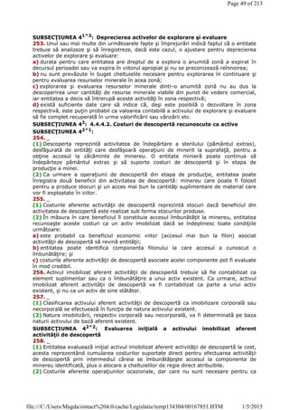 SUBSECŢIUNEA 41^3: Deprecierea activelor de explorare şi evaluare
253. Unul sau mai multe din următoarele fapte şi împrejurări indică faptul că o entitate
trebuie să analizeze şi să înregistreze, dacă este cazul, o ajustare pentru deprecierea
activelor de explorare şi evaluare:
a) durata pentru care entitatea are dreptul de a explora o anumită zonă a expirat în
decursul perioadei sau va expira în viitorul apropiat şi nu se preconizează reînnoirea;
b) nu sunt prevăzute în buget cheltuielile necesare pentru explorarea în continuare şi
pentru evaluarea resurselor minerale în acea zonă;
c) explorarea şi evaluarea resurselor minerale dintr-o anumită zonă nu au dus la
descoperirea unor cantităţi de resurse minerale viabile din punct de vedere comercial,
iar entitatea a decis să întrerupă aceste activităţi în zona respectivă;
d) există suficiente date care să indice că, deşi este posibilă o dezvoltare în zona
respectivă, este puţin probabil ca valoarea contabilă a activului de explorare şi evaluare
să fie complet recuperată în urma valorificării sau vânzării etc.
SUBSECŢIUNEA 42
: 4.4.4.2. Costuri de descopertă recunoscute ca active
SUBSECŢIUNEA 42^1
:
254. _
(1) Descoperta reprezintă activitatea de îndepărtare a sterilului (pământul extras),
desfăşurată de entităţi care desfăşoară operaţiuni de minerit la suprafaţă, pentru a
obţine accesul la zăcăminte de minereu. O entitate minieră poate continua să
îndepărteze pământul extras şi să suporte costuri de descopertă şi în etapa de
producţie a minei.
(2) Ca urmare a operaţiunii de descopertă din etapa de producţie, entitatea poate
înregistra două beneficii din activitatea de descopertă: minereu care poate fi folosit
pentru a produce stocuri şi un acces mai bun la cantităţi suplimentare de material care
vor fi exploatate în viitor.
255. _
(1) Costurile aferente activităţii de descopertă reprezintă stocuri dacă beneficiul din
activitatea de descopertă este realizat sub forma stocurilor produse.
(2) În măsura în care beneficiul îl constituie accesul îmbunătăţit la minereu, entitatea
recunoaşte aceste costuri ca un activ imobilizat dacă se îndeplinesc toate condiţiile
următoare:
a) este probabil ca beneficiul economic viitor (accesul mai bun la filon) asociat
activităţii de descopertă să revină entităţii;
b) entitatea poate identifica componenta filonului la care accesul a cunoscut o
îmbunătăţire; şi
c) costurile aferente activităţii de descopertă asociate acelei componente pot fi evaluate
în mod credibil.
256. Activul imobilizat aferent activităţii de descopertă trebuie să fie contabilizat ca
element suplimentar sau ca o îmbunătăţire a unui activ existent. Ca urmare, activul
imobilizat aferent activităţii de descopertă va fi contabilizat ca parte a unui activ
existent, şi nu ca un activ de sine stătător.
257. _
(1) Clasificarea activului aferent activităţii de descopertă ca imobilizare corporală sau
necorporală se efectuează în funcţie de natura activului existent.
(2) Natura imobilizării, respectiv corporală sau necorporală, va fi determinată pe baza
naturii activului de bază aferent existent.
SUBSECŢIUNEA 42^2: Evaluarea iniţială a activului imobilizat aferent
activităţii de descopertă
258. _
(1) Entitatea evaluează iniţial activul imobilizat aferent activităţii de descopertă la cost,
acesta reprezentând cumularea costurilor suportate direct pentru efectuarea activităţii
de descopertă prin intermediul căreia se îmbunătăţeşte accesul la componenta de
minereu identificată, plus o alocare a cheltuielilor de regie direct atribuibile.
(2) Costurile aferente operaţiunilor ocazionale, dar care nu sunt necesare pentru ca
Page 49 of 213
1/5/2015file:///C:/Users/Magda/sintact%204.0/cache/Legislatie/temp134304/00167851.HTM
 