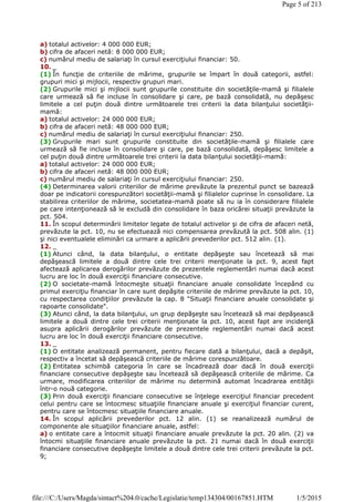 a) totalul activelor: 4 000 000 EUR;
b) cifra de afaceri netă: 8 000 000 EUR;
c) numărul mediu de salariaţi în cursul exerciţiului financiar: 50.
10. _
(1) În funcţie de criteriile de mărime, grupurile se împart în două categorii, astfel:
grupuri mici şi mijlocii, respectiv grupuri mari.
(2) Grupurile mici şi mijlocii sunt grupurile constituite din societăţile-mamă şi filialele
care urmează să fie incluse în consolidare şi care, pe bază consolidată, nu depăşesc
limitele a cel puţin două dintre următoarele trei criterii la data bilanţului societăţii-
mamă:
a) totalul activelor: 24 000 000 EUR;
b) cifra de afaceri netă: 48 000 000 EUR;
c) numărul mediu de salariaţi în cursul exerciţiului financiar: 250.
(3) Grupurile mari sunt grupurile constituite din societăţile-mamă şi filialele care
urmează să fie incluse în consolidare şi care, pe bază consolidată, depăşesc limitele a
cel puţin două dintre următoarele trei criterii la data bilanţului societăţii-mamă:
a) totalul activelor: 24 000 000 EUR;
b) cifra de afaceri netă: 48 000 000 EUR;
c) numărul mediu de salariaţi în cursul exerciţiului financiar: 250.
(4) Determinarea valorii criteriilor de mărime prevăzute la prezentul punct se bazează
doar pe indicatorii corespunzători societăţii-mamă şi filialelor cuprinse în consolidare. La
stabilirea criteriilor de mărime, societatea-mamă poate să nu ia în considerare filialele
pe care intenţionează să le excludă din consolidare în baza oricărei situaţii prevăzute la
pct. 504.
11. În scopul determinării limitelor legate de totalul activelor şi de cifra de afaceri netă,
prevăzute la pct. 10, nu se efectuează nici compensarea prevăzută la pct. 508 alin. (1)
şi nici eventualele eliminări ca urmare a aplicării prevederilor pct. 512 alin. (1).
12. _
(1) Atunci când, la data bilanţului, o entitate depăşeşte sau încetează să mai
depăşească limitele a două dintre cele trei criterii menţionate la pct. 9, acest fapt
afectează aplicarea derogărilor prevăzute de prezentele reglementări numai dacă acest
lucru are loc în două exerciţii financiare consecutive.
(2) O societate-mamă întocmeşte situaţii financiare anuale consolidate începând cu
primul exerciţiu financiar în care sunt depăşite criteriile de mărime prevăzute la pct. 10,
cu respectarea condiţiilor prevăzute la cap. 8 "Situaţii financiare anuale consolidate şi
rapoarte consolidate".
(3) Atunci când, la data bilanţului, un grup depăşeşte sau încetează să mai depăşească
limitele a două dintre cele trei criterii menţionate la pct. 10, acest fapt are incidenţă
asupra aplicării derogărilor prevăzute de prezentele reglementări numai dacă acest
lucru are loc în două exerciţii financiare consecutive.
13. _
(1) O entitate analizează permanent, pentru fiecare dată a bilanţului, dacă a depăşit,
respectiv a încetat să depăşească criteriile de mărime corespunzătoare.
(2) Entitatea schimbă categoria în care se încadrează doar dacă în două exerciţii
financiare consecutive depăşeşte sau încetează să depăşească criteriile de mărime. Ca
urmare, modificarea criteriilor de mărime nu determină automat încadrarea entităţii
într-o nouă categorie.
(3) Prin două exerciţii financiare consecutive se înţelege exerciţiul financiar precedent
celui pentru care se întocmesc situaţiile financiare anuale şi exerciţiul financiar curent,
pentru care se întocmesc situaţiile financiare anuale.
14. În scopul aplicării prevederilor pct. 12 alin. (1) se reanalizează numărul de
componente ale situaţiilor financiare anuale, astfel:
a) o entitate care a întocmit situaţii financiare anuale prevăzute la pct. 20 alin. (2) va
întocmi situaţiile financiare anuale prevăzute la pct. 21 numai dacă în două exerciţii
financiare consecutive depăşeşte limitele a două dintre cele trei criterii prevăzute la pct.
9;
Page 5 of 213
1/5/2015file:///C:/Users/Magda/sintact%204.0/cache/Legislatie/temp134304/00167851.HTM
 