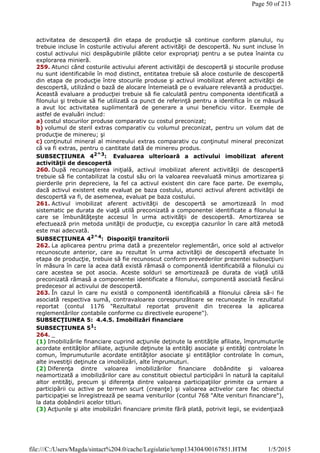 activitatea de descopertă din etapa de producţie să continue conform planului, nu
trebuie incluse în costurile activului aferent activităţii de descopertă. Nu sunt incluse în
costul activului nici despăgubirile plătite celor expropriaţi pentru a se putea înainta cu
explorarea minieră.
259. Atunci când costurile activului aferent activităţii de descopertă şi stocurile produse
nu sunt identificabile în mod distinct, entitatea trebuie să aloce costurile de descopertă
din etapa de producţie între stocurile produse şi activul imobilizat aferent activităţii de
descopertă, utilizând o bază de alocare întemeiată pe o evaluare relevantă a producţiei.
Această evaluare a producţiei trebuie să fie calculată pentru componenta identificată a
filonului şi trebuie să fie utilizată ca punct de referinţă pentru a identifica în ce măsură
a avut loc activitatea suplimentară de generare a unui beneficiu viitor. Exemple de
astfel de evaluări includ:
a) costul stocurilor produse comparativ cu costul preconizat;
b) volumul de steril extras comparativ cu volumul preconizat, pentru un volum dat de
producţie de minereu; şi
c) conţinutul mineral al minereului extras comparativ cu conţinutul mineral preconizat
că va fi extras, pentru o cantitate dată de minereu produs.
SUBSECŢIUNEA 42^3: Evaluarea ulterioară a activului imobilizat aferent
activităţii de descopertă
260. După recunoaşterea iniţială, activul imobilizat aferent activităţii de descopertă
trebuie să fie contabilizat la costul său ori la valoarea reevaluată minus amortizarea şi
pierderile prin depreciere, la fel ca activul existent din care face parte. De exemplu,
dacă activul existent este evaluat pe baza costului, atunci activul aferent activităţii de
descopertă va fi, de asemenea, evaluat pe baza costului.
261. Activul imobilizat aferent activităţii de descopertă se amortizează în mod
sistematic pe durata de viaţă utilă preconizată a componentei identificate a filonului la
care se îmbunătăţeşte accesul în urma activităţii de descopertă. Amortizarea se
efectuează prin metoda unităţii de producţie, cu excepţia cazurilor în care altă metodă
este mai adecvată.
SUBSECŢIUNEA 42^4: Dispoziţii tranzitorii
262. La aplicarea pentru prima dată a prezentelor reglementări, orice sold al activelor
recunoscute anterior, care au rezultat în urma activităţii de descopertă efectuate în
etapa de producţie, trebuie să fie recunoscut conform prevederilor prezentei subsecţiuni
în măsura în care la acea dată există rămasă o componentă identificabilă a filonului cu
care acestea se pot asocia. Aceste solduri se amortizează pe durata de viaţă utilă
preconizată rămasă a componentei identificate a filonului, componentă asociată fiecărui
predecesor al activului de descopertă.
263. În cazul în care nu există o componentă identificabilă a filonului căreia să-i fie
asociată respectiva sumă, contravaloarea corespunzătoare se recunoaşte în rezultatul
reportat (contul 1176 "Rezultatul reportat provenit din trecerea la aplicarea
reglementărilor contabile conforme cu directivele europene").
SUBSECŢIUNEA 5: 4.4.5. Imobilizări financiare
SUBSECŢIUNEA 51
:
264. _
(1) Imobilizările financiare cuprind acţiunile deţinute la entităţile afiliate, împrumuturile
acordate entităţilor afiliate, acţiunile deţinute la entităţi asociate şi entităţi controlate în
comun, împrumuturile acordate entităţilor asociate şi entităţilor controlate în comun,
alte investiţii deţinute ca imobilizări, alte împrumuturi.
(2) Diferenţa dintre valoarea imobilizărilor financiare dobândite şi valoarea
neamortizată a imobilizărilor care au constituit obiectul participării în natură la capitalul
altor entităţi, precum şi diferenţa dintre valoarea participaţiilor primite ca urmare a
participării cu active pe termen scurt (creanţe) şi valoarea activelor care fac obiectul
participaţiei se înregistrează pe seama veniturilor (contul 768 "Alte venituri financiare"),
la data dobândirii acelor titluri.
(3) Acţiunile şi alte imobilizări financiare primite fără plată, potrivit legii, se evidenţiază
Page 50 of 213
1/5/2015file:///C:/Users/Magda/sintact%204.0/cache/Legislatie/temp134304/00167851.HTM
 