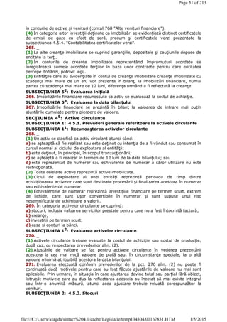 în conturile de active şi venituri (contul 768 "Alte venituri financiare").
(4) În categoria altor investiţii deţinute ca imobilizări se evidenţiază distinct certificatele
de emisii de gaze cu efect de seră, precum şi certificatele verzi prezentate la
subsecţiunea 4.5.4. "Contabilitatea certificatelor verzi".
265. _
(1) La alte creanţe imobilizate se cuprind garanţiile, depozitele şi cauţiunile depuse de
entitate la terţi.
(2) În conturile de creanţe imobilizate reprezentând împrumuturi acordate se
înregistrează sumele acordate terţilor în baza unor contracte pentru care entitatea
percepe dobânzi, potrivit legii.
(3) Entităţile care au evidenţiate în contul de creanţe imobilizate creanţe imobilizate cu
scadenţa mai mare de un an, vor prezenta în bilanţ, la imobilizări financiare, numai
partea cu scadenţa mai mare de 12 luni, diferenţa urmând a fi reflectată la creanţe.
SUBSECŢIUNEA 52
: Evaluarea iniţială
266. Imobilizările financiare recunoscute ca activ se evaluează la costul de achiziţie.
SUBSECŢIUNEA 53: Evaluarea la data bilanţului
267. Imobilizările financiare se prezintă în bilanţ la valoarea de intrare mai puţin
ajustările cumulate pentru pierdere de valoare.
SECŢIUNEA 45
: Active circulante
SUBSECŢIUNEA 1: 4.5.1. Prevederi generale referitoare la activele circulante
SUBSECŢIUNEA 11: Recunoaşterea activelor circulante
268. _
(1) Un activ se clasifică ca activ circulant atunci când:
a) se aşteaptă să fie realizat sau este deţinut cu intenţia de a fi vândut sau consumat în
cursul normal al ciclului de exploatare al entităţii;
b) este deţinut, în principal, în scopul tranzacţionării;
c) se aşteaptă a fi realizat în termen de 12 luni de la data bilanţului; sau
d) este reprezentat de numerar sau echivalente de numerar a căror utilizare nu este
restricţionată.
(2) Toate celelalte active reprezintă active imobilizate.
(3) Ciclul de exploatare al unei entităţi reprezintă perioada de timp dintre
achiziţionarea activelor care sunt destinate procesării şi finalizarea acestora în numerar
sau echivalente de numerar.
(4) Echivalentele de numerar reprezintă investiţiile financiare pe termen scurt, extrem
de lichide, care sunt uşor convertibile în numerar şi sunt supuse unui risc
nesemnificativ de schimbare a valorii.
269. În categoria activelor circulante se cuprind:
a) stocuri, inclusiv valoarea serviciilor prestate pentru care nu a fost întocmită factură;
b) creanţe;
c) investiţii pe termen scurt;
d) casa şi conturi la bănci.
SUBSECŢIUNEA 12
: Evaluarea activelor circulante
270. _
(1) Activele circulante trebuie evaluate la costul de achiziţie sau costul de producţie,
după caz, cu respectarea prevederilor alin. (2).
(2) Ajustările de valoare se fac pentru activele circulante în vederea prezentării
acestora la cea mai mică valoare de piaţă sau, în circumstanţe speciale, la o altă
valoare minimă atribuibilă acestora la data bilanţului.
271. Evaluarea efectuată conform prevederilor de la pct. 270 alin. (2) nu poate fi
continuată dacă motivele pentru care au fost făcute ajustările de valoare nu mai sunt
aplicabile. Prin urmare, în situaţia în care ajustarea devine total sau parţial fără obiect,
întrucât motivele care au dus la reflectarea acesteia au încetat să mai existe integral
sau într-o anumită măsură, atunci acea ajustare trebuie reluată corespunzător la
venituri.
SUBSECŢIUNEA 2: 4.5.2. Stocuri
Page 51 of 213
1/5/2015file:///C:/Users/Magda/sintact%204.0/cache/Legislatie/temp134304/00167851.HTM
 