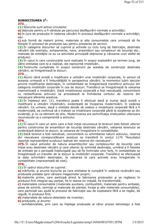 SUBSECŢIUNEA 21:
272. _
(1) Stocurile sunt active circulante:
a) deţinute pentru a fi vândute pe parcursul desfăşurării normale a activităţii;
b) în curs de producţie în vederea vânzării în procesul desfăşurării normale a activităţii;
sau
c) sub formă de materii prime, materiale şi alte consumabile care urmează să fie
folosite în procesul de producţie sau pentru prestarea de servicii.
(2) În categoria stocurilor se cuprind şi activele cu ciclu lung de fabricaţie, destinate
vânzării (de exemplu, echipamente, nave, ansambluri sau complexuri de locuinţe etc.,
realizate de entităţile ce au ca activitate principală obţinerea şi vânzarea unor astfel de
produse).
(3) În cazul în care construcţiile sunt realizate în scopul exploatării pe termen lung, de
către entitatea care le-a realizat, ele reprezintă imobilizări.
(4) Terenurile cumpărate în scopul construirii pe acestea de construcţii destinate
vânzării, se înregistrează la stocuri.
273. _
(1) Atunci când există o modificare a utilizării unei imobilizări corporale, în sensul că
aceasta urmează a fi îmbunătăţită în perspectiva vânzării, la momentul luării deciziei
privind modificarea destinaţiei, în contabilitate se înregistrează transferul activului din
categoria imobilizări corporale în cea de stocuri. Transferul se înregistrează la valoarea
neamortizată a imobilizării. Dacă imobilizarea corporală a fost reevaluată, concomitent
cu reclasificarea activului se procedează la închiderea contului de rezerve din
reevaluare aferente acestuia.
(2) În înţelesul alin. (1), transferul poate fi efectuat dacă şi numai dacă există o
modificare a utilizării imobilizării, evidenţiată de începerea modernizării, în vederea
vânzării. Ca urmare, dacă o entitate decide să cedeze o imobilizare corporală fără a fi
modernizată, ea continuă să o trateze ca imobilizare corporală până la scoaterea sa din
evidenţă, şi nu ca element de stoc. Modernizarea are semnificaţia cheltuielilor ulterioare
recunoscute ca o componentă a activului.
274. _
(1) În cazul în care un activ care a fost iniţial recunoscut la terenuri este folosit ulterior
pentru construirea de ansambluri de locuinţe destinate vânzării, valoarea terenului se
evidenţiază distinct la stocuri, la valoarea de înregistrare în contabilitate.
(2) Dacă terenul a fost reevaluat, concomitent cu schimbarea naturii activului, rezerva
din reevaluare corespunzătoare acestuia se transferă în contul 1175 "Rezultatul
reportat reprezentând surplusul realizat din rezerve din reevaluare".
275. În cazul activelor de natura ansamblurilor sau complexurilor de locuinţe care
iniţial erau destinate vânzării şi care ulterior îşi schimbă destinaţia, urmând a fi folosite
de entitate pe o perioadă îndelungată sau să fie închiriate unor terţi, în contabilitate se
înregistrează un transfer de la stocuri la imobilizări corporale. Transferul se efectuează
la data schimbării destinaţiei, la valoarea la care activele erau înregistrate în
contabilitate (reprezentată de cost).
276. _
(1) În cadrul stocurilor se cuprind:
a) mărfurile, şi anume bunurile pe care entitatea le cumpără în vederea revânzării sau
produsele predate spre vânzare magazinelor proprii;
b) materiile prime, care participă direct la fabricarea produselor şi se regăsesc în
produsul finit integral sau parţial, fie în starea lor iniţială, fie transformată;
c) materialele consumabile (materiale auxiliare, combustibili, materiale pentru ambalat,
piese de schimb, seminţe şi materiale de plantat, furaje şi alte materiale consumabile),
care participă sau ajută la procesul de fabricaţie sau de exploatare fără a se regăsi, de
regulă, în produsul finit;
d) materialele de natura obiectelor de inventar;
e) produsele, şi anume:
- semifabricatele, prin care se înţelege produsele al căror proces tehnologic a fost
Page 52 of 213
1/5/2015file:///C:/Users/Magda/sintact%204.0/cache/Legislatie/temp134304/00167851.HTM
 