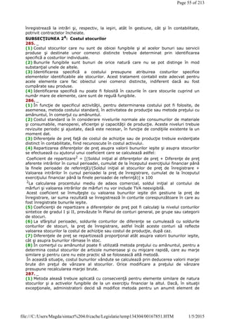 înregistrează la intrări şi, respectiv, la ieşiri, atât în gestiune, cât şi în contabilitate,
potrivit contractelor încheiate.
SUBSECŢIUNEA 24: Costul stocurilor
285. _
(1) Costul stocurilor care nu sunt de obicei fungibile şi al acelor bunuri sau servicii
produse şi destinate unor comenzi distincte trebuie determinat prin identificarea
specifică a costurilor individuale.
(2) Bunurile fungibile sunt bunuri de orice natură care nu se pot distinge în mod
substanţial unele de altele.
(3) Identificarea specifică a costului presupune atribuirea costurilor specifice
elementelor identificabile ale stocurilor. Acest tratament contabil este adecvat pentru
acele elemente care fac obiectul unei comenzi distincte, indiferent dacă au fost
cumpărate sau produse.
(4) Identificarea specifică nu poate fi folosită în cazurile în care stocurile cuprind un
număr mare de elemente, care sunt de regulă fungibile.
286. _
(1) În funcţie de specificul activităţii, pentru determinarea costului pot fi folosite, de
asemenea, metoda costului standard, în activitatea de producţie sau metoda preţului cu
amănuntul, în comerţul cu amănuntul.
(2) Costul standard ia în considerare nivelurile normale ale consumurilor de materiale
şi consumabile, manoperei, eficienţei şi capacităţii de producţie. Aceste niveluri trebuie
revizuite periodic şi ajustate, dacă este necesar, în funcţie de condiţiile existente la un
moment dat.
(3) Diferenţele de preţ faţă de costul de achiziţie sau de producţie trebuie evidenţiate
distinct în contabilitate, fiind recunoscute în costul activului.
(4) Repartizarea diferenţelor de preţ asupra valorii bunurilor ieşite şi asupra stocurilor
se efectuează cu ajutorul unui coeficient care se calculează astfel:
Coeficient de repartizare2
= [(Soldul iniţial al diferenţelor de preţ + Diferenţe de preţ
aferente intrărilor în cursul perioadei, cumulat de la începutul exerciţiului financiar până
la finele perioadei de referinţă)/(Soldul iniţial al stocurilor de preţ de înregistrare +
Valoarea intrărilor în cursul perioadei la preţ de înregistrare, cumulat de la începutul
exerciţiului financiar până la finele perioadei de referinţă)] x 100
2
La calcularea procentului mediu de adaos comercial, soldul iniţial al contului de
mărfuri şi valoarea intrărilor de mărfuri nu vor include TVA neexigibilă.
Acest coeficient se înmulţeşte cu valoarea bunurilor ieşite din gestiune la preţ de
înregistrare, iar suma rezultată se înregistrează în conturile corespunzătoare în care au
fost înregistrate bunurile ieşite.
(5) Coeficienţii de repartizare a diferenţelor de preţ pot fi calculaţi la nivelul conturilor
sintetice de gradul I şi II, prevăzute în Planul de conturi general, pe grupe sau categorii
de stocuri.
(6) La sfârşitul perioadei, soldurile conturilor de diferenţe se cumulează cu soldurile
conturilor de stocuri, la preţ de înregistrare, astfel încât aceste conturi să reflecte
valoarea stocurilor la costul de achiziţie sau costul de producţie, după caz.
(7) Diferenţele de preţ se repartizează proporţional atât asupra valorii bunurilor ieşite,
cât şi asupra bunurilor rămase în stoc.
(8) În comerţul cu amănuntul poate fi utilizată metoda preţului cu amănuntul, pentru a
determina costul stocurilor de articole numeroase şi cu mişcare rapidă, care au marje
similare şi pentru care nu este practic să se folosească altă metodă.
În această situaţie, costul bunurilor vândute se calculează prin deducerea valorii marjei
brute din preţul de vânzare al stocurilor. Orice modificare a preţului de vânzare
presupune recalcularea marjei brute.
287. _
(1) Metoda aleasă trebuie aplicată cu consecvenţă pentru elemente similare de natura
stocurilor şi a activelor fungibile de la un exerciţiu financiar la altul. Dacă, în situaţii
excepţionale, administratorii decid să modifice metoda pentru un anumit element de
Page 55 of 213
1/5/2015file:///C:/Users/Magda/sintact%204.0/cache/Legislatie/temp134304/00167851.HTM
 