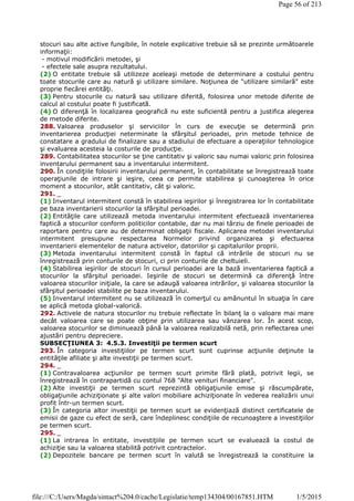 stocuri sau alte active fungibile, în notele explicative trebuie să se prezinte următoarele
informaţii:
- motivul modificării metodei, şi
- efectele sale asupra rezultatului.
(2) O entitate trebuie să utilizeze aceleaşi metode de determinare a costului pentru
toate stocurile care au natură şi utilizare similare. Noţiunea de "utilizare similară" este
proprie fiecărei entităţi.
(3) Pentru stocurile cu natură sau utilizare diferită, folosirea unor metode diferite de
calcul al costului poate fi justificată.
(4) O diferenţă în localizarea geografică nu este suficientă pentru a justifica alegerea
de metode diferite.
288. Valoarea produselor şi serviciilor în curs de execuţie se determină prin
inventarierea producţiei neterminate la sfârşitul perioadei, prin metode tehnice de
constatare a gradului de finalizare sau a stadiului de efectuare a operaţiilor tehnologice
şi evaluarea acesteia la costurile de producţie.
289. Contabilitatea stocurilor se ţine cantitativ şi valoric sau numai valoric prin folosirea
inventarului permanent sau a inventarului intermitent.
290. În condiţiile folosirii inventarului permanent, în contabilitate se înregistrează toate
operaţiunile de intrare şi ieşire, ceea ce permite stabilirea şi cunoaşterea în orice
moment a stocurilor, atât cantitativ, cât şi valoric.
291. _
(1) Inventarul intermitent constă în stabilirea ieşirilor şi înregistrarea lor în contabilitate
pe baza inventarierii stocurilor la sfârşitul perioadei.
(2) Entităţile care utilizează metoda inventarului intermitent efectuează inventarierea
faptică a stocurilor conform politicilor contabile, dar nu mai târziu de finele perioadei de
raportare pentru care au de determinat obligaţii fiscale. Aplicarea metodei inventarului
intermitent presupune respectarea Normelor privind organizarea şi efectuarea
inventarierii elementelor de natura activelor, datoriilor şi capitalurilor proprii.
(3) Metoda inventarului intermitent constă în faptul că intrările de stocuri nu se
înregistrează prin conturile de stocuri, ci prin conturile de cheltuieli.
(4) Stabilirea ieşirilor de stocuri în cursul perioadei are la bază inventarierea faptică a
stocurilor la sfârşitul perioadei. Ieşirile de stocuri se determină ca diferenţă între
valoarea stocurilor iniţiale, la care se adaugă valoarea intrărilor, şi valoarea stocurilor la
sfârşitul perioadei stabilite pe baza inventarului.
(5) Inventarul intermitent nu se utilizează în comerţul cu amănuntul în situaţia în care
se aplică metoda global-valorică.
292. Activele de natura stocurilor nu trebuie reflectate în bilanţ la o valoare mai mare
decât valoarea care se poate obţine prin utilizarea sau vânzarea lor. În acest scop,
valoarea stocurilor se diminuează până la valoarea realizabilă netă, prin reflectarea unei
ajustări pentru depreciere.
SUBSECŢIUNEA 3: 4.5.3. Investiţii pe termen scurt
293. În categoria investiţiilor pe termen scurt sunt cuprinse acţiunile deţinute la
entităţile afiliate şi alte investiţii pe termen scurt.
294. _
(1) Contravaloarea acţiunilor pe termen scurt primite fără plată, potrivit legii, se
înregistrează în contrapartidă cu contul 768 "Alte venituri financiare".
(2) Alte investiţii pe termen scurt reprezintă obligaţiunile emise şi răscumpărate,
obligaţiunile achiziţionate şi alte valori mobiliare achiziţionate în vederea realizării unui
profit într-un termen scurt.
(3) În categoria altor investiţii pe termen scurt se evidenţiază distinct certificatele de
emisii de gaze cu efect de seră, care îndeplinesc condiţiile de recunoaştere a investiţiilor
pe termen scurt.
295. _
(1) La intrarea în entitate, investiţiile pe termen scurt se evaluează la costul de
achiziţie sau la valoarea stabilită potrivit contractelor.
(2) Depozitele bancare pe termen scurt în valută se înregistrează la constituire la
Page 56 of 213
1/5/2015file:///C:/Users/Magda/sintact%204.0/cache/Legislatie/temp134304/00167851.HTM
 