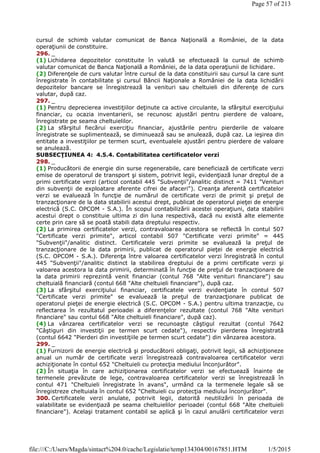 cursul de schimb valutar comunicat de Banca Naţională a României, de la data
operaţiunii de constituire.
296. _
(1) Lichidarea depozitelor constituite în valută se efectuează la cursul de schimb
valutar comunicat de Banca Naţională a României, de la data operaţiunii de lichidare.
(2) Diferenţele de curs valutar între cursul de la data constituirii sau cursul la care sunt
înregistrate în contabilitate şi cursul Băncii Naţionale a României de la data lichidării
depozitelor bancare se înregistrează la venituri sau cheltuieli din diferenţe de curs
valutar, după caz.
297. _
(1) Pentru deprecierea investiţiilor deţinute ca active circulante, la sfârşitul exerciţiului
financiar, cu ocazia inventarierii, se recunosc ajustări pentru pierdere de valoare,
înregistrate pe seama cheltuielilor.
(2) La sfârşitul fiecărui exerciţiu financiar, ajustările pentru pierderile de valoare
înregistrate se suplimentează, se diminuează sau se anulează, după caz. La ieşirea din
entitate a investiţiilor pe termen scurt, eventualele ajustări pentru pierdere de valoare
se anulează.
SUBSECŢIUNEA 4: 4.5.4. Contabilitatea certificatelor verzi
298. _
(1) Producătorii de energie din surse regenerabile, care beneficiază de certificate verzi
emise de operatorul de transport şi sistem, potrivit legii, evidenţiază lunar dreptul de a
primi certificate verzi (articol contabil 445 "Subvenţii"/analitic distinct = 7411 "Venituri
din subvenţii de exploatare aferente cifrei de afaceri"). Creanţa aferentă certificatelor
verzi se evaluează în funcţie de numărul de certificate verzi de primit şi preţul de
tranzacţionare de la data stabilirii acestui drept, publicat de operatorul pieţei de energie
electrică (S.C. OPCOM - S.A.). În scopul contabilizării acestei operaţiuni, data stabilirii
acestui drept o constituie ultima zi din luna respectivă, dacă nu există alte elemente
certe prin care să se poată stabili data dreptului respectiv.
(2) La primirea certificatelor verzi, contravaloarea acestora se reflectă în contul 507
"Certificate verzi primite", articol contabil 507 "Certificate verzi primite" = 445
"Subvenţii"/analitic distinct. Certificatele verzi primite se evaluează la preţul de
tranzacţionare de la data primirii, publicat de operatorul pieţei de energie electrică
(S.C. OPCOM - S.A.). Diferenţa între valoarea certificatelor verzi înregistrată în contul
445 "Subvenţii"/analitic distinct la stabilirea dreptului de a primi certificate verzi şi
valoarea acestora la data primirii, determinată în funcţie de preţul de tranzacţionare de
la data primirii reprezintă venit financiar (contul 768 "Alte venituri financiare") sau
cheltuială financiară (contul 668 "Alte cheltuieli financiare"), după caz.
(3) La sfârşitul exerciţiului financiar, certificatele verzi evidenţiate în contul 507
"Certificate verzi primite" se evaluează la preţul de tranzacţionare publicat de
operatorul pieţei de energie electrică (S.C. OPCOM - S.A.) pentru ultima tranzacţie, cu
reflectarea în rezultatul perioadei a diferenţelor rezultate (contul 768 "Alte venituri
financiare" sau contul 668 "Alte cheltuieli financiare", după caz).
(4) La vânzarea certificatelor verzi se recunoaşte câştigul rezultat (contul 7642
"Câştiguri din investiţii pe termen scurt cedate"), respectiv pierderea înregistrată
(contul 6642 "Pierderi din investiţiile pe termen scurt cedate") din vânzarea acestora.
299. _
(1) Furnizorii de energie electrică şi producătorii obligaţi, potrivit legii, să achiziţioneze
anual un număr de certificate verzi înregistrează contravaloarea certificatelor verzi
achiziţionate în contul 652 "Cheltuieli cu protecţia mediului înconjurător".
(2) În situaţia în care achiziţionarea certificatelor verzi se efectuează înainte de
termenele prevăzute de lege, contravaloarea certificatelor verzi se înregistrează în
contul 471 "Cheltuieli înregistrate în avans", urmând ca la termenele legale să se
înregistreze cheltuiala în contul 652 "Cheltuieli cu protecţia mediului înconjurător".
300. Certificatele verzi anulate, potrivit legii, datorită neutilizării în perioada de
valabilitate se evidenţiază pe seama cheltuielilor perioadei (contul 668 "Alte cheltuieli
financiare"). Acelaşi tratament contabil se aplică şi în cazul anulării certificatelor verzi
Page 57 of 213
1/5/2015file:///C:/Users/Magda/sintact%204.0/cache/Legislatie/temp134304/00167851.HTM
 