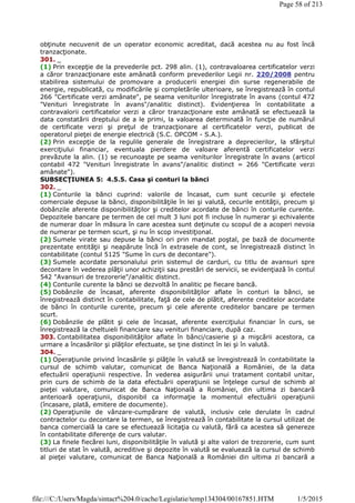 obţinute necuvenit de un operator economic acreditat, dacă acestea nu au fost încă
tranzacţionate.
301. _
(1) Prin excepţie de la prevederile pct. 298 alin. (1), contravaloarea certificatelor verzi
a căror tranzacţionare este amânată conform prevederilor Legii nr. 220/2008 pentru
stabilirea sistemului de promovare a producerii energiei din surse regenerabile de
energie, republicată, cu modificările şi completările ulterioare, se înregistrează în contul
266 "Certificate verzi amânate", pe seama veniturilor înregistrate în avans (contul 472
"Venituri înregistrate în avans"/analitic distinct). Evidenţierea în contabilitate a
contravalorii certificatelor verzi a căror tranzacţionare este amânată se efectuează la
data constatării dreptului de a le primi, la valoarea determinată în funcţie de numărul
de certificate verzi şi preţul de tranzacţionare al certificatelor verzi, publicat de
operatorul pieţei de energie electrică (S.C. OPCOM - S.A.).
(2) Prin excepţie de la regulile generale de înregistrare a deprecierilor, la sfârşitul
exerciţiului financiar, eventuala pierdere de valoare aferentă certificatelor verzi
prevăzute la alin. (1) se recunoaşte pe seama veniturilor înregistrate în avans (articol
contabil 472 "Venituri înregistrate în avans"/analitic distinct = 266 "Certificate verzi
amânate").
SUBSECŢIUNEA 5: 4.5.5. Casa şi conturi la bănci
302. _
(1) Conturile la bănci cuprind: valorile de încasat, cum sunt cecurile şi efectele
comerciale depuse la bănci, disponibilităţile în lei şi valută, cecurile entităţii, precum şi
dobânzile aferente disponibilităţilor şi creditelor acordate de bănci în conturile curente.
Depozitele bancare pe termen de cel mult 3 luni pot fi incluse în numerar şi echivalente
de numerar doar în măsura în care acestea sunt deţinute cu scopul de a acoperi nevoia
de numerar pe termen scurt, şi nu în scop investiţional.
(2) Sumele virate sau depuse la bănci ori prin mandat poştal, pe bază de documente
prezentate entităţii şi neapărute încă în extrasele de cont, se înregistrează distinct în
contabilitate (contul 5125 "Sume în curs de decontare").
(3) Sumele acordate personalului prin sistemul de carduri, cu titlu de avansuri spre
decontare în vederea plăţii unor achiziţii sau prestări de servicii, se evidenţiază în contul
542 "Avansuri de trezorerie"/analitic distinct.
(4) Conturile curente la bănci se dezvoltă în analitic pe fiecare bancă.
(5) Dobânzile de încasat, aferente disponibilităţilor aflate în conturi la bănci, se
înregistrează distinct în contabilitate, faţă de cele de plătit, aferente creditelor acordate
de bănci în conturile curente, precum şi cele aferente creditelor bancare pe termen
scurt.
(6) Dobânzile de plătit şi cele de încasat, aferente exerciţiului financiar în curs, se
înregistrează la cheltuieli financiare sau venituri financiare, după caz.
303. Contabilitatea disponibilităţilor aflate în bănci/casierie şi a mişcării acestora, ca
urmare a încasărilor şi plăţilor efectuate, se ţine distinct în lei şi în valută.
304. _
(1) Operaţiunile privind încasările şi plăţile în valută se înregistrează în contabilitate la
cursul de schimb valutar, comunicat de Banca Naţională a României, de la data
efectuării operaţiunii respective. În vederea asigurării unui tratament contabil unitar,
prin curs de schimb de la data efectuării operaţiunii se înţelege cursul de schimb al
pieţei valutare, comunicat de Banca Naţională a României, din ultima zi bancară
anterioară operaţiunii, disponibil ca informaţie la momentul efectuării operaţiunii
(încasare, plată, emitere de documente).
(2) Operaţiunile de vânzare-cumpărare de valută, inclusiv cele derulate în cadrul
contractelor cu decontare la termen, se înregistrează în contabilitate la cursul utilizat de
banca comercială la care se efectuează licitaţia cu valută, fără ca acestea să genereze
în contabilitate diferenţe de curs valutar.
(3) La finele fiecărei luni, disponibilităţile în valută şi alte valori de trezorerie, cum sunt
titluri de stat în valută, acreditive şi depozite în valută se evaluează la cursul de schimb
al pieţei valutare, comunicat de Banca Naţională a României din ultima zi bancară a
Page 58 of 213
1/5/2015file:///C:/Users/Magda/sintact%204.0/cache/Legislatie/temp134304/00167851.HTM
 