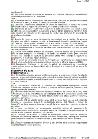 lunii în cauză.
(4) Diferenţele de curs înregistrate se recunosc în contabilitate la venituri sau cheltuieli
din diferenţe de curs valutar " după caz.
305. _
(1) În vederea achitării unor obligaţii faţă de furnizori, entităţile pot solicita deschiderea
de acreditive la bănci, în lei sau în valută, în favoarea acestora.
(2) Lichidarea acreditivelor constituite în valută se efectuează la cursul de schimb
comunicat de Banca Naţională a României, de la data operaţiunii de lichidare.
(3) Diferenţele de curs valutar între cursul de la data constituirii sau cursul la care
acreditivele sunt înregistrate în contabilitate şi cursul Băncii Naţionale a României de la
data lichidării acreditivelor se înregistrează la venituri sau cheltuieli din diferenţe de
curs valutar, după caz.
306. _
(1) Sumele în numerar, puse la dispoziţia personalului sau a terţilor, în vederea
efectuării unor plăţi în favoarea entităţii, se înregistrează distinct în contabilitate (contul
542 "Avansuri de trezorerie", respectiv contul 461 "Debitori diverşi", în cazul terţilor).
(2) În cazul plăţilor în valută suportate din avansuri de trezorerie, cheltuielile se
recunosc în contabilitate la cursul din data efectuării operaţiunilor sau la cursul din data
decontării avansului.
(3) Sumele reprezentând avansuri de trezorerie, acordate potrivit legii şi nedecontate
până la data bilanţului, se evidenţiază în contul de debitori diverşi (461 "Debitori
diverşi") sau creanţe în legătură cu personalul (4282 "Alte creanţe în legătură cu
personalul"), în funcţie de natura creanţei.
307. În contul de viramente interne se înregistrează transferurile de disponibilităţi
băneşti între conturile la bănci, precum şi între conturile la bănci şi casieria entităţii.
308. Operaţiunile financiare în lei sau în valută se efectuează cu respectarea
regulamentelor emise de Banca Naţională a României şi a reglementărilor emise în
acest scop.
SECŢIUNEA 46
: Terţi
SUBSECŢIUNEA 1:
309. Contabilitatea terţilor asigură evidenţa datoriilor şi creanţelor entităţii în relaţiile
acesteia cu furnizorii, clienţii, personalul, asigurările sociale, bugetul statului, entităţile
afiliate, entităţile asociate şi entităţile controlate în comun, asociaţii/acţionarii, debitorii
şi creditorii diverşi.
310. _
(1) În contabilitatea furnizorilor şi clienţilor se înregistrează operaţiunile privind
cumpărările, respectiv livrările de mărfuri şi produse, serviciile prestate, precum şi alte
operaţiuni similare efectuate.
(2) Datoriile către furnizorii de bunuri, respectiv prestatorii de servicii, de la care, până
la finele lunii, nu s-au primit facturile se evidenţiază distinct în contabilitate (contul 408
"Furnizori - facturi nesosite"), pe baza documentelor care atestă primirea bunurilor,
respectiv a serviciilor.
(3) Creanţele faţă de clienţii pentru care, până la finele lunii, nu au fost întocmite
facturile se evidenţiază distinct în contabilitate (contul 418 "Clienţi - facturi de
întocmit"), pe baza documentelor care atestă livrarea bunurilor, respectiv prestarea
serviciilor.
(4) În baza contabilităţii de angajamente, entităţile trebuie să evidenţieze în
contabilitate toate veniturile şi cheltuielile, respectiv creanţele şi datoriile rezultate ca
urmare a unor prevederi legale sau contractuale.
(5) În conturile de furnizori şi clienţi se evidenţiază distinct datoriile, respectiv
creanţele din penalităţi stabilite conform clauzelor contractuale, despăgubiri datorate
pentru contracte întrerupte înainte de termen şi alte elemente de natură similară.
311. _
(1) Avansurile acordate furnizorilor, precum şi cele primite de la clienţi se înregistrează
în contabilitate în conturi distincte.
Page 59 of 213
1/5/2015file:///C:/Users/Magda/sintact%204.0/cache/Legislatie/temp134304/00167851.HTM
 