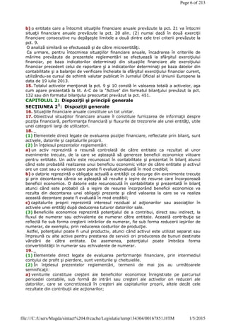 b) o entitate care a întocmit situaţiile financiare anuale prevăzute la pct. 21 va întocmi
situaţii financiare anuale prevăzute la pct. 20 alin. (2) numai dacă în două exerciţii
financiare consecutive nu depăşeşte limitele a două dintre cele trei criterii prevăzute la
pct. 9.
O analiză similară se efectuează şi de către microentităţi.
Ca urmare, pentru întocmirea situaţiilor financiare anuale, încadrarea în criteriile de
mărime prevăzute de prezentele reglementări se efectuează la sfârşitul exerciţiului
financiar, pe baza indicatorilor determinaţi din situaţiile financiare ale exerciţiului
financiar precedent celui de raportare şi a indicatorilor determinaţi pe baza datelor din
contabilitate şi a balanţei de verificare încheiate la sfârşitul exerciţiului financiar curent,
utilizându-se cursul de schimb valutar publicat în Jurnalul Oficial al Uniunii Europene la
data de 19 iulie 2013.
15. Totalul activelor menţionat la pct. 9 şi 10 constă în valoarea totală a activelor, aşa
cum apare prezentată la lit. A-C de la "Active" din formatul bilanţului prevăzut la pct.
132 sau din formatul bilanţului prescurtat prevăzut la pct. 451.
CAPITOLUL 2: Dispoziţii şi principii generale
SECŢIUNEA 21
: Dispoziţii generale
16. Situaţiile financiare anuale constituie un tot unitar.
17. Obiectivul situaţiilor financiare anuale îl constituie furnizarea de informaţii despre
poziţia financiară, performanţa financiară şi fluxurile de trezorerie ale unei entităţi, utile
unei categorii largi de utilizatori.
18. _
(1) Elementele direct legate de evaluarea poziţiei financiare, reflectate prin bilanţ, sunt
activele, datoriile şi capitalurile proprii.
(2) În înţelesul prezentelor reglementări:
a) un activ reprezintă o resursă controlată de către entitate ca rezultat al unor
evenimente trecute, de la care se aşteaptă să genereze beneficii economice viitoare
pentru entitate. Un activ este recunoscut în contabilitate şi prezentat în bilanţ atunci
când este probabilă realizarea unui beneficiu economic viitor de către entitate şi activul
are un cost sau o valoare care poate fi evaluat/evaluată în mod credibil;
b) o datorie reprezintă o obligaţie actuală a entităţii ce decurge din evenimente trecute
şi prin decontarea căreia se aşteaptă să rezulte o ieşire de resurse care încorporează
beneficii economice. O datorie este recunoscută în contabilitate şi prezentată în bilanţ
atunci când este probabil că o ieşire de resurse încorporând beneficii economice va
rezulta din decontarea unei obligaţii prezente şi când valoarea la care se va realiza
această decontare poate fi evaluată în mod credibil;
c) capitalurile proprii reprezintă interesul rezidual al acţionarilor sau asociaţilor în
activele unei entităţi după deducerea tuturor datoriilor sale.
(3) Beneficiile economice reprezintă potenţialul de a contribui, direct sau indirect, la
fluxul de numerar sau echivalente de numerar către entitate. Această contribuţie se
reflectă fie sub forma creşterii intrărilor de numerar, fie sub forma reducerii ieşirilor de
numerar, de exemplu, prin reducerea costurilor de producţie.
Astfel, potenţialul poate fi unul productiv, atunci când activul este utilizat separat sau
împreună cu alte active pentru prestarea de servicii ori producerea de bunuri destinate
vânzării de către entitate. De asemenea, potenţialul poate îmbrăca forma
convertibilităţii în numerar sau echivalente de numerar.
19. _
(1) Elementele direct legate de evaluarea performanţei financiare, prin intermediul
contului de profit şi pierdere, sunt veniturile şi cheltuielile.
(2) În înţelesul prezentelor reglementări, termenii de mai jos au următoarele
semnificaţii:
a) veniturile constituie creşteri ale beneficiilor economice înregistrate pe parcursul
perioadei contabile, sub formă de intrări sau creşteri ale activelor ori reduceri ale
datoriilor, care se concretizează în creşteri ale capitalurilor proprii, altele decât cele
rezultate din contribuţii ale acţionarilor;
Page 6 of 213
1/5/2015file:///C:/Users/Magda/sintact%204.0/cache/Legislatie/temp134304/00167851.HTM
 