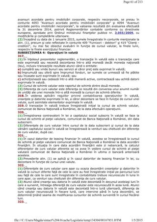 avansuri acordate pentru imobilizări corporale, respectiv necorporale, se preiau în
conturile 4093 "Avansuri acordate pentru imobilizări corporale" şi 4094 "Avansuri
acordate pentru imobilizări necorporale", la valoarea rezultată din evaluarea efectuată
la 31 decembrie 2014, potrivit Reglementărilor contabile conforme cu directivele
europene, aprobate prin Ordinul ministrului finanţelor publice nr. 3.055/2009, cu
modificările şi completările ulterioare.
(2) Începând cu data de 1 ianuarie 2015, sumele înregistrate în conturile menţionate la
alin. (1), precum şi cele reflectate în conturile 409 "Furnizori - debitori" şi 419 "Clienţi -
creditori", nu mai fac obiectul evaluării în funcţie de cursul valutar, la finele lunii,
respectiv la finele exerciţiului financiar.
SUBSECŢIUNEA 4: Operaţiuni în valută
317. _
(1) În înţelesul prezentelor reglementări, o tranzacţie în valută este o tranzacţie care
este exprimată sau necesită decontarea într-o altă monedă decât moneda naţională
(leu), inclusiv tranzacţiile rezultate atunci când o entitate:
a) cumpără sau vinde bunuri sau servicii al căror preţ este exprimat în valută;
b) împrumută sau oferă spre împrumut fonduri, iar sumele ce urmează să fie plătite
sau încasate sunt exprimate în valută; sau
c) achiziţionează sau cedează într-o altă manieră active, contractează sau achită datorii
exprimate în valută.
(2) Cursul de schimb valutar este raportul de schimb dintre două monede.
(3) Diferenţa de curs valutar este diferenţa ce rezultă din conversia unui anumit număr
de unităţi ale unei monede într-o altă monedă la cursuri de schimb diferite.
318. În vederea aplicării regulilor privind contabilizarea operaţiunilor în valută,
creanţele şi datoriile exprimate în lei, a căror decontare se face în funcţie de cursul unei
valute, sunt asimilate elementelor exprimate în valută.
319. O tranzacţie în valută trebuie înregistrată iniţial la cursul de schimb valutar,
comunicat de Banca Naţională a României, de la data efectuării operaţiunii.
320. _
(1) Înregistrarea contravalorii în lei a capitalului social subscris în valută se face la
cursul de schimb al pieţei valutare, comunicat de Banca Naţională a României, din data
subscrierii.
(2) Diferenţele de curs valutar între cursul de la data subscrierii şi cursul de la data
vărsării capitalului social în valută se înregistrează la venituri sau cheltuieli din diferenţe
de curs valutar, după caz.
321. _
(1) În cazul datoriilor de leasing financiar în valută, acestea se înregistrează la cursul
de schimb al pieţei valutare comunicat de Banca Naţională a României la data acordării
finanţării. În situaţia în care data acordării finanţării este zi nebancară, la calculul
diferenţelor de curs valutar aferente se va avea în vedere cursul de schimb al pieţei
valutare comunicat de Banca Naţională a României în ultima zi bancară anterioară
acesteia.
(2) Prevederile alin. (1) se aplică şi în cazul datoriilor de leasing financiar în lei, cu
decontare în funcţie de cursul unei valute.
322. _
(1) Diferenţele de curs valutar care apar cu ocazia decontării creanţelor şi datoriilor în
valută la cursuri diferite faţă de cele la care au fost înregistrate iniţial pe parcursul lunii
sau faţă de cele la care sunt înregistrate în contabilitate trebuie recunoscute în luna în
care apar, ca venituri sau cheltuieli din diferenţe de curs valutar.
(2) Atunci când creanţa sau datoria în valută este decontată în decursul aceleiaşi luni în
care a survenit, întreaga diferenţă de curs valutar este recunoscută în acea lună. Atunci
când creanţa sau datoria în valută este decontată într-o lună ulterioară, diferenţa de
curs valutar recunoscută în fiecare lună, care intervine până în luna decontării, se
determină ţinând seama de modificarea cursurilor de schimb survenită în cursul fiecărei
luni.
323. _
Page 61 of 213
1/5/2015file:///C:/Users/Magda/sintact%204.0/cache/Legislatie/temp134304/00167851.HTM
 