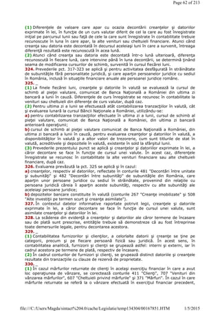 (1) Diferenţele de valoare care apar cu ocazia decontării creanţelor şi datoriilor
exprimate în lei, în funcţie de un curs valutar diferit de cel la care au fost înregistrate
iniţial pe parcursul lunii sau faţă de cele la care sunt înregistrate în contabilitate trebuie
recunoscute în luna în care apar, la alte venituri sau cheltuieli financiare. Atunci când
creanţa sau datoria este decontată în decursul aceleiaşi luni în care a survenit, întreaga
diferenţă rezultată este recunoscută în acea lună.
(2) Atunci când creanţa sau datoria este decontată într-o lună ulterioară, diferenţa
recunoscută în fiecare lună, care intervine până în luna decontării, se determină ţinând
seama de modificarea cursurilor de schimb, survenită în cursul fiecărei luni.
324. Prevederile pct. 317-323 se aplică şi pentru activitatea desfăşurată în străinătate
de subunităţile fără personalitate juridică, şi care aparţin persoanelor juridice cu sediul
în România, inclusă în situaţiile financiare anuale ale persoanei juridice române.
325. _
(1) La finele fiecărei luni, creanţele şi datoriile în valută se evaluează la cursul de
schimb al pieţei valutare, comunicat de Banca Naţională a României din ultima zi
bancară a lunii în cauză. Diferenţele de curs înregistrate se recunosc în contabilitate la
venituri sau cheltuieli din diferenţe de curs valutar, după caz.
(2) Pentru ultima zi a lunii se efectuează atât contabilizarea tranzacţiilor în valută, cât
şi evaluarea lunară la cursul Băncii Naţionale a României, utilizându-se:
a) pentru contabilizarea tranzacţiilor efectuate în ultima zi a lunii, cursul de schimb al
pieţei valutare, comunicat de Banca Naţională a României, din ultima zi bancară
anterioară operaţiunii;
b) cursul de schimb al pieţei valutare comunicat de Banca Naţională a României, din
ultima zi bancară a lunii în cauză, pentru evaluarea creanţelor şi datoriilor în valută, a
disponibilităţilor în valută şi a altor valori de trezorerie, cum sunt titlurile de stat în
valută, acreditivele şi depozitele în valută, existente în sold la sfârşitul lunii.
(3) Prevederile prezentului punct se aplică şi creanţelor şi datoriilor exprimate în lei, a
căror decontare se face în funcţie de cursul unei valute. În acest caz, diferenţele
înregistrate se recunosc în contabilitate la alte venituri financiare sau alte cheltuieli
financiare, după caz.
326. Evaluarea prevăzută la pct. 325 se aplică şi în cazul:
a) creanţelor, respectiv al datoriilor, reflectate în conturile 481 "Decontări între unitate
şi subunităţi" şi 482 "Decontări între subunităţi" de subunităţile din România, care
aparţin unor persoane juridice cu sediul în străinătate, provenind din relaţiile cu
persoana juridică căreia îi aparţin aceste subunităţi, respectiv cu alte subunităţi ale
aceleiaşi persoane juridice;
b) depozitelor bancare constituite în valută (conturile 267 "Creanţe imobilizate" şi 508
"Alte investiţii pe termen scurt şi creanţe asimilate").
327. În contextul datelor informative raportate potrivit legii, creanţele şi datoriile
exprimate în lei, a căror decontare se face în funcţie de cursul unei valute, sunt
asimilate creanţelor şi datoriilor în lei.
328. La scăderea din evidenţă a creanţelor şi datoriilor ale căror termene de încasare
sau de plată sunt prescrise, entităţile trebuie să demonstreze că au fost întreprinse
toate demersurile legale, pentru decontarea acestora.
329. _
(1) Contabilitatea furnizorilor şi clienţilor, a celorlalte datorii şi creanţe se ţine pe
categorii, precum şi pe fiecare persoană fizică sau juridică. În acest sens, în
contabilitatea analitică, furnizorii şi clienţii se grupează astfel: interni şi externi, iar în
cadrul acestora pe termene de plată, respectiv de încasare.
(2) În cadrul conturilor de furnizori şi clienţi, se grupează distinct datoriile şi creanţele
rezultate din tranzacţiile cu clauze de rezervă de proprietate.
330. _
(1) În cazul mărfurilor returnate de clienţi în acelaşi exerciţiu financiar în care a avut
loc operaţiunea de vânzare, se corectează conturile 411 "Clienţi", 707 "Venituri din
vânzarea mărfurilor", 607 "Cheltuieli privind mărfurile" şi 371 "Mărfuri". În cazul în care
mărfurile returnate se referă la o vânzare efectuată în exerciţiul financiar precedent,
Page 62 of 213
1/5/2015file:///C:/Users/Magda/sintact%204.0/cache/Legislatie/temp134304/00167851.HTM
 