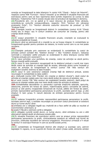 corecţia se înregistrează la data bilanţului în contul 418 "Clienţi - facturi de întocmit",
respectiv contul 408 "Furnizori - facturi nesosite" şi se reflectă în situaţiile financiare ale
exerciţiului pentru care se face raportarea dacă sumele respective se cunosc la data
bilanţului. Tratamentul TVA în aceste situaţii este cel prevăzut de legislaţia în domeniu.
(2) Prevederile alin. (1) se aplică şi în cazul returului de produse finite vândute,
corectându-se conturile corespunzătoare, respectiv 7015 "Venituri din vânzarea
produselor finite", 711 "Venituri aferente costurilor stocurilor de produse" şi 345
"Produse finite".
331. Creanţele incerte se înregistrează distinct în contabilitate (contul 4118 "Clienţi
incerţi sau în litigiu" sau în conturi analitice ale conturilor de creanţe, pentru alte
creanţe decât clienţii).
332. _
(1) În scopul prezentării în situaţiile financiare anuale, creanţele se evaluează la
valoarea probabilă de încasat.
(2) Atunci când se estimează că o creanţă nu se va încasa integral, în contabilitate se
înregistrează ajustări pentru pierdere de valoare, la nivelul sumei care nu se mai poate
recupera.
333. _
(1) Creanţele preluate prin cesionare se evidenţiază în contabilitate la costul de
achiziţie (articol contabil 461 "Debitori diverşi" = 462 "Creditori diverşi"). Valoarea
nominală a creanţelor astfel preluate se evidenţiază în afara bilanţului (contul 809
"Creanţe preluate prin cesionare").
(2) În cazul achiziţiei unui portofoliu de creanţe, costul de achiziţie se alocă pentru
fiecare creanţă astfel preluată.
(3) În cazul în care cesionarul recuperează de la debitorul preluat o sumă mai mare
decât costul de achiziţie al creanţei faţă de acesta, diferenţa dintre suma încasată şi
costul de achiziţie se înregistrează la venituri (contul 758 "Alte venituri din
exploatare"/analitic distinct) la data încasării.
(4) În cazul în care cesionarul cedează creanţa faţă de debitorul preluat, acesta
recunoaşte în contabilitate la data cedării:
a) o cheltuială (contul 654 "Pierderi din creanţe şi debitori diverşi"), dacă costul de
achiziţie al creanţei cedate este mai mare decât preţul de cesiune al acesteia; sau
b) un venit (contul 758 "Alte venituri din exploatare"/analitic distinct), dacă preţul de
cesiune al creanţei cedate este mai mare decât costul de achiziţie al acesteia.
334. Contabilitatea decontărilor cu personalul cuprinde drepturile salariale, sporurile,
adaosurile, premiile din fondul de salarii, indemnizaţiile pentru concediile de odihnă,
precum şi cele pentru incapacitate temporară de muncă, plătite din fondul de salarii,
primele reprezentând participarea personalului la profit, acordate potrivit legii, şi alte
drepturi în bani şi/sau în natură datorate de entitate personalului pentru munca
prestată.
335. _
(1) În vederea înregistrării primelor reprezentând participarea personalului la profit,
acordate potrivit legii, o entitate recunoaşte ca provizion costul previzionat al acestora
atunci şi numai atunci când:
a) entitatea are o obligaţie legală sau implicită de a face astfel de plăţi ca rezultat al
evenimentelor anterioare; şi
b) poate fi făcută o estimare certă a obligaţiei.
(2) O obligaţie curentă există atunci, şi numai atunci, când entitatea nu are o altă
alternativă realistă decât să efectueze aceste plăţi.
(3) În situaţiile financiare ale exerciţiului pentru care se propun prime reprezentând
participarea personalului la profit, contravaloarea acestora se reflectă sub formă de
provizion, cheltuiala rezultând din serviciul angajatului. Provizionul urmează a fi reluat
la venituri în exerciţiul financiar în care se acordă aceste prime.
336. _
(1) În contabilitate se înregistrează distinct alte drepturi şi avantaje care, potrivit
legislaţiei în vigoare, nu se suportă din fondul de salarii (masa caldă, alimente antidot
Page 63 of 213
1/5/2015file:///C:/Users/Magda/sintact%204.0/cache/Legislatie/temp134304/00167851.HTM
 