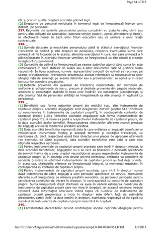etc.), precum şi alte drepturi acordate potrivit legii.
(2) Drepturile de personal neridicate în termenul legal se înregistrează într-un cont
distinct, pe persoane.
337. Reţinerile din salariile personalului pentru cumpărări cu plata în rate, chirii sau
pentru alte obligaţii ale salariaţilor, datorate terţilor (popriri, pensii alimentare şi altele),
se efectuează numai în baza unor titluri executorii sau ca urmare a unor relaţii
contractuale.
338. _
(1) Sumele datorate şi neachitate personalului până la sfârşitul exerciţiului financiar
(concediile de odihnă şi alte drepturi de personal), respectiv eventualele sume care
urmează să fie încasate de la acesta, aferente exerciţiului în curs, dar care urmează a fi
plătite/încasate în exerciţiul financiar următor, se înregistrează ca alte datorii şi creanţe
în legătură cu personalul.
(2) Concediile de odihnă se înregistrează pe seama datoriilor atunci când suma lor este
comensurată în baza statelor de salarii sau a altor documente care să justifice suma
respectivă. În lipsa acestora, sumele reprezentând concedii de odihnă se recunosc pe
seama provizioanelor. Prevederile prezentului alineat referitoare la recunoaşterea unor
obligaţii faţă de salariaţi, pe seama datoriilor sau a provizioanelor, se aplică şi în cazul
bonusurilor acordate angajaţilor.
(3) Debitele provenite din avansuri de trezorerie nedecontate, din distribuiri de
uniforme şi echipamente de lucru, precum şi debitele provenite din pagube materiale,
amenzile şi penalităţile stabilite în baza unor hotărâri ale instanţelor judecătoreşti, şi
alte creanţe faţă de personalul entităţii se înregistrează ca alte creanţe în legătură cu
personalul.
339. _
(1) Beneficiile sub forma acţiunilor proprii ale entităţii (sau alte instrumente de
capitaluri proprii), acordate angajaţilor sunt înregistrate distinct (contul 643 "Cheltuieli
cu remunerarea în instrumente de capitaluri proprii"), în contrapartida conturilor de
capitaluri proprii (1031 "Beneficii acordate angajaţilor sub forma instrumentelor de
capitaluri proprii"), la valoarea justă a respectivelor instrumente de capitaluri proprii, de
la data acordării acelor beneficii. Recunoaşterea cheltuielilor aferente muncii prestate
de angajaţi are loc în momentul prestării acesteia.
(2) Data acordării beneficiilor reprezintă data la care entitatea şi angajaţii beneficiari ai
respectivelor instrumente înţeleg şi acceptă termenii şi condiţiile tranzacţiei, cu
menţiunea că, dacă respectivul acord face obiectul unui proces de aprobare ulterioară
(de exemplu, de către acţionari), data acordării beneficiilor este data la care este
obţinută respectiva aprobare.
(3) Pentru instrumentele de capitaluri proprii acordate care intră în drepturi imediat, la
data acordării beneficiilor, angajaţilor nu li se cere să finalizeze o perioadă specificată
de servicii înainte de a avea dreptul necondiţionat asupra respectivelor instrumente de
capitaluri proprii şi, în absenţa unei dovezi privind contrariul, entitatea va considera că
serviciile prestate în schimbul instrumentelor de capitaluri proprii au fost deja primite.
În acest caz, cheltuielile aferente se înregistrează integral, la momentul respectiv, în
contrapartidă cu conturile de capitaluri proprii.
(4) Pentru instrumentele de capitaluri proprii acordate, care intră în drepturi numai
după îndeplinirea de către angajaţi a unei perioade specificate de servicii, cheltuielile
aferente sunt înregistrate pe măsura prestării serviciilor, pe parcursul perioadei pentru
satisfacerea condiţiilor de intrare în drepturi, în contrapartidă cu conturile de capitaluri
proprii. Suma înregistrată drept cheltuieli va avea în vedere estimarea numărului de
instrumente de capitaluri proprii care vor intra în drepturi, iar această estimare trebuie
revizuită dacă informaţiile ulterioare indică faptul că numărul de instrumente de
capitaluri proprii preconizate a intra în drepturi este diferit faţă de estimările
precedente, astfel încât, la data intrării în drepturi, estimarea respectivă să fie egală cu
numărul de instrumente de capitaluri proprii care intră în drepturi.
340. _
(1) Contabilitatea decontărilor privind contribuţiile sociale cuprinde obligaţiile pentru
Page 64 of 213
1/5/2015file:///C:/Users/Magda/sintact%204.0/cache/Legislatie/temp134304/00167851.HTM
 