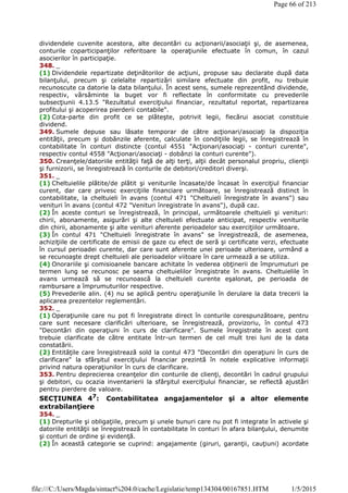 dividendele cuvenite acestora, alte decontări cu acţionarii/asociaţii şi, de asemenea,
conturile coparticipanţilor referitoare la operaţiunile efectuate în comun, în cazul
asocierilor în participaţie.
348. _
(1) Dividendele repartizate deţinătorilor de acţiuni, propuse sau declarate după data
bilanţului, precum şi celelalte repartizări similare efectuate din profit, nu trebuie
recunoscute ca datorie la data bilanţului. În acest sens, sumele reprezentând dividende,
respectiv, vărsăminte la buget vor fi reflectate în conformitate cu prevederile
subsecţiunii 4.13.5 "Rezultatul exerciţiului financiar, rezultatul reportat, repartizarea
profitului şi acoperirea pierderii contabile".
(2) Cota-parte din profit ce se plăteşte, potrivit legii, fiecărui asociat constituie
dividend.
349. Sumele depuse sau lăsate temporar de către acţionari/asociaţi la dispoziţia
entităţii, precum şi dobânzile aferente, calculate în condiţiile legii, se înregistrează în
contabilitate în conturi distincte (contul 4551 "Acţionari/asociaţi - conturi curente",
respectiv contul 4558 "Acţionari/asociaţi - dobânzi la conturi curente").
350. Creanţele/datoriile entităţii faţă de alţi terţi, alţii decât personalul propriu, clienţii
şi furnizorii, se înregistrează în conturile de debitori/creditori diverşi.
351. _
(1) Cheltuielile plătite/de plătit şi veniturile încasate/de încasat în exerciţiul financiar
curent, dar care privesc exerciţiile financiare următoare, se înregistrează distinct în
contabilitate, la cheltuieli în avans (contul 471 "Cheltuieli înregistrate în avans") sau
venituri în avans (contul 472 "Venituri înregistrate în avans"), după caz.
(2) În aceste conturi se înregistrează, în principal, următoarele cheltuieli şi venituri:
chirii, abonamente, asigurări şi alte cheltuieli efectuate anticipat, respectiv veniturile
din chirii, abonamente şi alte venituri aferente perioadelor sau exerciţiilor următoare.
(3) În contul 471 "Cheltuieli înregistrate în avans" se înregistrează, de asemenea,
achiziţiile de certificate de emisii de gaze cu efect de seră şi certificate verzi, efectuate
în cursul perioadei curente, dar care sunt aferente unei perioade ulterioare, urmând a
se recunoaşte drept cheltuieli ale perioadelor viitoare în care urmează a se utiliza.
(4) Onorariile şi comisioanele bancare achitate în vederea obţinerii de împrumuturi pe
termen lung se recunosc pe seama cheltuielilor înregistrate în avans. Cheltuielile în
avans urmează să se recunoască la cheltuieli curente eşalonat, pe perioada de
rambursare a împrumuturilor respective.
(5) Prevederile alin. (4) nu se aplică pentru operaţiunile în derulare la data trecerii la
aplicarea prezentelor reglementări.
352. _
(1) Operaţiunile care nu pot fi înregistrate direct în conturile corespunzătoare, pentru
care sunt necesare clarificări ulterioare, se înregistrează, provizoriu, în contul 473
"Decontări din operaţiuni în curs de clarificare". Sumele înregistrate în acest cont
trebuie clarificate de către entitate într-un termen de cel mult trei luni de la data
constatării.
(2) Entităţile care înregistrează sold la contul 473 "Decontări din operaţiuni în curs de
clarificare" la sfârşitul exerciţiului financiar prezintă în notele explicative informaţii
privind natura operaţiunilor în curs de clarificare.
353. Pentru deprecierea creanţelor din conturile de clienţi, decontări în cadrul grupului
şi debitori, cu ocazia inventarierii la sfârşitul exerciţiului financiar, se reflectă ajustări
pentru pierdere de valoare.
SECŢIUNEA 47: Contabilitatea angajamentelor şi a altor elemente
extrabilanţiere
354. _
(1) Drepturile şi obligaţiile, precum şi unele bunuri care nu pot fi integrate în activele şi
datoriile entităţii se înregistrează în contabilitate în conturi în afara bilanţului, denumite
şi conturi de ordine şi evidenţă.
(2) În această categorie se cuprind: angajamente (giruri, garanţii, cauţiuni) acordate
Page 66 of 213
1/5/2015file:///C:/Users/Magda/sintact%204.0/cache/Legislatie/temp134304/00167851.HTM
 