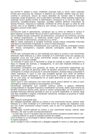 sau primite în relaţiile cu terţii; imobilizări corporale luate cu chirie; valori materiale
primite spre prelucrare sau reparare, în păstrare sau custodie; debitori scoşi din activ,
urmăriţi în continuare; stocuri de natura obiectelor de inventar date în folosinţă;
redevenţe, locaţii de gestiune, chirii şi alte datorii asimilate; efecte scontate neajunse la
scadenţă; bunuri publice primite în administrare, concesiune şi cu chirie de către regii
autonome, societăţi/companii naţionale, societăţi; dobânzi aferente contractelor de
leasing financiar, neajunse la scadenţă; certificate de emisii de gaze cu efect de seră
primite, care nu au stabilită o valoare şi, prin urmare, nu pot fi recunoscute în conturi
bilanţiere, precum şi alte valori.
355. _
(1) Bunurile luate în administrare, concesiune sau cu chirie se reflectă în conturi în
afara bilanţului (contul 8038 "Bunuri primite în administrare, concesiune şi cu chirie").
(2) La sfârşitul duratei contractului de administrare, concesiune sau închiriere, bunurile
se restituie proprietarului. La restituirea acestor bunuri se creditează contul 8038
"Bunuri primite în administrare, concesiune şi cu chirie".
356. În notele explicative la situaţiile financiare anuale trebuie prezentate informaţii
referitoare la elementele înregistrate în conturi în afara bilanţului.
357. În cadrul elementelor extrabilanţiere sunt cuprinse şi activele contingente (contul
807 "Active contingente"), respectiv datoriile contingente (contul 808 "Datorii
contingente").
358. _
(1) Un activ contingent este un activ potenţial care apare ca urmare a unor evenimente
anterioare datei bilanţului şi a căror existenţă va fi confirmată numai prin apariţia sau
neapariţia unuia sau mai multor evenimente viitoare nesigure, care nu pot fi în
totalitate sub controlul entităţii.
Un exemplu în acest sens îl reprezintă un drept de creanţă ce poate rezulta dintr-un
litigiu în instanţă (de exemplu, o despăgubire), în care este implicată entitatea şi al
cărui rezultat este incert.
(2) Activele contingente sunt generate, de obicei, de evenimente neplanificate sau
neaşteptate, care pot să genereze intrări de beneficii economice în entitate. Activele
contingente nu trebuie recunoscute în conturile bilanţiere. Acestea trebuie prezentate în
notele explicative în cazul în care este probabilă apariţia unor intrări de beneficii
economice. Activele contingente nu sunt recunoscute în situaţiile financiare, deoarece
ele nu sunt certe, iar recunoaşterea lor ar putea determina un venit care să nu se
realizeze niciodată.
(3) În cazul în care realizarea unui venit este sigură, activul aferent nu este un activ
contingent şi trebuie procedat la recunoaşterea lui în bilanţ.
(4) Activele contingente sunt evaluate continuu pentru a asigura reflectarea
corespunzătoare în situaţiile financiare a modificărilor survenite. Astfel, dacă intrarea de
beneficii economice devine certă, activul şi venitul corespunzător vor fi recunoscute în
situaţiile financiare aferente perioadei în care au survenit modificările. În schimb, dacă
este doar probabilă o creştere a beneficiilor economice, entitatea va prezenta în notele
explicative activul contingent.
359. _
(1) O datorie contingentă este:
a) o obligaţie potenţială, apărută ca urmare a unor evenimente trecute, anterior datei
bilanţului şi a cărei existenţă va fi confirmată numai de apariţia sau neapariţia unuia
sau mai multor evenimente viitoare incerte, care nu pot fi în totalitate sub controlul
entităţii; sau
b) o obligaţie curentă apărută ca urmare a unor evenimente trecute, anterior datei
bilanţului, dar care nu este recunoscută deoarece:
- nu este sigur că vor fi necesare ieşiri de resurse pentru stingerea acestei datorii; sau
- valoarea datoriei nu poate fi evaluată suficient de credibil.
(2) O entitate nu va recunoaşte în bilanţ o datorie contingentă, aceasta fiind prezentată
în notele explicative.
(3) În situaţia în care o entitate are o obligaţie angajată în comun cu alte părţi, partea
Page 67 of 213
1/5/2015file:///C:/Users/Magda/sintact%204.0/cache/Legislatie/temp134304/00167851.HTM
 