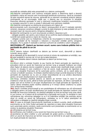 asumată de celelalte părţi este prezentată ca o datorie contingentă.
(4) Datoriile contingente sunt continuu evaluate pentru a determina dacă a devenit
probabilă o ieşire de resurse care încorporează beneficiile economice. Dacă se consideră
că este necesară ieşirea de resurse, generată de un element considerat anterior datorie
contingentă, se va recunoaşte, după caz, o datorie sau un provizion în situaţiile
financiare aferente perioadei în care a intervenit modificarea încadrării evenimentului,
cu excepţia cazurilor în care nu poate fi efectuată nicio estimare credibilă.
(5) Datoriile contingente se disting de provizioane prin faptul că:
a) provizioanele sunt recunoscute ca datorii (presupunând că pot fi realizate estimări
corecte), deoarece constituie obligaţii curente la data bilanţului şi este probabil că vor fi
necesare ieşiri de resurse pentru stingerea obligaţiilor; şi
b) datoriile contingente nu sunt recunoscute ca datorii, deoarece sunt:
- obligaţii posibile, dar pentru care trebuie să se confirme dacă entitatea are o obligaţie
curentă care poate genera o ieşire de resurse; sau
- obligaţii curente care nu îndeplinesc criteriile de recunoaştere în bilanţ (deoarece fie
nu este probabil să fie necesară o reducere a resurselor entităţii pentru stingerea
obligaţiei, fie nu poate fi realizată o estimare suficient de credibilă a valorii obligaţiei).
SECŢIUNEA 48
: Datorii pe termen scurt: sume care trebuie plătite într-o
perioadă de până la un an
360. _
(1) O datorie trebuie clasificată ca datorie pe termen scurt, denumită şi datorie
curentă, atunci când:
a) se aşteaptă să fie decontată în cursul normal al ciclului de exploatare al entităţii; sau
b) este exigibilă în termen de 12 luni de la data bilanţului.
(2) Toate celelalte datorii trebuie clasificate ca datorii pe termen lung.
361. _
(1) Atunci când o entitate încalcă, la sau înainte de finalul perioadei de raportare, o
prevedere dintr-un acord de împrumut pe termen lung şi această încălcare are drept
efect faptul că datoria devine exigibilă la cerere, datoria este clasificată drept curentă,
inclusiv în situaţia în care creditorul a fost de acord, după perioada de raportare şi
înainte ca situaţiile financiare să fie autorizate pentru emitere, să nu ceară plata ca
urmare a încălcării acesteia. O entitate clasifică datoria drept curentă deoarece la finalul
perioadei de raportare ea nu are un drept necondiţionat de a-şi amâna decontarea
pentru cel puţin douăsprezece luni după acea dată.
(2) Totuşi, entitatea clasifică datoria ca datorie pe termen lung în cazul în care
creditorul a fost de acord, până la finalul perioadei de raportare, să ofere o perioadă de
graţie care să se încheie la cel puţin douăsprezece luni după perioada de raportare, în
cadrul căreia entitatea poate rectifica abaterea şi în timpul căreia creditorul nu poate
cere rambursarea imediată.
362. Dacă o entitate preconizează şi are posibilitatea să refinanţeze sau să reînnoiască
o obligaţie pentru cel puţin douăsprezece luni după perioada de raportare conform unei
facilităţi de împrumut existente, ea clasifică obligaţia ca fiind pe termen lung chiar dacă,
în caz contrar, ar fi trebuit să fie achitată într-o perioadă mai scurtă. În situaţiile în care
refinanţarea sau reînnoirea obligaţiei nu ar fi la îndemâna entităţii (de exemplu atunci
când nu există un acord de refinanţare), entitatea nu ia în calcul potenţialul de
refinanţare a obligaţiei şi clasifică obligaţia drept curentă.
363. În ceea ce priveşte împrumuturile clasificate ca datorii curente, dacă următoarele
evenimente au loc între finalul perioadei de raportare şi data când situaţiile financiare
sunt autorizate pentru emitere, acele evenimente sunt prezentate ca evenimente ce nu
conduc la ajustarea situaţiilor financiare:
a) refinanţarea pe termen lung;
b) rectificarea unei încălcări a unui acord de împrumut pe termen lung; şi
c) acordarea de către creditor a unei perioade de graţie pentru a rectifica o abatere
dintr-un acord de împrumut pe termen lung care se termină la cel puţin douăsprezece
luni după perioada de raportare.
Page 68 of 213
1/5/2015file:///C:/Users/Magda/sintact%204.0/cache/Legislatie/temp134304/00167851.HTM
 