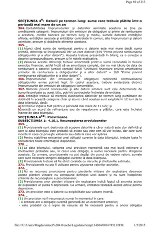 SECŢIUNEA 49
: Datorii pe termen lung: sume care trebuie plătite într-o
perioadă mai mare de un an
364. Contabilitatea împrumuturilor şi datoriilor asimilate acestora se ţine pe
următoarele categorii: împrumuturi din emisiuni de obligaţiuni şi prime de rambursare
a acestora, credite bancare pe termen lung şi mediu, sumele datorate entităţilor
afiliate, entităţilor asociate şi entităţilor controlate în comun, alte împrumuturi şi datorii
asimilate, precum şi dobânzile aferente acestora.
365. _
(1) Atunci când suma de rambursat pentru o datorie este mai mare decât suma
primită, diferenţa se înregistrează într-un cont distinct (169 "Prime privind rambursarea
obligaţiunilor şi a altor datorii"). Aceasta trebuie prezentată în bilanţ, ca o corecţie a
datoriei corespunzătoare, precum şi în notele explicative.
(2) Valoarea acestei diferenţe trebuie amortizată printr-o sumă rezonabilă în fiecare
exerciţiu financiar, astfel încât să se amortizeze complet, dar nu mai târziu de data de
rambursare a datoriei (articol contabil 6868 "Cheltuieli financiare privind amortizarea
primelor de rambursare a obligaţiunilor şi a altor datorii" = 169 "Prime privind
rambursarea obligaţiunilor şi a altor datorii").
366. Împrumuturile din emisiunile de obligaţiuni reprezintă contravaloarea
obligaţiunilor emise potrivit legii. În cadrul acestora, trebuie evidenţiate distinct
împrumuturile din emisiuni de obligaţiuni convertibile.
367. Datoriile privind concesiunile şi alte datorii similare sunt cele determinate de
bunurile preluate cu acest titlu, potrivit contractelor încheiate de entitate.
368. Entităţile trebuie să menţină clasificarea datoriilor pe termen lung purtătoare de
dobândă în această categorie chiar şi atunci când acestea sunt exigibile în 12 luni de la
data bilanţului, dacă:
a) termenul iniţial a fost pentru o perioadă mai mare de 12 luni; şi
b) există un acord de refinanţare sau de reeşalonare a plăţilor, care este încheiat
înainte de data bilanţului.
SECŢIUNEA 410
: Provizioane
SUBSECŢIUNEA 1: 4.10.1. Recunoaşterea provizioanelor
369. _
(1) Provizioanele sunt destinate să acopere datoriile a căror natură este clar definită şi
care la data bilanţului este probabil să existe sau este cert că vor exista, dar care sunt
incerte în ceea ce priveşte valoarea sau data la care vor apărea.
(2) Pentru stabilirea existenţei unei obligaţii curente la data bilanţului, trebuie luate în
considerare toate informaţiile disponibile.
370. _
(1) La data bilanţului, valoarea unui provizion reprezintă cea mai bună estimare a
cheltuielilor probabile sau, în cazul unei obligaţii, a sumei necesare pentru stingerea
acesteia. Ca urmare, provizioanele nu pot depăşi din punct de vedere valoric sumele
care sunt necesare stingerii obligaţiei curente la data bilanţului.
(2) Provizioanele trebuie să fie strict corelate cu riscurile şi cheltuielile estimate.
371. Provizioanele nu pot fi utilizate pentru ajustarea valorilor activelor.
372. _
(1) Nu se recunosc provizioane pentru pierderile viitoare din exploatare deoarece
aceste pierderi viitoare nu corespund definiţiei unei datorii şi nu sunt îndeplinite
criteriile de recunoaştere a provizioanelor.
(2) Previzionarea unor pierderi viitoare din exploatare indică faptul că anumite active
de exploatare ar putea fi depreciate. Ca urmare, entitatea testează aceste active pentru
depreciere.
373. Un provizion este o datorie cu exigibilitate sau valoare incertă.
374. _
(1) Un provizion va fi recunoscut numai în momentul în care:
- o entitate are o obligaţie curentă generată de un eveniment anterior;
- este probabil ca o ieşire de resurse să fie necesară pentru a onora obligaţia
Page 69 of 213
1/5/2015file:///C:/Users/Magda/sintact%204.0/cache/Legislatie/temp134304/00167851.HTM
 