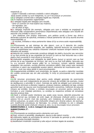 respectivă; şi
- poate fi realizată o estimare credibilă a valorii obligaţiei.
Dacă aceste condiţii nu sunt îndeplinite, nu va fi recunoscut un provizion.
(2) O obligaţie curentă este o obligaţie legală sau implicită.
(3) În înţelesul prezentelor reglementări:
a) o obligaţie legală este obligaţia care rezultă:
- dintr-un contract (în mod explicit sau implicit);
- din legislaţie; sau
- din alt efect al legii;
b) o obligaţie implicită (de exemplu, obligaţia prin care o entitate se angajează să
efectueze plăţi compensatorii personalului disponibilizat) este obligaţia care rezultă din
acţiunile unei entităţi în cazul în care:
- prin stabilirea unei practici anterioare, prin politica scrisă a firmei sau dintr-o
declaraţie suficient de specifică, entitatea a indicat partenerilor săi că îşi asumă anumite
responsabilităţi; şi
- ca rezultat, entitatea a indus partenerilor ideea că îşi va onora acele responsabilităţi.
375. _
(1) Provizioanele se pot distinge de alte datorii, cum ar fi datoriile din credite
comerciale sau cheltuielile angajate, dar neplătite, datorită factorului de incertitudine
legat de exigibilitatea sau valoarea viitoarelor cheltuieli necesare stingerii datoriei. Spre
deosebire de acestea:
a) datoriile din credite comerciale constituie obligaţii de plată a bunurilor sau serviciilor
ce au fost primite de la sau expediate de furnizori şi care au fost facturate sau a căror
plată a fost convenită în mod oficial cu furnizorii; şi
b) cheltuielile angajate sunt obligaţiile de plată pentru bunuri şi servicii care au fost
primite de la sau expediate de furnizori, dar care nu au fost încă plătite, facturate sau
nu s-a convenit oficial asupra plăţii lor cu furnizorul, inclusiv salariile datorate
angajaţilor (de exemplu, sumele aferente concediului plătit). Deşi uneori este necesară
o estimare a valorii sau exigibilităţii acestor datorii, elementul de incertitudine este - în
general - mult mai redus decât în cazul provizioanelor.
(2) Angajamentele entităţilor sunt prezentate, de regulă, ca parte a datoriilor rezultate
din credite comerciale sau din alte activităţi, în timp ce provizioanele sunt raportate
separat.
376. _
(1) Se recunosc provizioane doar pentru acele obligaţii generate de evenimente
anterioare care sunt independente de acţiunile viitoare ale entităţii (de exemplu, modul
de desfăşurare a activităţii în viitor). Exemple de astfel de obligaţii sunt amenzile sau
costurile de eliminare a efectelor negative, produse mediului, pedepsite de lege, ambele
generând ieşiri de resurse care încorporează beneficii economice, indiferent de acţiunile
viitoare ale entităţii. Similar, o entitate recunoaşte un provizion pentru costurile de
închidere a unei instalaţii petroliere, cu condiţia ca respectiva entitate să remedieze
daunele produse deja.
(2) Dacă o entitate poate intenţiona sau poate avea nevoie, datorită presiunilor de
ordin comercial sau cerinţelor de ordin legal, să efectueze cheltuieli pentru a putea
acţiona într-un anumit mod (de exemplu, prin instalarea de echipamente care să
elimine poluarea), ea poate evita cheltuielile viitoare prin diverse acţiuni, de exemplu,
prin modificarea procedeului de fabricaţie. Ca urmare, entitatea nu are o obligaţie
curentă aferentă acelei cheltuieli viitoare şi, deci, nu va recunoaşte niciun provizion.
SUBSECŢIUNEA 2: 4.10.2. Categorii de provizioane
SUBSECŢIUNEA 21
:
377. _
(1) Provizioanele se constituie pentru elemente cum sunt:
a) litigii, amenzi şi penalităţi, despăgubiri, daune şi alte datorii incerte;
b) cheltuielile legate de activitatea de service în perioada de garanţie şi alte cheltuieli
privind garanţia acordată clienţilor;
c) dezafectare imobilizări corporale şi alte acţiuni similare legate de acestea;
Page 70 of 213
1/5/2015file:///C:/Users/Magda/sintact%204.0/cache/Legislatie/temp134304/00167851.HTM
 