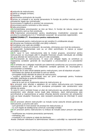 d) acţiunile de restructurare;
e) pensii şi obligaţii similare;
f) impozite;
g) terminarea contractului de muncă;
h) prime ce urmează a se acorda personalului în funcţie de profitul realizat, potrivit
prevederilor legale sau contractuale;
i) provizioane în legătură cu acorduri de concesiune;
j) provizioane pentru contracte cu titlu oneros;
k) alte provizioane.
(2) Contabilitatea provizioanelor se ţine pe feluri, în funcţie de natura, scopul sau
obiectul pentru care au fost constituite.
378. Tratamentul provizioanelor pentru dezafectarea imobilizărilor corporale este
prevăzut la subsecţiunea 4.4.3 "Imobilizări corporale" din prezentele reglementări.
SUBSECŢIUNEA 22
: Provizioane pentru restructurare
379. _
(1) Provizioanele pentru restructurare se pot constitui în următoarele situaţii:
a) vânzarea sau încetarea activităţii unei părţi a afacerii;
b) închiderea unor sedii ale entităţii;
c) modificări în structura conducerii, de exemplu, eliminarea unui nivel de conducere;
d) reorganizări fundamentale care au un efect semnificativ în natura şi scopul
activităţilor entităţii.
(2) În cazul în care restructurarea este la nivelul grupului, provizionul pentru
restructurare se recunoaşte atât în situaţiile financiare anuale individuale ale entităţii
din grup afectate de restructurare, cât şi în cele consolidate.
(3) Provizioanele de restructurare, în cazul unei obligaţii legale, se constituie cu
respectarea condiţiilor generale de recunoaştere a provizioanelor şi a prevederilor
legale.
(4) O entitate are o obligaţie implicită care determină constituirea unui provizion pentru
restructurare atunci când sunt îndeplinite condiţiile generale de recunoaştere a
provizioanelor şi entitatea:
a) dispune de un plan oficial detaliat pentru restructurare, care să stipuleze cel puţin:
- activitatea sau partea de activitate la care se referă;
- principalele locaţii afectate de planul de restructurare;
- numărul aproximativ de angajaţi care vor primi compensaţii pentru încetarea
activităţii, distribuţia şi posturile acestora;
- cheltuielile implicate; şi
- data de la care se va implementa planul de restructurare; şi
b) a provocat celor afectaţi o aşteptare că va realiza restructurarea prin începerea
implementării acelui plan sau prin anunţarea principalelor sale caracteristici celor
afectaţi de acesta.
În cazul în care o entitate începe un plan de restructurare sau anunţă principalele sale
caracteristici celor afectaţi numai după data bilanţului, dacă restructurarea este
semnificativă şi neprezentarea ar putea influenţa deciziile economice ale utilizatorilor
luate pe baza situaţiilor financiare, este necesară prezentarea de informaţii în acest
sens.
380. _
(1) Un provizion aferent restructurării va include numai costurile directe generate de
restructurare, şi anume cele care:
- sunt generate în mod necesar de procesul de restructurare; şi
- nu sunt legate de desfăşurarea continuă a activităţii entităţii.
(2) Un provizion pentru restructurare nu trebuie să includă costuri precum cele legate
de:
- recalificarea sau mutarea personalului permanent;
- marketing; sau
- investiţiile în noi sisteme şi reţele de distribuţie.
Aceste cheltuieli referitoare la administrarea viitoare a activităţii nu reprezintă datorii
Page 71 of 213
1/5/2015file:///C:/Users/Magda/sintact%204.0/cache/Legislatie/temp134304/00167851.HTM
 