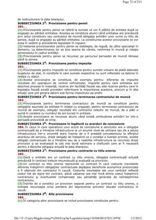 de restructurare la data bilanţului.
SUBSECŢIUNEA 23
: Provizioane pentru pensii
381. _
(1) Provizioanele pentru pensii se referă la sumele ce vor fi plătite de entitate după ce
angajaţii au părăsit entitatea. Acestea se constituie atunci când entitatea are prevăzută
prin actul constitutiv sau contractul de muncă obligaţia achitării unor sume cu titlu de
pensie, după ce angajaţii au părăsit entitatea. La constituirea acestor provizioane se vor
avea în vedere şi prevederile legislaţiei în vigoare.
(2) Valoarea provizioanelor pentru pensii se stabileşte, de regulă, de către specialişti în
domeniu. La determinarea lor se ţine seama de vârsta, vechimea în muncă şi rotaţia
personalului în cadrul entităţii.
(3) Provizioanele pentru pensii se recunosc pe parcursul perioadei de muncă rămase
până la pensie.
SUBSECŢIUNEA 24
: Provizioane pentru impozite
382. _
(1) Provizioanele pentru impozite se constituie pentru sumele viitoare de plată datorate
bugetului de stat, în condiţiile în care sumele respective nu sunt reflectate ca datorie în
relaţia cu statul.
(2) Aceste provizioane se constituie, de exemplu pentru: diferenţe de impozite
rezultate din operaţiuni de control nefinalizate; impozite pentru care entitatea are
deschise procese în instanţă; rezerve din facilităţi fiscale sau alte rezerve pentru care în
legislaţia fiscală există prevederi referitoare la impozitarea acestora, precum şi în alte
situaţii care pot genera datorii sub forma impozitului pe profit.
SUBSECŢIUNEA 25
: Provizioane pentru terminarea contractului de muncă
383. _
(1) Provizioanele pentru terminarea contractului de muncă se constituie pentru
obligaţiile asumate de entitate în relaţie cu angajaţii, pentru terminarea contractului de
muncă de exemplu, obligaţii rezultate din contractul colectiv de muncă, de a plăti o
sumă în corelare cu numărul de ani lucraţi în entitate.
(2) Aceste provizioane se recunosc atunci când există certitudinea achitării lor într-o
perioadă previzibilă de timp.
SUBSECŢIUNEA 26: Provizioane în legătură cu acorduri de concesiune
384. În cazul în care operatorul unui acord de concesiune a serviciilor are o obligaţie
contractuală de a întreţine infrastructura la un anumit nivel de utilizare sau de a aduce
infrastructura într-o anumită stare înainte de a fi predată concedentului la sfârşitul
acordului de serviciu, drept obligaţii de îndeplinit ca o condiţie a licenţei primite, aceste
obligaţii contractuale de a întreţine sau de a reabilita infrastructura se recunosc drept
provizion şi se evaluează la cea mai bună estimare a cheltuielii care ar fi necesară
pentru a deconta obligaţia actuală la data bilanţului.
SUBSECŢIUNEA 27
: Provizioane pentru contracte cu titlu oneros
385. _
(1) Dacă o entitate are un contract cu titlu oneros, obligaţia contractuală actuală
prevăzută în contract trebuie recunoscută şi evaluată ca provizion.
(2) Un contract cu titlu oneros reprezintă un contract în care costurile inevitabile
aferente îndeplinirii obligaţiilor contractuale depăşesc beneficiile economice preconizate
a fi obţinute din contractul în cauză. Costurile inevitabile ale unui contract reflectă
costul net de ieşire din contract, adică valoarea cea mai mică dintre costul îndeplinirii
contractului şi eventualele compensaţii sau penalităţi generate de neîndeplinirea
contractului.
(3) Înainte de a constitui un provizion separat pentru un contract cu titlu oneros, o
entitate recunoaşte orice pierdere din deprecierea activelor alocate contractului în
cauză.
SUBSECŢIUNEA 28: Alte provizioane
386. _
(1) În categoria altor provizioane se includ provizioane constituite pentru:
Page 72 of 213
1/5/2015file:///C:/Users/Magda/sintact%204.0/cache/Legislatie/temp134304/00167851.HTM
 