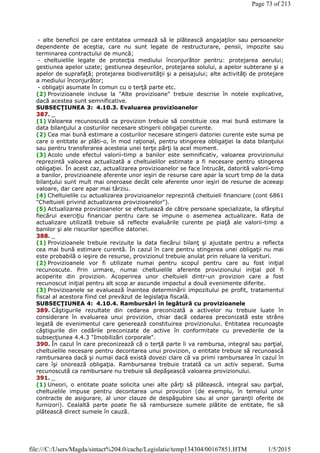 - alte beneficii pe care entitatea urmează să le plătească angajaţilor sau persoanelor
dependente de aceştia, care nu sunt legate de restructurare, pensii, impozite sau
terminarea contractului de muncă;
- cheltuielile legate de protecţia mediului înconjurător pentru: protejarea aerului;
gestiunea apelor uzate; gestiunea deşeurilor, protejarea solului, a apelor subterane şi a
apelor de suprafaţă; protejarea biodiversităţii şi a peisajului; alte activităţi de protejare
a mediului înconjurător;
- obligaţii asumate în comun cu o terţă parte etc.
(2) Provizioanele incluse la "Alte provizioane" trebuie descrise în notele explicative,
dacă acestea sunt semnificative.
SUBSECŢIUNEA 3: 4.10.3. Evaluarea provizioanelor
387. _
(1) Valoarea recunoscută ca provizion trebuie să constituie cea mai bună estimare la
data bilanţului a costurilor necesare stingerii obligaţiei curente.
(2) Cea mai bună estimare a costurilor necesare stingerii datoriei curente este suma pe
care o entitate ar plăti-o, în mod raţional, pentru stingerea obligaţiei la data bilanţului
sau pentru transferarea acesteia unei terţe părţi la acel moment.
(3) Acolo unde efectul valorii-timp a banilor este semnificativ, valoarea provizionului
reprezintă valoarea actualizată a cheltuielilor estimate a fi necesare pentru stingerea
obligaţiei. În acest caz, actualizarea provizioanelor se face întrucât, datorită valorii-timp
a banilor, provizioanele aferente unor ieşiri de resurse care apar la scurt timp de la data
bilanţului sunt mult mai oneroase decât cele aferente unor ieşiri de resurse de aceeaşi
valoare, dar care apar mai târziu.
(4) Cheltuielile cu actualizarea provizioanelor reprezintă cheltuieli financiare (cont 6861
"Cheltuieli privind actualizarea provizioanelor").
(5) Actualizarea provizioanelor se efectuează de către persoane specializate, la sfârşitul
fiecărui exerciţiu financiar pentru care se impune o asemenea actualizare. Rata de
actualizare utilizată trebuie să reflecte evaluările curente pe piaţă ale valorii-timp a
banilor şi ale riscurilor specifice datoriei.
388. _
(1) Provizioanele trebuie revizuite la data fiecărui bilanţ şi ajustate pentru a reflecta
cea mai bună estimare curentă. În cazul în care pentru stingerea unei obligaţii nu mai
este probabilă o ieşire de resurse, provizionul trebuie anulat prin reluare la venituri.
(2) Provizioanele vor fi utilizate numai pentru scopul pentru care au fost iniţial
recunoscute. Prin urmare, numai cheltuielile aferente provizionului iniţial pot fi
acoperite din provizion. Acoperirea unor cheltuieli dintr-un provizion care a fost
recunoscut iniţial pentru alt scop ar ascunde impactul a două evenimente diferite.
(3) Provizioanele se evaluează înaintea determinării impozitului pe profit, tratamentul
fiscal al acestora fiind cel prevăzut de legislaţia fiscală.
SUBSECŢIUNEA 4: 4.10.4. Rambursări în legătură cu provizioanele
389. Câştigurile rezultate din cedarea preconizată a activelor nu trebuie luate în
considerare în evaluarea unui provizion, chiar dacă cedarea preconizată este strâns
legată de evenimentul care generează constituirea provizionului. Entitatea recunoaşte
câştigurile din cedările preconizate de active în conformitate cu prevederile de la
subsecţiunea 4.4.3 "Imobilizări corporale".
390. În cazul în care preconizează că o terţă parte îi va rambursa, integral sau parţial,
cheltuielile necesare pentru decontarea unui provizion, o entitate trebuie să recunoască
rambursarea dacă şi numai dacă există dovezi clare că va primi rambursarea în cazul în
care îşi onorează obligaţia. Rambursarea trebuie tratată ca un activ separat. Suma
recunoscută ca rambursare nu trebuie să depăşească valoarea provizionului.
391. _
(1) Uneori, o entitate poate solicita unei alte părţi să plătească, integral sau parţial,
cheltuielile impuse pentru decontarea unui provizion (de exemplu, în temeiul unor
contracte de asigurare, al unor clauze de despăgubire sau al unor garanţii oferite de
furnizori). Cealaltă parte poate fie să ramburseze sumele plătite de entitate, fie să
plătească direct sumele în cauză.
Page 73 of 213
1/5/2015file:///C:/Users/Magda/sintact%204.0/cache/Legislatie/temp134304/00167851.HTM
 