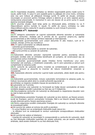 (2) În majoritatea situaţiilor, entitatea va rămâne responsabilă pentru toată suma în
cauză, astfel încât, în cazul în care cealaltă parte nu plăteşte din orice motiv, entitatea
este cea care trebuie să plătească întreaga sumă. În astfel de situaţii, entitatea
recunoaşte un provizion pentru întreaga valoare a datoriei şi un activ separat pentru
rambursarea preconizată, în momentul în care are dovezi că va primi suma în cauză
dacă îşi onorează obligaţia.
(3) În anumite situaţii, dacă terţa parte nu efectuează plata, entitatea nu va fi
răspunzătoare pentru sumele în cauză. În astfel de cazuri, entitatea nu este
răspunzătoare pentru costurile în cauză şi acestea nu sunt incluse în provizion.
SECŢIUNEA 411: Subvenţii
392. _
(1) În categoria subvenţiilor se cuprind subvenţiile aferente activelor şi subvenţiile
aferente veniturilor. Acestea pot fi primite de la: guvernul propriu-zis, agenţii
guvernamentale şi alte instituţii similare naţionale şi internaţionale.
(2) Subvenţiile guvernamentale sunt uneori denumite în alte moduri, cum ar fi:
subsidii, alocaţii, prime sau transferuri.
393. În cadrul subvenţiilor se reflectă distinct:
- subvenţii guvernamentale;
- împrumuturi nerambursabile cu caracter de subvenţii;
- alte sume primite cu caracter de subvenţii.
394. _
(1) Subvenţiile aferente activelor reprezintă subvenţii pentru acordarea cărora
principala condiţie este ca entitatea beneficiară să cumpere, să construiască sau să
achiziţioneze active imobilizate.
(2) O subvenţie guvernamentală poate îmbrăca forma transferului unui activ
nemonetar (de exemplu, o imobilizare corporală), caz în care subvenţia şi activul sunt
contabilizate la valoarea justă.
(3) În conturile de subvenţii pentru investiţii se contabilizează şi donaţiile pentru
investiţii, precum şi plusurile la inventar de natura imobilizărilor corporale şi
necorporale.
395. Subvenţiile aferente veniturilor cuprind toate subvenţiile, altele decât cele pentru
active.
396. _
(1) Subvenţiile guvernamentale, inclusiv subvenţiile nemonetare la valoarea justă, nu
trebuie recunoscute până când nu există suficientă siguranţă că:
a) entitatea va respecta condiţiile impuse de acordarea lor; şi
b) subvenţiile vor fi primite.
(2) Doar primirea unei subvenţii nu furnizează ea însăşi dovezi concludente că toate
condiţiile ataşate acordării subvenţiei au fost sau vor fi îndeplinite.
(3) Recunoaşterea veniturilor din subvenţii se efectuează cu respectarea clauzelor care
au stat la baza acordării lor.
397. _
(1) Contabilitatea proiectelor finanţate din subvenţii se ţine distinct, pe fiecare proiect,
sursă de finanţare, potrivit contractelor încheiate, fără a se întocmi situaţii financiare
anuale distincte pentru fiecare asemenea proiect.
(2) Pentru asigurarea corelării cheltuielilor finanţate din subvenţii cu veniturile aferente
se procedează astfel:
a) din punctul de vedere al contului de profit şi pierdere:
- în cursul fiecărei luni se evidenţiază cheltuielile după natura lor;
- la sfârşitul lunii se evidenţiază la venituri subvenţiile corespunzătoare cheltuielilor
efectuate;
b) din punctul de vedere al bilanţului:
- creanţa din subvenţii se recunoaşte în corespondenţă cu veniturile din subvenţii, dacă
au fost efectuate cheltuielile suportate din aceste subvenţii, sau pe seama veniturilor
amânate, dacă aceste cheltuieli nu au fost efectuate încă;
Page 74 of 213
1/5/2015file:///C:/Users/Magda/sintact%204.0/cache/Legislatie/temp134304/00167851.HTM
 