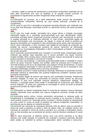 - periodic, odată cu cererea de rambursare a contravalorii cheltuielilor suportate sau pe
baza altor documente prin care se stabilesc şi se aprobă sumele cuvenite, se
procedează la regularizarea sumelor înregistrate drept creanţă din subvenţii.
398. _
(1) Subvenţiile se recunosc, pe o bază sistematică, drept venituri ale perioadelor
corespunzătoare cheltuielilor aferente pe care aceste subvenţii urmează să le
compenseze.
(2) În cazul în care într-o perioadă se încasează subvenţii aferente unor cheltuieli care
nu au fost încă efectuate, subvenţiile primite nu reprezintă venituri ale acelei perioade
curente.
399. _
(1) În cele mai multe situaţii, perioadele de-a lungul cărora o entitate recunoaşte
cheltuielile legate de o subvenţie guvernamentală sunt uşor identificabile. Astfel,
subvenţiile acordate pentru acoperirea anumitor cheltuieli sunt recunoscute la venituri
în aceeaşi perioadă ca şi cheltuiala aferentă. În mod similar, subvenţiile legate de
activele amortizabile sunt recunoscute, de regulă, în contul de profit şi pierdere pe
parcursul perioadelor şi în proporţia în care amortizarea acelor active este recunoscută.
(2) În cazul subvenţiilor a căror acordare este legată de activitatea de producţie sau
prestări de servicii, recunoaşterea acestora pe seama veniturilor se efectuează
concomitent cu recunoaşterea cheltuielilor a căror contravaloare urmează a fi acoperită
din aceste subvenţii.
(3) O subvenţie guvernamentală care urmează a fi primită drept compensaţie pentru
cheltuieli sau pierderi deja suportate sau în sensul acordării unui ajutor financiar
imediat entităţii, fără a exista costuri viitoare aferente, trebuie recunoscută în contul de
profit şi pierdere în perioada în care devine creanţă.
(4) În anumite circumstanţe, o subvenţie guvernamentală poate fi acordată în scopul
oferirii de ajutor financiar imediat unei entităţi. Astfel de subvenţii pot fi limitate la o
anumită entitate şi pot să nu fie disponibile unei categorii întregi de beneficiari. În acest
caz, recunoaşterea subvenţiei în contul de profit şi pierdere are loc în perioada în care
entitatea îndeplineşte condiţiile pentru primirea subvenţiei.
400. Entitatea prezintă în notele explicative informaţii referitoare la subvenţiile primite,
destinaţia acestora şi elementele care justifică îndeplinirea condiţiilor necesare pentru
acordarea subvenţiilor.
401. Subvenţiile legate de terenuri pot impune, prin contractele încheiate, îndeplinirea
anumitor obligaţii. În acest caz, subvenţiile se recunosc drept venituri pe parcursul
perioadelor în care sunt suportate costurile îndeplinirii respectivelor obligaţii. De
exemplu, o subvenţie pentru teren poate fi condiţionată de construirea unei clădiri pe
terenul respectiv. În acest caz, subvenţia se recunoaşte în contul de profit şi pierdere
pe parcursul duratei de viaţă a clădirii.
402. _
(1) Subvenţiile nu trebuie înregistrate direct în conturile de capital şi rezerve deoarece
acestea reprezintă sume acordate sub rezerva îndeplinirii anumitor condiţii de către
societate.
(2) Subvenţiile pentru active, inclusiv subvenţiile nemonetare la valoarea justă, se
înregistrează în contabilitate ca subvenţii pentru investiţii şi se recunosc în bilanţ ca
venit amânat (contul 475 "Subvenţii pentru investiţii"). Venitul amânat se înregistrează
ca venit curent în contul de profit şi pierdere pe măsura înregistrării cheltuielilor cu
amortizarea sau la casarea ori cedarea activelor.
(3) Veniturile din subvenţii de exploatare aferente cifrei de afaceri nete se prezintă în
contul de profit şi pierdere ca parte a cifrei de afaceri nete, iar celelalte venituri din
subvenţii se prezintă în contul de profit şi pierdere ca o corecţie a cheltuielilor pentru
care au fost acordate sau ca elemente de venituri, potrivit structurii prevăzute în acest
sens.
403. În cazul terenurilor şi clădirilor pentru care s-au primit subvenţii şi au făcut
obiectul unei cedări parţiale, la scoaterea din evidenţă a acestora subvenţia aferentă
părţii cedate se transferă la venituri, corespunzător valorii contabile a terenurilor,
Page 75 of 213
1/5/2015file:///C:/Users/Magda/sintact%204.0/cache/Legislatie/temp134304/00167851.HTM
 