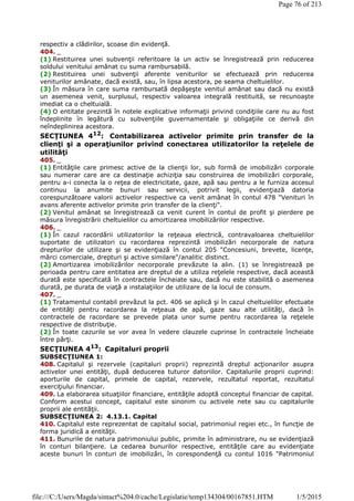 respectiv a clădirilor, scoase din evidenţă.
404. _
(1) Restituirea unei subvenţii referitoare la un activ se înregistrează prin reducerea
soldului venitului amânat cu suma rambursabilă.
(2) Restituirea unei subvenţii aferente veniturilor se efectuează prin reducerea
veniturilor amânate, dacă există, sau, în lipsa acestora, pe seama cheltuielilor.
(3) În măsura în care suma rambursată depăşeşte venitul amânat sau dacă nu există
un asemenea venit, surplusul, respectiv valoarea integrală restituită, se recunoaşte
imediat ca o cheltuială.
(4) O entitate prezintă în notele explicative informaţii privind condiţiile care nu au fost
îndeplinite în legătură cu subvenţiile guvernamentale şi obligaţiile ce derivă din
neîndeplinirea acestora.
SECŢIUNEA 412
: Contabilizarea activelor primite prin transfer de la
clienţi şi a operaţiunilor privind conectarea utilizatorilor la reţelele de
utilităţi
405. _
(1) Entităţile care primesc active de la clienţii lor, sub formă de imobilizări corporale
sau numerar care are ca destinaţie achiziţia sau construirea de imobilizări corporale,
pentru a-i conecta la o reţea de electricitate, gaze, apă sau pentru a le furniza accesul
continuu la anumite bunuri sau servicii, potrivit legii, evidenţiază datoria
corespunzătoare valorii activelor respective ca venit amânat în contul 478 "Venituri în
avans aferente activelor primite prin transfer de la clienţi".
(2) Venitul amânat se înregistrează ca venit curent în contul de profit şi pierdere pe
măsura înregistrării cheltuielilor cu amortizarea imobilizărilor respective.
406. _
(1) În cazul racordării utilizatorilor la reţeaua electrică, contravaloarea cheltuielilor
suportate de utilizatori cu racordarea reprezintă imobilizări necorporale de natura
drepturilor de utilizare şi se evidenţiază în contul 205 "Concesiuni, brevete, licenţe,
mărci comerciale, drepturi şi active similare"/analitic distinct.
(2) Amortizarea imobilizărilor necorporale prevăzute la alin. (1) se înregistrează pe
perioada pentru care entitatea are dreptul de a utiliza reţelele respective, dacă această
durată este specificată în contractele încheiate sau, dacă nu este stabilită o asemenea
durată, pe durata de viaţă a instalaţiilor de utilizare de la locul de consum.
407. _
(1) Tratamentul contabil prevăzut la pct. 406 se aplică şi în cazul cheltuielilor efectuate
de entităţi pentru racordarea la reţeaua de apă, gaze sau alte utilităţi, dacă în
contractele de racordare se prevede plata unor sume pentru racordarea la reţelele
respective de distribuţie.
(2) În toate cazurile se vor avea în vedere clauzele cuprinse în contractele încheiate
între părţi.
SECŢIUNEA 413
: Capitaluri proprii
SUBSECŢIUNEA 1:
408. Capitalul şi rezervele (capitaluri proprii) reprezintă dreptul acţionarilor asupra
activelor unei entităţi, după deducerea tuturor datoriilor. Capitalurile proprii cuprind:
aporturile de capital, primele de capital, rezervele, rezultatul reportat, rezultatul
exerciţiului financiar.
409. La elaborarea situaţiilor financiare, entităţile adoptă conceptul financiar de capital.
Conform acestui concept, capitalul este sinonim cu activele nete sau cu capitalurile
proprii ale entităţii.
SUBSECŢIUNEA 2: 4.13.1. Capital
410. Capitalul este reprezentat de capitalul social, patrimoniul regiei etc., în funcţie de
forma juridică a entităţii.
411. Bunurile de natura patrimoniului public, primite în administrare, nu se evidenţiază
în conturi bilanţiere. La cedarea bunurilor respective, entităţile care au evidenţiate
aceste bunuri în conturi de imobilizări, în corespondenţă cu contul 1016 "Patrimoniul
Page 76 of 213
1/5/2015file:///C:/Users/Magda/sintact%204.0/cache/Legislatie/temp134304/00167851.HTM
 