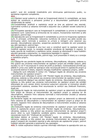 public", scot din evidenţă imobilizările prin diminuarea patrimoniului public, cu
aprobarea organelor competente.
412. _
(1) Capitalul social subscris şi vărsat se înregistrează distinct în contabilitate, pe baza
actelor de constituire a persoanei juridice şi a documentelor justificative privind
vărsămintele de capital.
(2) Contabilitatea analitică a capitalului social se ţine pe acţionari sau asociaţi,
cuprinzând numărul şi valoarea nominală a acţiunilor sau a părţilor sociale subscrise şi
vărsate.
(3) Principalele operaţiuni care se înregistrează în contabilitate cu privire la majorarea
capitalului sunt: subscrierea şi emisiunea de noi acţiuni, încorporarea rezervelor şi alte
operaţiuni, potrivit legii.
(4) Operaţiunile care se înregistrează în contabilitate cu privire la micşorarea capitalului
sunt, în principal, următoarele: reducerea numărului de acţiuni sau părţi sociale sau
diminuarea valorii nominale a acestora ca urmare a retragerii unor acţionari sau
asociaţi, răscumpărarea acţiunilor, acoperirea pierderilor contabile din anii precedenţi
sau alte operaţiuni, potrivit legii.
(5) Scoaterea din evidenţă a unui bun care a constituit aport la capitalul social nu
modifică capitalul social, cu excepţia situaţiilor prevăzute de legislaţia în vigoare. În
toate cazurile de modificare a capitalului social, aceasta se efectuează în baza hotărârii
adunării generale a acţionarilor, cu respectarea legislaţiei în vigoare.
413. Acţiunile proprii răscumpărate, potrivit legii, sunt prezentate în bilanţ ca o corecţie
a capitalului propriu.
414. _
(1) Câştigurile sau pierderile legate de emiterea, răscumpărarea, vânzarea, cedarea cu
titlu gratuit sau anularea instrumentelor de capitaluri proprii ale entităţii (acţiuni, părţi
sociale) nu vor fi recunoscute în contul de profit şi pierdere. Contravaloarea primită sau
plătită în urma unor astfel de operaţiuni este recunoscută direct în capitalurile proprii şi
se prezintă distinct în bilanţ, respectiv Situaţia modificărilor capitalului propriu, astfel:
- câştigurile sunt reflectate în contul 141 "Câştiguri legate de vânzarea sau anularea
instrumentelor de capitaluri proprii";
- pierderile sunt reflectate în contul 149 "Pierderi legate de emiterea, răscumpărarea,
vânzarea, cedarea cu titlu gratuit sau anularea instrumentelor de capitaluri proprii".
(2) Nu reprezintă câştiguri sau pierderi legate de emiterea, răscumpărarea, vânzarea,
cedarea cu titlu gratuit sau anularea instrumentelor de capitaluri proprii ale entităţii
diferenţele de curs valutar dintre momentul subscrierii acţiunilor şi momentul vărsării
contravalorii acestora, acestea fiind recunoscute la venituri sau cheltuieli financiare,
după caz.
(3) Câştigurile legate de instrumentele de capitaluri proprii se determină ca diferenţă
între preţul de vânzare al instrumentelor de capitaluri proprii şi valoarea lor de
răscumpărare, respectiv între valoarea nominală a instrumentelor anulate şi valoarea
lor de răscumpărare.
(4) Pierderile legate de instrumentele de capitaluri proprii se determină ca diferenţă
între valoarea de răscumpărare a instrumentelor de capitaluri proprii şi preţul lor de
vânzare, respectiv între valoarea de răscumpărare a instrumentelor anulate şi valoarea
lor nominală.
(5) Cheltuielile legate de emiterea instrumentelor de capitaluri proprii sunt reflectate
direct în capitalurile proprii (cont 149 "Pierderi legate de emiterea, răscumpărarea,
vânzarea, cedarea cu titlu gratuit sau anularea instrumentelor de capitaluri proprii")
atunci când nu sunt îndeplinite condiţiile pentru recunoaşterea lor ca imobilizări
necorporale (cont 201 "Cheltuieli de constituire").
(6) Soldul debitor al contului 149 "Pierderi legate de emiterea, răscumpărarea,
vânzarea, cedarea cu titlu gratuit sau anularea instrumentelor de capitaluri proprii"
poate fi acoperit din rezultatul reportat şi alte elemente ale capitalurilor proprii, potrivit
hotărârii adunării generale a acţionarilor sau asociaţilor.
415. În notele explicative trebuie cuprinse informaţii referitoare la operaţiunile care au
Page 77 of 213
1/5/2015file:///C:/Users/Magda/sintact%204.0/cache/Legislatie/temp134304/00167851.HTM
 
