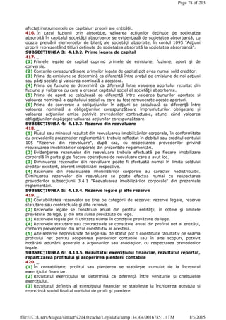 afectat instrumentele de capitaluri proprii ale entităţii.
416. În cazul fuziunii prin absorbţie, valoarea acţiunilor deţinute de societatea
absorbită în capitalul societăţii absorbante se evidenţiază de societatea absorbantă, cu
ocazia preluării elementelor de bilanţ ale societăţii absorbite, în contul 1095 "Acţiuni
proprii reprezentând titluri deţinute de societatea absorbită la societatea absorbantă".
SUBSECŢIUNEA 3: 4.13.2. Prime legate de capital
417. _
(1) Primele legate de capital cuprind primele de emisiune, fuziune, aport şi de
conversie.
(2) Conturile corespunzătoare primelor legate de capital pot avea numai sold creditor.
(3) Prima de emisiune se determină ca diferenţă între preţul de emisiune de noi acţiuni
sau părţi sociale şi valoarea nominală a acestora.
(4) Prima de fuziune se determină ca diferenţă între valoarea aportului rezultat din
fuziune şi valoarea cu care a crescut capitalul social al societăţii absorbante.
(5) Prima de aport se calculează ca diferenţă între valoarea bunurilor aportate şi
valoarea nominală a capitalului social cu care au fost remunerate aceste aporturi.
(6) Prima de conversie a obligaţiunilor în acţiuni se calculează ca diferenţă între
valoarea nominală a obligaţiunilor corespunzătoare împrumuturilor obligatare şi
valoarea acţiunilor emise potrivit prevederilor contractuale, atunci când valoarea
obligaţiunilor depăşeşte valoarea acţiunilor corespunzătoare.
SUBSECŢIUNEA 4: 4.13.3. Rezerve din reevaluare
418. _
(1) Plusul sau minusul rezultat din reevaluarea imobilizărilor corporale, în conformitate
cu prevederile prezentelor reglementări, trebuie reflectat în debitul sau creditul contului
105 "Rezerve din reevaluare", după caz, cu respectarea prevederilor privind
reevaluarea imobilizărilor corporale din prezentele reglementări.
(2) Evidenţierea rezervelor din reevaluare trebuie efectuată pe fiecare imobilizare
corporală în parte şi pe fiecare operaţiune de reevaluare care a avut loc.
(3) Diminuarea rezervelor din reevaluare poate fi efectuată numai în limita soldului
creditor existent, aferent imobilizării respective.
(4) Rezervele din reevaluarea imobilizărilor corporale au caracter nedistribuibil.
Diminuarea rezervelor din reevaluare se poate efectua numai cu respectarea
prevederilor subsecţiunii 3.4.1 "Reevaluarea imobilizărilor corporale" din prezentele
reglementări.
SUBSECŢIUNEA 5: 4.13.4. Rezerve legale şi alte rezerve
419. _
(1) Contabilitatea rezervelor se ţine pe categorii de rezerve: rezerve legale, rezerve
statutare sau contractuale şi alte rezerve.
(2) Rezervele legale se constituie anual din profitul entităţii, în cotele şi limitele
prevăzute de lege, şi din alte surse prevăzute de lege.
(3) Rezervele legale pot fi utilizate numai în condiţiile prevăzute de lege.
(4) Rezervele statutare sau contractuale se constituie anual din profitul net al entităţii,
conform prevederilor din actul constitutiv al acesteia.
(5) Alte rezerve neprevăzute de lege sau de statut pot fi constituite facultativ pe seama
profitului net pentru acoperirea pierderilor contabile sau în alte scopuri, potrivit
hotărârii adunării generale a acţionarilor sau asociaţilor, cu respectarea prevederilor
legale.
SUBSECŢIUNEA 6: 4.13.5. Rezultatul exerciţiului financiar, rezultatul reportat,
repartizarea profitului şi acoperirea pierderii contabile
420. _
(1) În contabilitate, profitul sau pierderea se stabileşte cumulat de la începutul
exerciţiului financiar.
(2) Rezultatul exerciţiului se determină ca diferenţă între veniturile şi cheltuielile
exerciţiului.
(3) Rezultatul definitiv al exerciţiului financiar se stabileşte la închiderea acestuia şi
reprezintă soldul final al contului de profit şi pierdere.
Page 78 of 213
1/5/2015file:///C:/Users/Magda/sintact%204.0/cache/Legislatie/temp134304/00167851.HTM
 